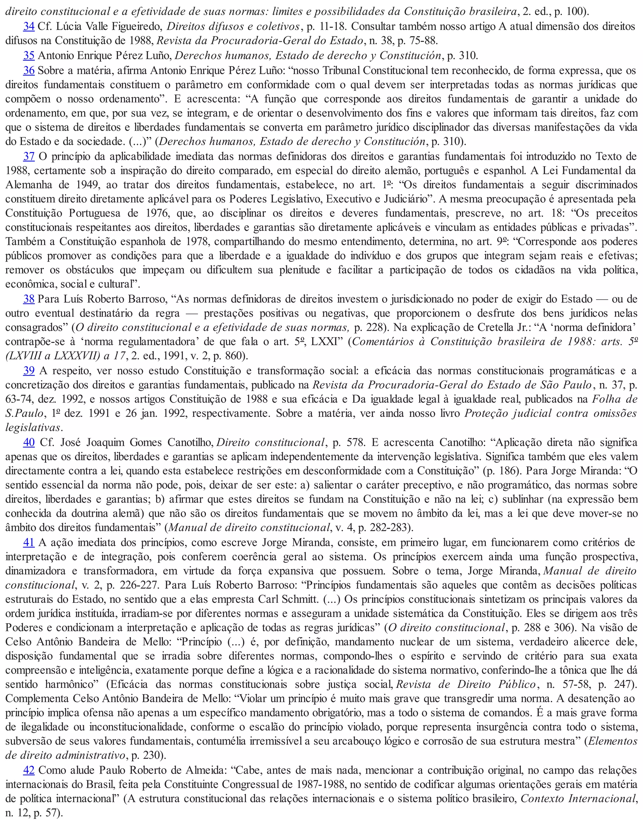 direito constitucional e a efetividade de suas normas: limites e possibilidades da Constituição brasileira, 2. ed., p. 100).
34 Cf. Lúcia Valle Figueiredo, Direitos difusos e coletivos, p. 11-18. Consultar também nosso artigo A atual dimensão dos direitos
difusos na Constituição de 1988, Revista da Procuradoria-Geral do Estado, n. 38, p. 75-88.
35 Antonio Enrique Pérez Luño, Derechos humanos, Estado de derecho y Constitución, p. 310.
36 Sobre a matéria, afirma Antonio Enrique Pérez Luño: “nosso Tribunal Constitucional tem reconhecido, de forma expressa, que os
direitos fundamentais constituem o parâmetro em conformidade com o qual devem ser interpretadas todas as normas jurídicas que
compõem o nosso ordenamento”. E acrescenta: “A função que corresponde aos direitos fundamentais de garantir a unidade do
ordenamento, em que, por sua vez, se integram, e de orientar o desenvolvimento dos fins e valores que informam tais direitos, faz com
que o sistema de direitos e liberdades fundamentais se converta em parâmetro jurídico disciplinador das diversas manifestações da vida
do Estado e da sociedade. (...)” (Derechos humanos, Estado de derecho y Constitución, p. 310).
37 O princípio da aplicabilidade imediata das normas definidoras dos direitos e garantias fundamentais foi introduzido no Texto de
1988, certamente sob a inspiração do direito comparado, em especial do direito alemão, português e espanhol. A Lei Fundamental da
Alemanha de 1949, ao tratar dos direitos fundamentais, estabelece, no art. 1º: “Os direitos fundamentais a seguir discriminados
constituem direito diretamente aplicável para os Poderes Legislativo, Executivo e Judiciário”. A mesma preocupação é apresentada pela
Constituição Portuguesa de 1976, que, ao disciplinar os direitos e deveres fundamentais, prescreve, no art. 18: “Os preceitos
constitucionais respeitantes aos direitos, liberdades e garantias são diretamente aplicáveis e vinculam as entidades públicas e privadas”.
Também a Constituição espanhola de 1978, compartilhando do mesmo entendimento, determina, no art. 9º: “Corresponde aos poderes
públicos promover as condições para que a liberdade e a igualdade do indivíduo e dos grupos que integram sejam reais e efetivas;
remover os obstáculos que impeçam ou dificultem sua plenitude e facilitar a participação de todos os cidadãos na vida política,
econômica, social e cultural”.
38 Para Luís Roberto Barroso, “As normas definidoras de direitos investem o jurisdicionado no poder de exigir do Estado — ou de
outro eventual destinatário da regra — prestações positivas ou negativas, que proporcionem o desfrute dos bens jurídicos nelas
consagrados” (O direito constitucional e a efetividade de suas normas, p. 228). Na explicação de Cretella Jr.: “A ‘norma definidora’
contrapõe-se à ‘norma regulamentadora’ de que fala o art. 5º, LXXI” (Comentários à Constituição brasileira de 1988: arts. 5º
(LXVIII a LXXXVII) a 17, 2. ed., 1991, v. 2, p. 860).
39 A respeito, ver nosso estudo Constituição e transformação social: a eficácia das normas constitucionais programáticas e a
concretização dos direitos e garantias fundamentais, publicado na Revista da Procuradoria-Geral do Estado de São Paulo, n. 37, p.
63-74, dez. 1992, e nossos artigos Constituição de 1988 e sua eficácia e Da igualdade legal à igualdade real, publicados na Folha de
S.Paulo, 1º dez. 1991 e 26 jan. 1992, respectivamente. Sobre a matéria, ver ainda nosso livro Proteção judicial contra omissões
legislativas.
40 Cf. José Joaquim Gomes Canotilho, Direito constitucional, p. 578. E acrescenta Canotilho: “Aplicação direta não significa
apenas que os direitos, liberdades e garantias se aplicam independentemente da intervenção legislativa. Significa também que eles valem
directamente contra a lei, quando esta estabelece restrições em desconformidade com a Constituição” (p. 186). Para Jorge Miranda: “O
sentido essencial da norma não pode, pois, deixar de ser este: a) salientar o caráter preceptivo, e não programático, das normas sobre
direitos, liberdades e garantias; b) afirmar que estes direitos se fundam na Constituição e não na lei; c) sublinhar (na expressão bem
conhecida da doutrina alemã) que não são os direitos fundamentais que se movem no âmbito da lei, mas a lei que deve mover-se no
âmbito dos direitos fundamentais” (Manual de direito constitucional, v. 4, p. 282-283).
41 A ação imediata dos princípios, como escreve Jorge Miranda, consiste, em primeiro lugar, em funcionarem como critérios de
interpretação e de integração, pois conferem coerência geral ao sistema. Os princípios exercem ainda uma função prospectiva,
dinamizadora e transformadora, em virtude da força expansiva que possuem. Sobre o tema, Jorge Miranda, Manual de direito
constitucional, v. 2, p. 226-227. Para Luís Roberto Barroso: “Princípios fundamentais são aqueles que contêm as decisões políticas
estruturais do Estado, no sentido que a elas empresta Carl Schmitt. (...) Os princípios constitucionais sintetizam os principais valores da
ordem jurídica instituída, irradiam-se por diferentes normas e asseguram a unidade sistemática da Constituição. Eles se dirigem aos três
Poderes e condicionam a interpretação e aplicação de todas as regras jurídicas” (O direito constitucional, p. 288 e 306). Na visão de
Celso Antônio Bandeira de Mello: “Princípio (...) é, por definição, mandamento nuclear de um sistema, verdadeiro alicerce dele,
disposição fundamental que se irradia sobre diferentes normas, compondo-lhes o espírito e servindo de critério para sua exata
compreensão e inteligência, exatamente porque define a lógica e a racionalidade do sistema normativo, conferindo-lhe a tônica que lhe dá
sentido harmônico” (Eficácia das normas constitucionais sobre justiça social, Revista de Direito Público, n. 57-58, p. 247).
Complementa Celso Antônio Bandeira de Mello: “Violar um princípio é muito mais grave que transgredir uma norma. A desatenção ao
princípio implica ofensa não apenas a um específico mandamento obrigatório, mas a todo o sistema de comandos. É a mais grave forma
de ilegalidade ou inconstitucionalidade, conforme o escalão do princípio violado, porque representa insurgência contra todo o sistema,
subversão de seus valores fundamentais, contumélia irremissível a seu arcabouço lógico e corrosão de sua estrutura mestra” (Elementos
de direito administrativo, p. 230).
42 Como alude Paulo Roberto de Almeida: “Cabe, antes de mais nada, mencionar a contribuição original, no campo das relações
internacionais do Brasil, feita pela Constituinte Congressual de 1987-1988, no sentido de codificar algumas orientações gerais em matéria
de política internacional” (A estrutura constitucional das relações internacionais e o sistema político brasileiro, Contexto Internacional,
n. 12, p. 57).
 