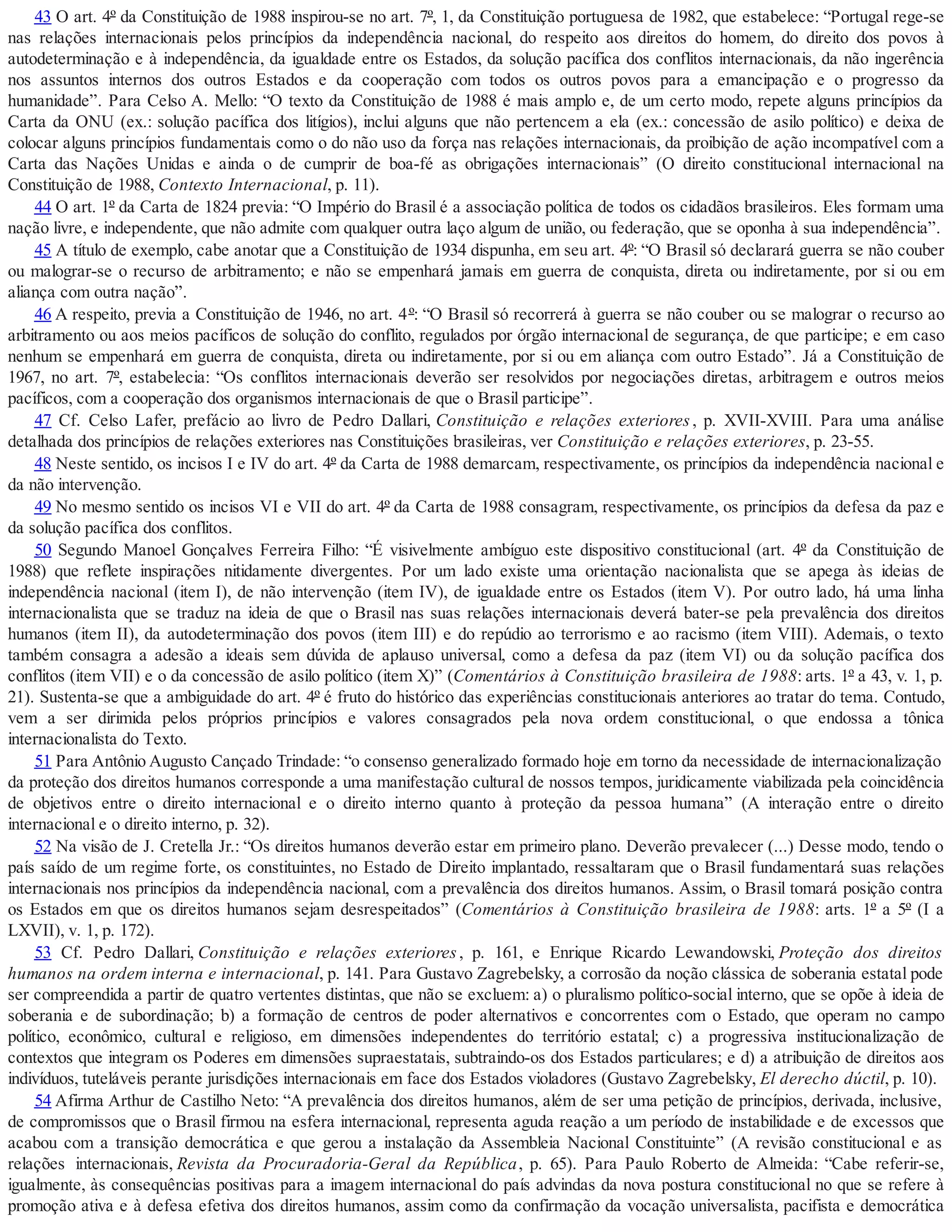 43 O art. 4º da Constituição de 1988 inspirou-se no art. 7º, 1, da Constituição portuguesa de 1982, que estabelece: “Portugal rege-se
nas relações internacionais pelos princípios da independência nacional, do respeito aos direitos do homem, do direito dos povos à
autodeterminação e à independência, da igualdade entre os Estados, da solução pacífica dos conflitos internacionais, da não ingerência
nos assuntos internos dos outros Estados e da cooperação com todos os outros povos para a emancipação e o progresso da
humanidade”. Para Celso A. Mello: “O texto da Constituição de 1988 é mais amplo e, de um certo modo, repete alguns princípios da
Carta da ONU (ex.: solução pacífica dos litígios), inclui alguns que não pertencem a ela (ex.: concessão de asilo político) e deixa de
colocar alguns princípios fundamentais como o do não uso da força nas relações internacionais, da proibição de ação incompatível com a
Carta das Nações Unidas e ainda o de cumprir de boa-fé as obrigações internacionais” (O direito constitucional internacional na
Constituição de 1988, Contexto Internacional, p. 11).
44 O art. 1º da Carta de 1824 previa: “O Império do Brasil é a associação política de todos os cidadãos brasileiros. Eles formam uma
nação livre, e independente, que não admite com qualquer outra laço algum de união, ou federação, que se oponha à sua independência”.
45 A título de exemplo, cabe anotar que a Constituição de 1934 dispunha, em seu art. 4º: “O Brasil só declarará guerra se não couber
ou malograr-se o recurso de arbitramento; e não se empenhará jamais em guerra de conquista, direta ou indiretamente, por si ou em
aliança com outra nação”.
46 A respeito, previa a Constituição de 1946, no art. 4º: “O Brasil só recorrerá à guerra se não couber ou se malograr o recurso ao
arbitramento ou aos meios pacíficos de solução do conflito, regulados por órgão internacional de segurança, de que participe; e em caso
nenhum se empenhará em guerra de conquista, direta ou indiretamente, por si ou em aliança com outro Estado”. Já a Constituição de
1967, no art. 7º, estabelecia: “Os conflitos internacionais deverão ser resolvidos por negociações diretas, arbitragem e outros meios
pacíficos, com a cooperação dos organismos internacionais de que o Brasil participe”.
47 Cf. Celso Lafer, prefácio ao livro de Pedro Dallari, Constituição e relações exteriores, p. XVII-XVIII. Para uma análise
detalhada dos princípios de relações exteriores nas Constituições brasileiras, ver Constituição e relações exteriores, p. 23-55.
48 Neste sentido, os incisos I e IV do art. 4º da Carta de 1988 demarcam, respectivamente, os princípios da independência nacional e
da não intervenção.
49 No mesmo sentido os incisos VI e VII do art. 4º da Carta de 1988 consagram, respectivamente, os princípios da defesa da paz e
da solução pacífica dos conflitos.
50 Segundo Manoel Gonçalves Ferreira Filho: “É visivelmente ambíguo este dispositivo constitucional (art. 4º da Constituição de
1988) que reflete inspirações nitidamente divergentes. Por um lado existe uma orientação nacionalista que se apega às ideias de
independência nacional (item I), de não intervenção (item IV), de igualdade entre os Estados (item V). Por outro lado, há uma linha
internacionalista que se traduz na ideia de que o Brasil nas suas relações internacionais deverá bater-se pela prevalência dos direitos
humanos (item II), da autodeterminação dos povos (item III) e do repúdio ao terrorismo e ao racismo (item VIII). Ademais, o texto
também consagra a adesão a ideais sem dúvida de aplauso universal, como a defesa da paz (item VI) ou da solução pacífica dos
conflitos (item VII) e o da concessão de asilo político (item X)” (Comentários à Constituição brasileira de 1988: arts. 1º a 43, v. 1, p.
21). Sustenta-se que a ambiguidade do art. 4º é fruto do histórico das experiências constitucionais anteriores ao tratar do tema. Contudo,
vem a ser dirimida pelos próprios princípios e valores consagrados pela nova ordem constitucional, o que endossa a tônica
internacionalista do Texto.
51 Para Antônio Augusto Cançado Trindade: “o consenso generalizado formado hoje em torno da necessidade de internacionalização
da proteção dos direitos humanos corresponde a uma manifestação cultural de nossos tempos, juridicamente viabilizada pela coincidência
de objetivos entre o direito internacional e o direito interno quanto à proteção da pessoa humana” (A interação entre o direito
internacional e o direito interno, p. 32).
52 Na visão de J. Cretella Jr.: “Os direitos humanos deverão estar em primeiro plano. Deverão prevalecer (...) Desse modo, tendo o
país saído de um regime forte, os constituintes, no Estado de Direito implantado, ressaltaram que o Brasil fundamentará suas relações
internacionais nos princípios da independência nacional, com a prevalência dos direitos humanos. Assim, o Brasil tomará posição contra
os Estados em que os direitos humanos sejam desrespeitados” (Comentários à Constituição brasileira de 1988: arts. 1º a 5º (I a
LXVII), v. 1, p. 172).
53 Cf. Pedro Dallari, Constituição e relações exteriores, p. 161, e Enrique Ricardo Lewandowski, Proteção dos direitos
humanos na ordem interna e internacional, p. 141. Para Gustavo Zagrebelsky, a corrosão da noção clássica de soberania estatal pode
ser compreendida a partir de quatro vertentes distintas, que não se excluem: a) o pluralismo político-social interno, que se opõe à ideia de
soberania e de subordinação; b) a formação de centros de poder alternativos e concorrentes com o Estado, que operam no campo
político, econômico, cultural e religioso, em dimensões independentes do território estatal; c) a progressiva institucionalização de
contextos que integram os Poderes em dimensões supraestatais, subtraindo-os dos Estados particulares; e d) a atribuição de direitos aos
indivíduos, tuteláveis perante jurisdições internacionais em face dos Estados violadores (Gustavo Zagrebelsky, El derecho dúctil, p. 10).
54 Afirma Arthur de Castilho Neto: “A prevalência dos direitos humanos, além de ser uma petição de princípios, derivada, inclusive,
de compromissos que o Brasil firmou na esfera internacional, representa aguda reação a um período de instabilidade e de excessos que
acabou com a transição democrática e que gerou a instalação da Assembleia Nacional Constituinte” (A revisão constitucional e as
relações internacionais, Revista da Procuradoria-Geral da República, p. 65). Para Paulo Roberto de Almeida: “Cabe referir-se,
igualmente, às consequências positivas para a imagem internacional do país advindas da nova postura constitucional no que se refere à
promoção ativa e à defesa efetiva dos direitos humanos, assim como da confirmação da vocação universalista, pacifista e democrática
 