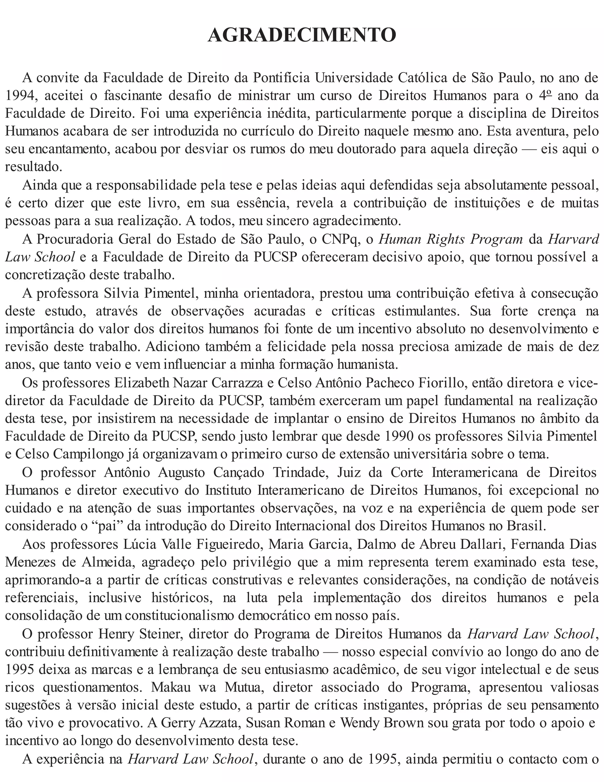 AGRADECIMENTO
A convite da Faculdade de Direito da Pontifícia Universidade Católica de São Paulo, no ano de
1994, aceitei o fascinante desafio de ministrar um curso de Direitos Humanos para o 4º ano da
Faculdade de Direito. Foi uma experiência inédita, particularmente porque a disciplina de Direitos
Humanos acabara de ser introduzida no currículo do Direito naquele mesmo ano. Esta aventura, pelo
seu encantamento, acabou por desviar os rumos do meu doutorado para aquela direção — eis aqui o
resultado.
Ainda que a responsabilidade pela tese e pelas ideias aqui defendidas seja absolutamente pessoal,
é certo dizer que este livro, em sua essência, revela a contribuição de instituições e de muitas
pessoas para a sua realização. A todos, meu sincero agradecimento.
A Procuradoria Geral do Estado de São Paulo, o CNPq, o Human Rights Program da Harvard
Law School e a Faculdade de Direito da PUCSP ofereceram decisivo apoio, que tornou possível a
concretização deste trabalho.
A professora Silvia Pimentel, minha orientadora, prestou uma contribuição efetiva à consecução
deste estudo, através de observações acuradas e críticas estimulantes. Sua forte crença na
importância do valor dos direitos humanos foi fonte de um incentivo absoluto no desenvolvimento e
revisão deste trabalho. Adiciono também a felicidade pela nossa preciosa amizade de mais de dez
anos, que tanto veio e vem influenciar a minha formação humanista.
Os professores Elizabeth Nazar Carrazza e Celso Antônio Pacheco Fiorillo, então diretora e vice-
diretor da Faculdade de Direito da PUCSP, também exerceram um papel fundamental na realização
desta tese, por insistirem na necessidade de implantar o ensino de Direitos Humanos no âmbito da
Faculdade de Direito da PUCSP, sendo justo lembrar que desde 1990 os professores Silvia Pimentel
e Celso Campilongo já organizavam o primeiro curso de extensão universitária sobre o tema.
O professor Antônio Augusto Cançado Trindade, Juiz da Corte Interamericana de Direitos
Humanos e diretor executivo do Instituto Interamericano de Direitos Humanos, foi excepcional no
cuidado e na atenção de suas importantes observações, na voz e na experiência de quem pode ser
considerado o “pai” da introdução do Direito Internacional dos Direitos Humanos no Brasil.
Aos professores Lúcia Valle Figueiredo, Maria Garcia, Dalmo de Abreu Dallari, Fernanda Dias
Menezes de Almeida, agradeço pelo privilégio que a mim representa terem examinado esta tese,
aprimorando-a a partir de críticas construtivas e relevantes considerações, na condição de notáveis
referenciais, inclusive históricos, na luta pela implementação dos direitos humanos e pela
consolidação de um constitucionalismo democrático em nosso país.
O professor Henry Steiner, diretor do Programa de Direitos Humanos da Harvard Law School,
contribuiu definitivamente à realização deste trabalho — nosso especial convívio ao longo do ano de
1995 deixa as marcas e a lembrança de seu entusiasmo acadêmico, de seu vigor intelectual e de seus
ricos questionamentos. Makau wa Mutua, diretor associado do Programa, apresentou valiosas
sugestões à versão inicial deste estudo, a partir de críticas instigantes, próprias de seu pensamento
tão vivo e provocativo. A Gerry Azzata, Susan Roman e Wendy Brown sou grata por todo o apoio e
incentivo ao longo do desenvolvimento desta tese.
A experiência na Harvard Law School, durante o ano de 1995, ainda permitiu o contacto com o
 