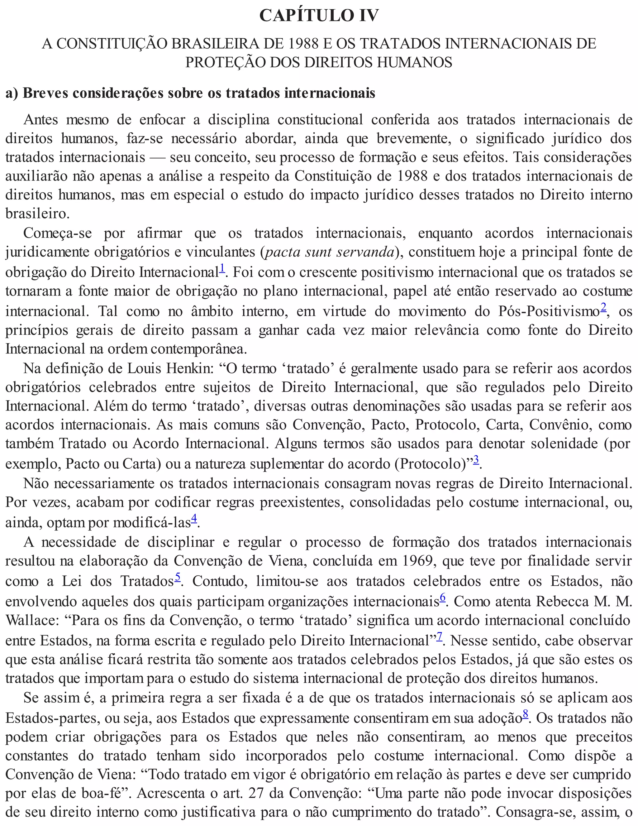 CAPÍTULO IV
A CONSTITUIÇÃO BRASILEIRA DE 1988 E OS TRATADOS INTERNACIONAIS DE
PROTEÇÃO DOS DIREITOS HUMANOS
a) Breves considerações sobre os tratados internacionais
Antes mesmo de enfocar a disciplina constitucional conferida aos tratados internacionais de
direitos humanos, faz-se necessário abordar, ainda que brevemente, o significado jurídico dos
tratados internacionais — seu conceito, seu processo de formação e seus efeitos. Tais considerações
auxiliarão não apenas a análise a respeito da Constituição de 1988 e dos tratados internacionais de
direitos humanos, mas em especial o estudo do impacto jurídico desses tratados no Direito interno
brasileiro.
Começa-se por afirmar que os tratados internacionais, enquanto acordos internacionais
juridicamente obrigatórios e vinculantes (pacta sunt servanda), constituem hoje a principal fonte de
obrigação do Direito Internacional1. Foi com o crescente positivismo internacional que os tratados se
tornaram a fonte maior de obrigação no plano internacional, papel até então reservado ao costume
internacional. Tal como no âmbito interno, em virtude do movimento do Pós-Positivismo2, os
princípios gerais de direito passam a ganhar cada vez maior relevância como fonte do Direito
Internacional na ordem contemporânea.
Na definição de Louis Henkin: “O termo ‘tratado’ é geralmente usado para se referir aos acordos
obrigatórios celebrados entre sujeitos de Direito Internacional, que são regulados pelo Direito
Internacional. Além do termo ‘tratado’, diversas outras denominações são usadas para se referir aos
acordos internacionais. As mais comuns são Convenção, Pacto, Protocolo, Carta, Convênio, como
também Tratado ou Acordo Internacional. Alguns termos são usados para denotar solenidade (por
exemplo, Pacto ou Carta) ou a natureza suplementar do acordo (Protocolo)”3.
Não necessariamente os tratados internacionais consagram novas regras de Direito Internacional.
Por vezes, acabam por codificar regras preexistentes, consolidadas pelo costume internacional, ou,
ainda, optam por modificá-las4.
A necessidade de disciplinar e regular o processo de formação dos tratados internacionais
resultou na elaboração da Convenção de Viena, concluída em 1969, que teve por finalidade servir
como a Lei dos Tratados5. Contudo, limitou-se aos tratados celebrados entre os Estados, não
envolvendo aqueles dos quais participam organizações internacionais6. Como atenta Rebecca M. M.
Wallace: “Para os fins da Convenção, o termo ‘tratado’ significa um acordo internacional concluído
entre Estados, na forma escrita e regulado pelo Direito Internacional”7. Nesse sentido, cabe observar
que esta análise ficará restrita tão somente aos tratados celebrados pelos Estados, já que são estes os
tratados que importam para o estudo do sistema internacional de proteção dos direitos humanos.
Se assim é, a primeira regra a ser fixada é a de que os tratados internacionais só se aplicam aos
Estados-partes, ou seja, aos Estados que expressamente consentiram em sua adoção8. Os tratados não
podem criar obrigações para os Estados que neles não consentiram, ao menos que preceitos
constantes do tratado tenham sido incorporados pelo costume internacional. Como dispõe a
Convenção de Viena: “Todo tratado em vigor é obrigatório em relação às partes e deve ser cumprido
por elas de boa-fé”. Acrescenta o art. 27 da Convenção: “Uma parte não pode invocar disposições
de seu direito interno como justificativa para o não cumprimento do tratado”. Consagra-se, assim, o
 