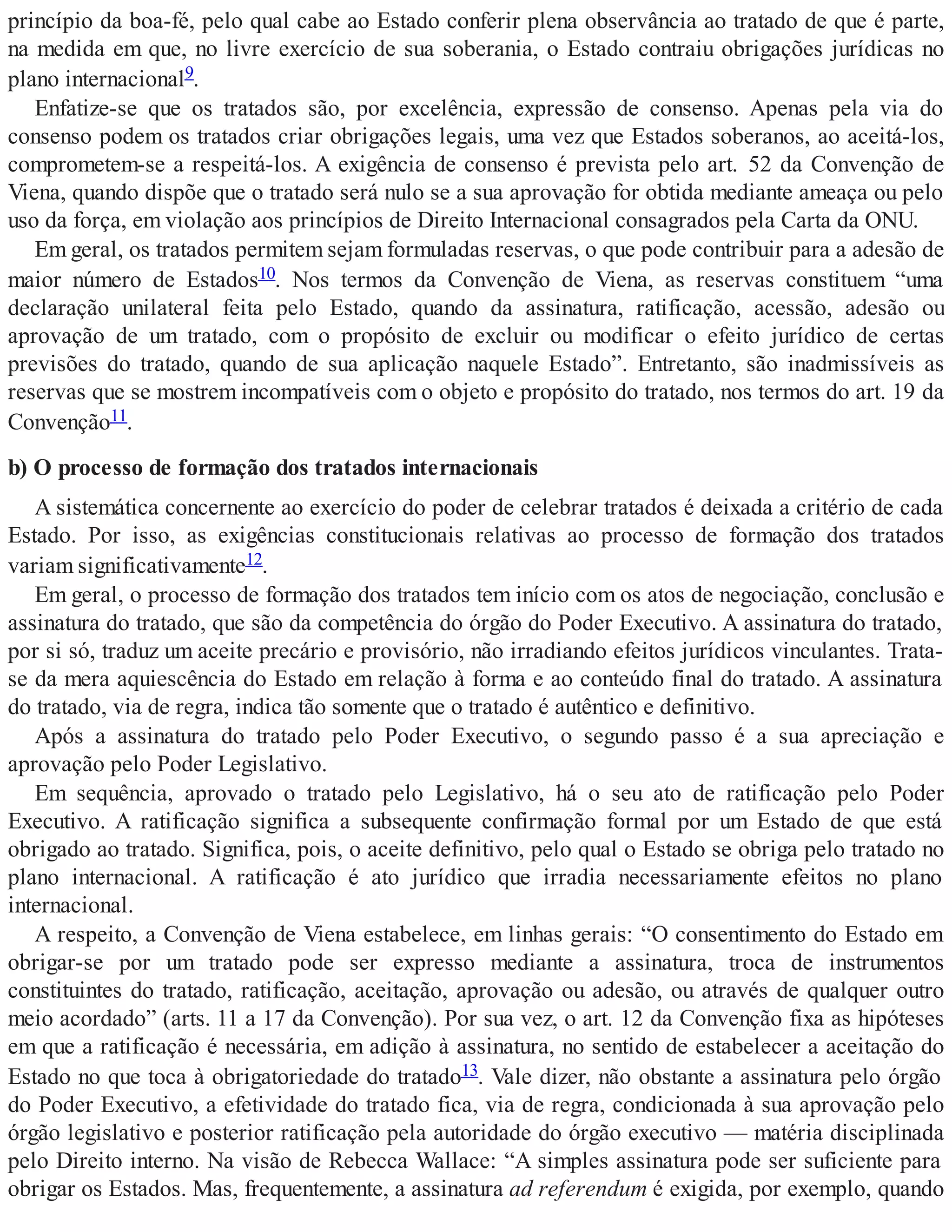 princípio da boa-fé, pelo qual cabe ao Estado conferir plena observância ao tratado de que é parte,
na medida em que, no livre exercício de sua soberania, o Estado contraiu obrigações jurídicas no
plano internacional9.
Enfatize-se que os tratados são, por excelência, expressão de consenso. Apenas pela via do
consenso podem os tratados criar obrigações legais, uma vez que Estados soberanos, ao aceitá-los,
comprometem-se a respeitá-los. A exigência de consenso é prevista pelo art. 52 da Convenção de
Viena, quando dispõe que o tratado será nulo se a sua aprovação for obtida mediante ameaça ou pelo
uso da força, em violação aos princípios de Direito Internacional consagrados pela Carta da ONU.
Em geral, os tratados permitem sejam formuladas reservas, o que pode contribuir para a adesão de
maior número de Estados10. Nos termos da Convenção de Viena, as reservas constituem “uma
declaração unilateral feita pelo Estado, quando da assinatura, ratificação, acessão, adesão ou
aprovação de um tratado, com o propósito de excluir ou modificar o efeito jurídico de certas
previsões do tratado, quando de sua aplicação naquele Estado”. Entretanto, são inadmissíveis as
reservas que se mostrem incompatíveis com o objeto e propósito do tratado, nos termos do art. 19 da
Convenção11.
b) O processo de formação dos tratados internacionais
A sistemática concernente ao exercício do poder de celebrar tratados é deixada a critério de cada
Estado. Por isso, as exigências constitucionais relativas ao processo de formação dos tratados
variam significativamente12.
Em geral, o processo de formação dos tratados tem início com os atos de negociação, conclusão e
assinatura do tratado, que são da competência do órgão do Poder Executivo. A assinatura do tratado,
por si só, traduz um aceite precário e provisório, não irradiando efeitos jurídicos vinculantes. Trata-
se da mera aquiescência do Estado em relação à forma e ao conteúdo final do tratado. A assinatura
do tratado, via de regra, indica tão somente que o tratado é autêntico e definitivo.
Após a assinatura do tratado pelo Poder Executivo, o segundo passo é a sua apreciação e
aprovação pelo Poder Legislativo.
Em sequência, aprovado o tratado pelo Legislativo, há o seu ato de ratificação pelo Poder
Executivo. A ratificação significa a subsequente confirmação formal por um Estado de que está
obrigado ao tratado. Significa, pois, o aceite definitivo, pelo qual o Estado se obriga pelo tratado no
plano internacional. A ratificação é ato jurídico que irradia necessariamente efeitos no plano
internacional.
A respeito, a Convenção de Viena estabelece, em linhas gerais: “O consentimento do Estado em
obrigar-se por um tratado pode ser expresso mediante a assinatura, troca de instrumentos
constituintes do tratado, ratificação, aceitação, aprovação ou adesão, ou através de qualquer outro
meio acordado” (arts. 11 a 17 da Convenção). Por sua vez, o art. 12 da Convenção fixa as hipóteses
em que a ratificação é necessária, em adição à assinatura, no sentido de estabelecer a aceitação do
Estado no que toca à obrigatoriedade do tratado13. Vale dizer, não obstante a assinatura pelo órgão
do Poder Executivo, a efetividade do tratado fica, via de regra, condicionada à sua aprovação pelo
órgão legislativo e posterior ratificação pela autoridade do órgão executivo — matéria disciplinada
pelo Direito interno. Na visão de Rebecca Wallace: “A simples assinatura pode ser suficiente para
obrigar os Estados. Mas, frequentemente, a assinatura ad referendum é exigida, por exemplo, quando
 