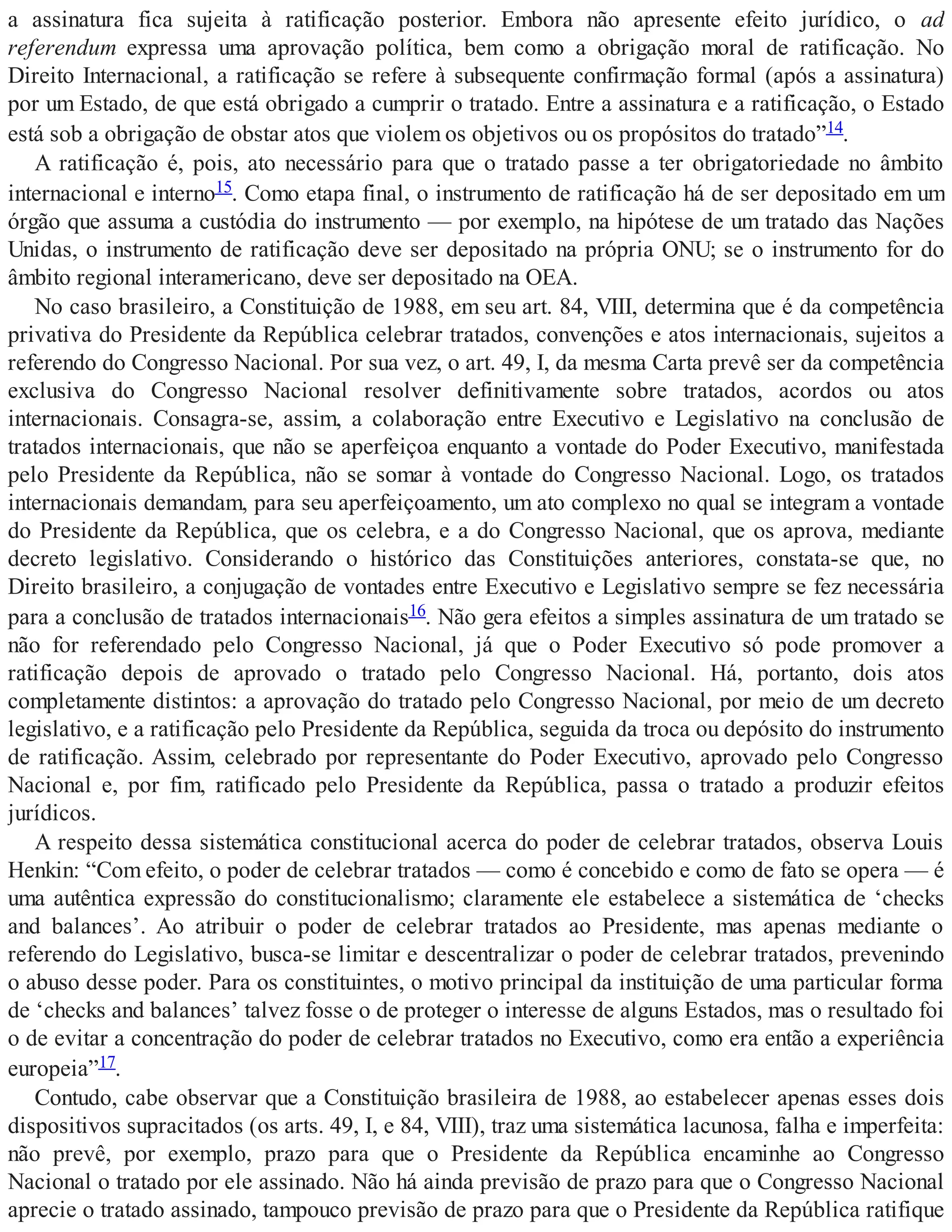 a assinatura fica sujeita à ratificação posterior. Embora não apresente efeito jurídico, o ad
referendum expressa uma aprovação política, bem como a obrigação moral de ratificação. No
Direito Internacional, a ratificação se refere à subsequente confirmação formal (após a assinatura)
por um Estado, de que está obrigado a cumprir o tratado. Entre a assinatura e a ratificação, o Estado
está sob a obrigação de obstar atos que violem os objetivos ou os propósitos do tratado”14.
A ratificação é, pois, ato necessário para que o tratado passe a ter obrigatoriedade no âmbito
internacional e interno15. Como etapa final, o instrumento de ratificação há de ser depositado em um
órgão que assuma a custódia do instrumento — por exemplo, na hipótese de um tratado das Nações
Unidas, o instrumento de ratificação deve ser depositado na própria ONU; se o instrumento for do
âmbito regional interamericano, deve ser depositado na OEA.
No caso brasileiro, a Constituição de 1988, em seu art. 84, VIII, determina que é da competência
privativa do Presidente da República celebrar tratados, convenções e atos internacionais, sujeitos a
referendo do Congresso Nacional. Por sua vez, o art. 49, I, da mesma Carta prevê ser da competência
exclusiva do Congresso Nacional resolver definitivamente sobre tratados, acordos ou atos
internacionais. Consagra-se, assim, a colaboração entre Executivo e Legislativo na conclusão de
tratados internacionais, que não se aperfeiçoa enquanto a vontade do Poder Executivo, manifestada
pelo Presidente da República, não se somar à vontade do Congresso Nacional. Logo, os tratados
internacionais demandam, para seu aperfeiçoamento, um ato complexo no qual se integram a vontade
do Presidente da República, que os celebra, e a do Congresso Nacional, que os aprova, mediante
decreto legislativo. Considerando o histórico das Constituições anteriores, constata-se que, no
Direito brasileiro, a conjugação de vontades entre Executivo e Legislativo sempre se fez necessária
para a conclusão de tratados internacionais16. Não gera efeitos a simples assinatura de um tratado se
não for referendado pelo Congresso Nacional, já que o Poder Executivo só pode promover a
ratificação depois de aprovado o tratado pelo Congresso Nacional. Há, portanto, dois atos
completamente distintos: a aprovação do tratado pelo Congresso Nacional, por meio de um decreto
legislativo, e a ratificação pelo Presidente da República, seguida da troca ou depósito do instrumento
de ratificação. Assim, celebrado por representante do Poder Executivo, aprovado pelo Congresso
Nacional e, por fim, ratificado pelo Presidente da República, passa o tratado a produzir efeitos
jurídicos.
A respeito dessa sistemática constitucional acerca do poder de celebrar tratados, observa Louis
Henkin: “Com efeito, o poder de celebrar tratados — como é concebido e como de fato se opera — é
uma autêntica expressão do constitucionalismo; claramente ele estabelece a sistemática de ‘checks
and balances’. Ao atribuir o poder de celebrar tratados ao Presidente, mas apenas mediante o
referendo do Legislativo, busca-se limitar e descentralizar o poder de celebrar tratados, prevenindo
o abuso desse poder. Para os constituintes, o motivo principal da instituição de uma particular forma
de ‘checks and balances’ talvez fosse o de proteger o interesse de alguns Estados, mas o resultado foi
o de evitar a concentração do poder de celebrar tratados no Executivo, como era então a experiência
europeia”17.
Contudo, cabe observar que a Constituição brasileira de 1988, ao estabelecer apenas esses dois
dispositivos supracitados (os arts. 49, I, e 84, VIII), traz uma sistemática lacunosa, falha e imperfeita:
não prevê, por exemplo, prazo para que o Presidente da República encaminhe ao Congresso
Nacional o tratado por ele assinado. Não há ainda previsão de prazo para que o Congresso Nacional
aprecie o tratado assinado, tampouco previsão de prazo para que o Presidente da República ratifique
 