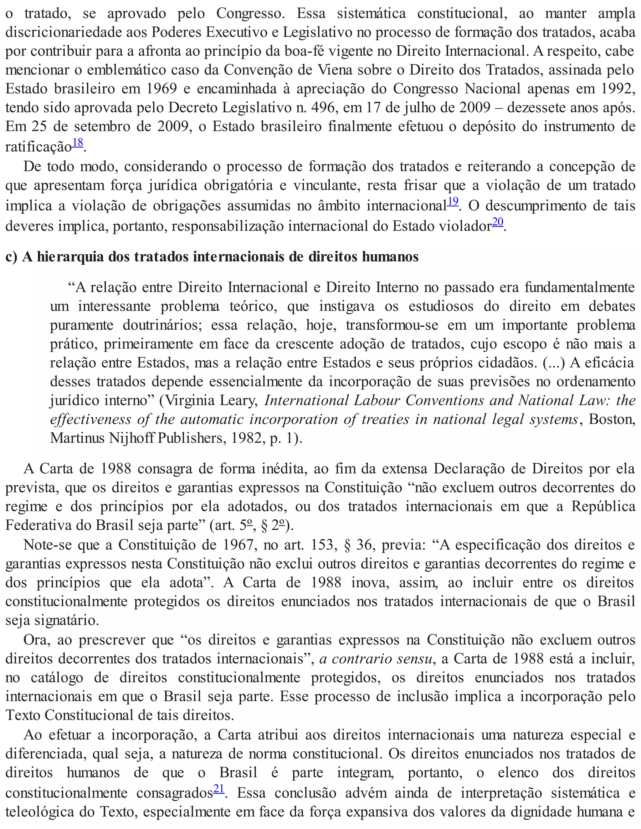 o tratado, se aprovado pelo Congresso. Essa sistemática constitucional, ao manter ampla
discricionariedade aos Poderes Executivo e Legislativo no processo de formação dos tratados, acaba
por contribuir para a afronta ao princípio da boa-fé vigente no Direito Internacional. A respeito, cabe
mencionar o emblemático caso da Convenção de Viena sobre o Direito dos Tratados, assinada pelo
Estado brasileiro em 1969 e encaminhada à apreciação do Congresso Nacional apenas em 1992,
tendo sido aprovada pelo Decreto Legislativo n. 496, em 17 de julho de 2009 – dezessete anos após.
Em 25 de setembro de 2009, o Estado brasileiro finalmente efetuou o depósito do instrumento de
ratificação18.
De todo modo, considerando o processo de formação dos tratados e reiterando a concepção de
que apresentam força jurídica obrigatória e vinculante, resta frisar que a violação de um tratado
implica a violação de obrigações assumidas no âmbito internacional19. O descumprimento de tais
deveres implica, portanto, responsabilização internacional do Estado violador20.
c) A hierarquia dos tratados internacionais de direitos humanos
“A relação entre Direito Internacional e Direito Interno no passado era fundamentalmente
um interessante problema teórico, que instigava os estudiosos do direito em debates
puramente doutrinários; essa relação, hoje, transformou-se em um importante problema
prático, primeiramente em face da crescente adoção de tratados, cujo escopo é não mais a
relação entre Estados, mas a relação entre Estados e seus próprios cidadãos. (...) A eficácia
desses tratados depende essencialmente da incorporação de suas previsões no ordenamento
jurídico interno” (Virginia Leary, International Labour Conventions and National Law: the
effectiveness of the automatic incorporation of treaties in national legal systems, Boston,
Martinus Nijhoff Publishers, 1982, p. 1).
A Carta de 1988 consagra de forma inédita, ao fim da extensa Declaração de Direitos por ela
prevista, que os direitos e garantias expressos na Constituição “não excluem outros decorrentes do
regime e dos princípios por ela adotados, ou dos tratados internacionais em que a República
Federativa do Brasil seja parte” (art. 5º, § 2º).
Note-se que a Constituição de 1967, no art. 153, § 36, previa: “A especificação dos direitos e
garantias expressos nesta Constituição não exclui outros direitos e garantias decorrentes do regime e
dos princípios que ela adota”. A Carta de 1988 inova, assim, ao incluir entre os direitos
constitucionalmente protegidos os direitos enunciados nos tratados internacionais de que o Brasil
seja signatário.
Ora, ao prescrever que “os direitos e garantias expressos na Constituição não excluem outros
direitos decorrentes dos tratados internacionais”, a contrario sensu, a Carta de 1988 está a incluir,
no catálogo de direitos constitucionalmente protegidos, os direitos enunciados nos tratados
internacionais em que o Brasil seja parte. Esse processo de inclusão implica a incorporação pelo
Texto Constitucional de tais direitos.
Ao efetuar a incorporação, a Carta atribui aos direitos internacionais uma natureza especial e
diferenciada, qual seja, a natureza de norma constitucional. Os direitos enunciados nos tratados de
direitos humanos de que o Brasil é parte integram, portanto, o elenco dos direitos
constitucionalmente consagrados21. Essa conclusão advém ainda de interpretação sistemática e
teleológica do Texto, especialmente em face da força expansiva dos valores da dignidade humana e
 
