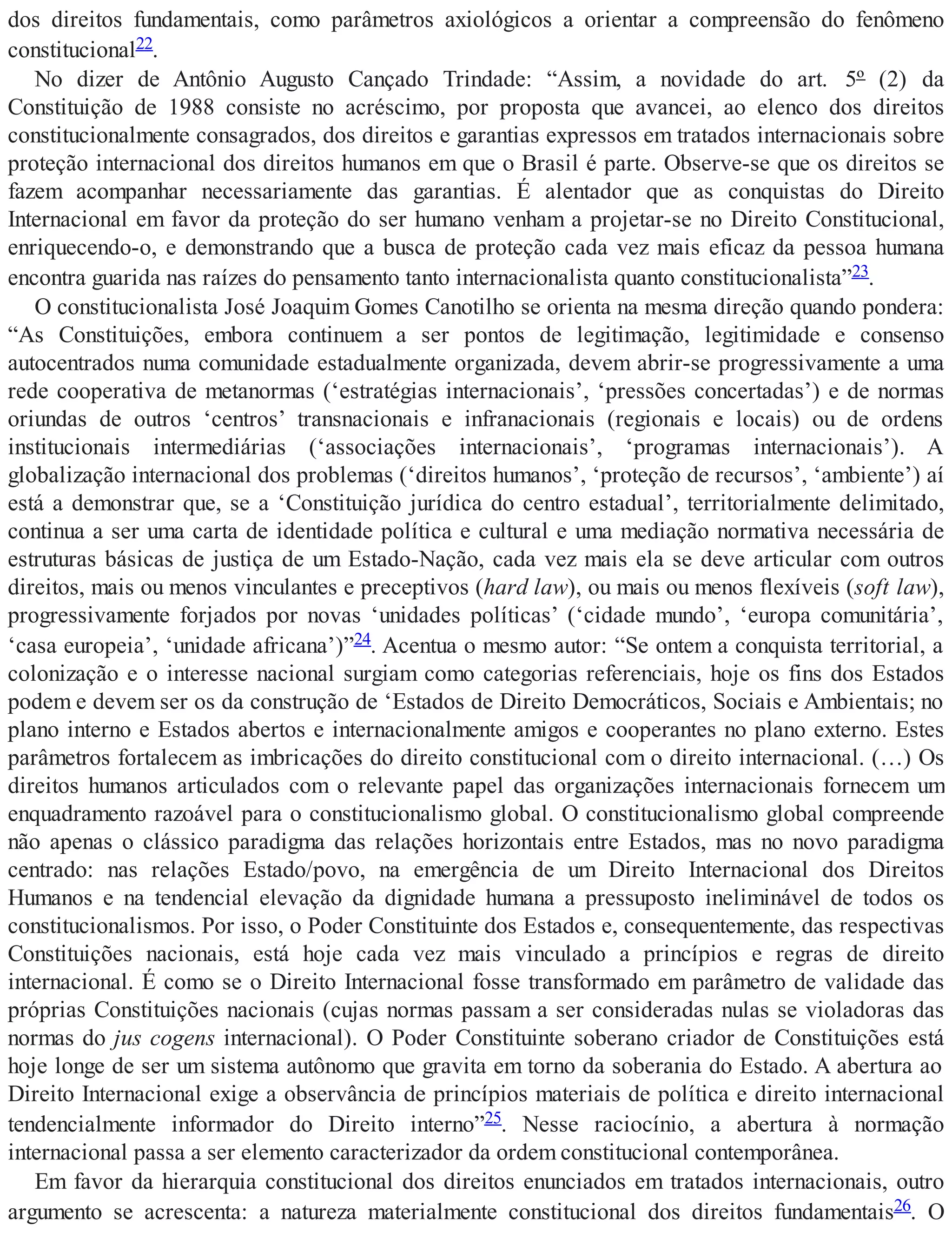 dos direitos fundamentais, como parâmetros axiológicos a orientar a compreensão do fenômeno
constitucional22.
No dizer de Antônio Augusto Cançado Trindade: “Assim, a novidade do art. 5º (2) da
Constituição de 1988 consiste no acréscimo, por proposta que avancei, ao elenco dos direitos
constitucionalmente consagrados, dos direitos e garantias expressos em tratados internacionais sobre
proteção internacional dos direitos humanos em que o Brasil é parte. Observe-se que os direitos se
fazem acompanhar necessariamente das garantias. É alentador que as conquistas do Direito
Internacional em favor da proteção do ser humano venham a projetar-se no Direito Constitucional,
enriquecendo-o, e demonstrando que a busca de proteção cada vez mais eficaz da pessoa humana
encontra guarida nas raízes do pensamento tanto internacionalista quanto constitucionalista”23.
O constitucionalista José Joaquim Gomes Canotilho se orienta na mesma direção quando pondera:
“As Constituições, embora continuem a ser pontos de legitimação, legitimidade e consenso
autocentrados numa comunidade estadualmente organizada, devem abrir-se progressivamente a uma
rede cooperativa de metanormas (‘estratégias internacionais’, ‘pressões concertadas’) e de normas
oriundas de outros ‘centros’ transnacionais e infranacionais (regionais e locais) ou de ordens
institucionais intermediárias (‘associações internacionais’, ‘programas internacionais’). A
globalização internacional dos problemas (‘direitos humanos’, ‘proteção de recursos’, ‘ambiente’) aí
está a demonstrar que, se a ‘Constituição jurídica do centro estadual’, territorialmente delimitado,
continua a ser uma carta de identidade política e cultural e uma mediação normativa necessária de
estruturas básicas de justiça de um Estado-Nação, cada vez mais ela se deve articular com outros
direitos, mais ou menos vinculantes e preceptivos (hard law), ou mais ou menos flexíveis (soft law),
progressivamente forjados por novas ‘unidades políticas’ (‘cidade mundo’, ‘europa comunitária’,
‘casa europeia’, ‘unidade africana’)”24. Acentua o mesmo autor: “Se ontem a conquista territorial, a
colonização e o interesse nacional surgiam como categorias referenciais, hoje os fins dos Estados
podem e devem ser os da construção de ‘Estados de Direito Democráticos, Sociais e Ambientais; no
plano interno e Estados abertos e internacionalmente amigos e cooperantes no plano externo. Estes
parâmetros fortalecem as imbricações do direito constitucional com o direito internacional. (…) Os
direitos humanos articulados com o relevante papel das organizações internacionais fornecem um
enquadramento razoável para o constitucionalismo global. O constitucionalismo global compreende
não apenas o clássico paradigma das relações horizontais entre Estados, mas no novo paradigma
centrado: nas relações Estado/povo, na emergência de um Direito Internacional dos Direitos
Humanos e na tendencial elevação da dignidade humana a pressuposto ineliminável de todos os
constitucionalismos. Por isso, o Poder Constituinte dos Estados e, consequentemente, das respectivas
Constituições nacionais, está hoje cada vez mais vinculado a princípios e regras de direito
internacional. É como se o Direito Internacional fosse transformado em parâmetro de validade das
próprias Constituições nacionais (cujas normas passam a ser consideradas nulas se violadoras das
normas do jus cogens internacional). O Poder Constituinte soberano criador de Constituições está
hoje longe de ser um sistema autônomo que gravita em torno da soberania do Estado. A abertura ao
Direito Internacional exige a observância de princípios materiais de política e direito internacional
tendencialmente informador do Direito interno”25. Nesse raciocínio, a abertura à normação
internacional passa a ser elemento caracterizador da ordem constitucional contemporânea.
Em favor da hierarquia constitucional dos direitos enunciados em tratados internacionais, outro
argumento se acrescenta: a natureza materialmente constitucional dos direitos fundamentais26. O
 