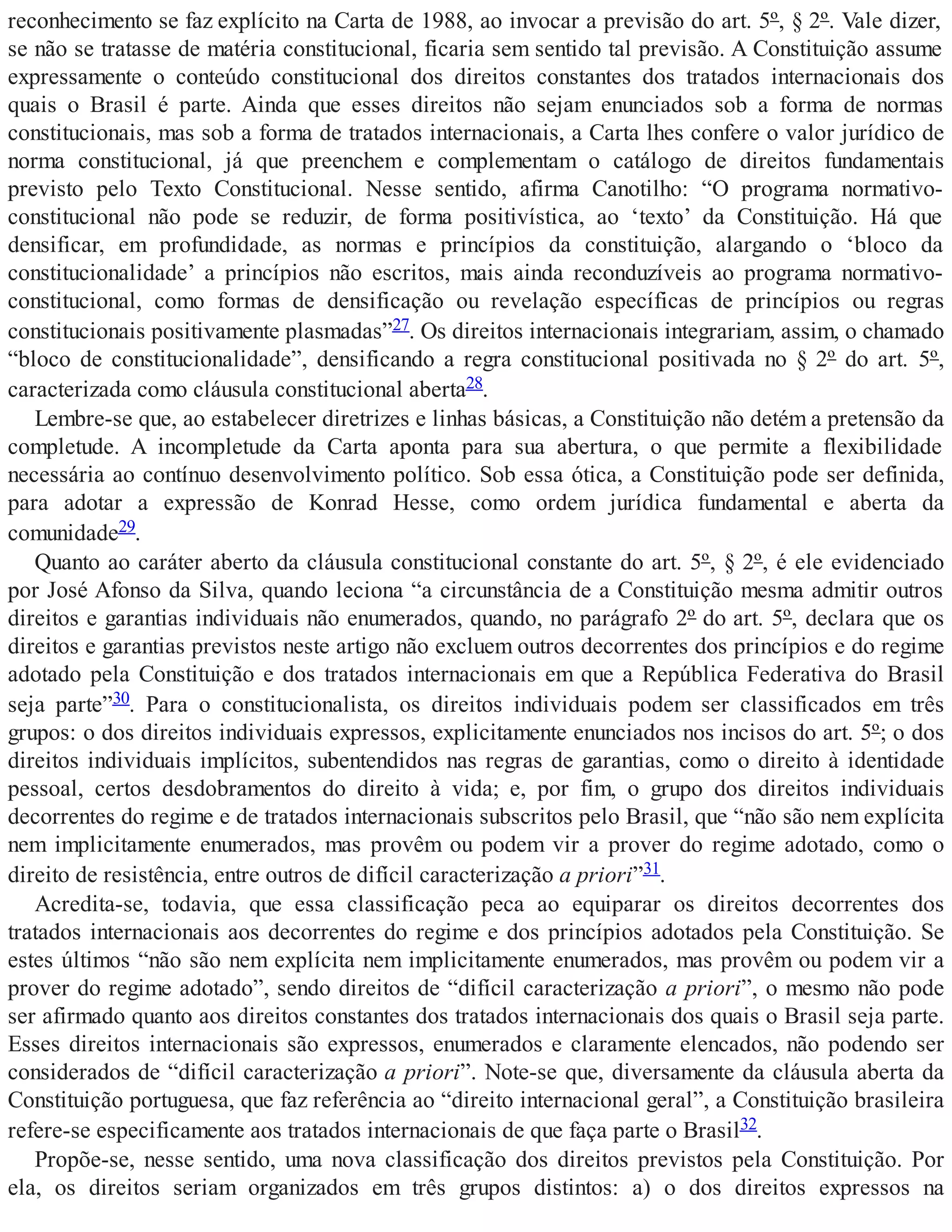 reconhecimento se faz explícito na Carta de 1988, ao invocar a previsão do art. 5º, § 2º. Vale dizer,
se não se tratasse de matéria constitucional, ficaria sem sentido tal previsão. A Constituição assume
expressamente o conteúdo constitucional dos direitos constantes dos tratados internacionais dos
quais o Brasil é parte. Ainda que esses direitos não sejam enunciados sob a forma de normas
constitucionais, mas sob a forma de tratados internacionais, a Carta lhes confere o valor jurídico de
norma constitucional, já que preenchem e complementam o catálogo de direitos fundamentais
previsto pelo Texto Constitucional. Nesse sentido, afirma Canotilho: “O programa normativo-
constitucional não pode se reduzir, de forma positivística, ao ‘texto’ da Constituição. Há que
densificar, em profundidade, as normas e princípios da constituição, alargando o ‘bloco da
constitucionalidade’ a princípios não escritos, mais ainda reconduzíveis ao programa normativo-
constitucional, como formas de densificação ou revelação específicas de princípios ou regras
constitucionais positivamente plasmadas”27. Os direitos internacionais integrariam, assim, o chamado
“bloco de constitucionalidade”, densificando a regra constitucional positivada no § 2º do art. 5º,
caracterizada como cláusula constitucional aberta28.
Lembre-se que, ao estabelecer diretrizes e linhas básicas, a Constituição não detém a pretensão da
completude. A incompletude da Carta aponta para sua abertura, o que permite a flexibilidade
necessária ao contínuo desenvolvimento político. Sob essa ótica, a Constituição pode ser definida,
para adotar a expressão de Konrad Hesse, como ordem jurídica fundamental e aberta da
comunidade29.
Quanto ao caráter aberto da cláusula constitucional constante do art. 5º, § 2º, é ele evidenciado
por José Afonso da Silva, quando leciona “a circunstância de a Constituição mesma admitir outros
direitos e garantias individuais não enumerados, quando, no parágrafo 2º do art. 5º, declara que os
direitos e garantias previstos neste artigo não excluem outros decorrentes dos princípios e do regime
adotado pela Constituição e dos tratados internacionais em que a República Federativa do Brasil
seja parte”30. Para o constitucionalista, os direitos individuais podem ser classificados em três
grupos: o dos direitos individuais expressos, explicitamente enunciados nos incisos do art. 5º; o dos
direitos individuais implícitos, subentendidos nas regras de garantias, como o direito à identidade
pessoal, certos desdobramentos do direito à vida; e, por fim, o grupo dos direitos individuais
decorrentes do regime e de tratados internacionais subscritos pelo Brasil, que “não são nem explícita
nem implicitamente enumerados, mas provêm ou podem vir a prover do regime adotado, como o
direito de resistência, entre outros de difícil caracterização a priori”31.
Acredita-se, todavia, que essa classificação peca ao equiparar os direitos decorrentes dos
tratados internacionais aos decorrentes do regime e dos princípios adotados pela Constituição. Se
estes últimos “não são nem explícita nem implicitamente enumerados, mas provêm ou podem vir a
prover do regime adotado”, sendo direitos de “difícil caracterização a priori”, o mesmo não pode
ser afirmado quanto aos direitos constantes dos tratados internacionais dos quais o Brasil seja parte.
Esses direitos internacionais são expressos, enumerados e claramente elencados, não podendo ser
considerados de “difícil caracterização a priori”. Note-se que, diversamente da cláusula aberta da
Constituição portuguesa, que faz referência ao “direito internacional geral”, a Constituição brasileira
refere-se especificamente aos tratados internacionais de que faça parte o Brasil32.
Propõe-se, nesse sentido, uma nova classificação dos direitos previstos pela Constituição. Por
ela, os direitos seriam organizados em três grupos distintos: a) o dos direitos expressos na
 