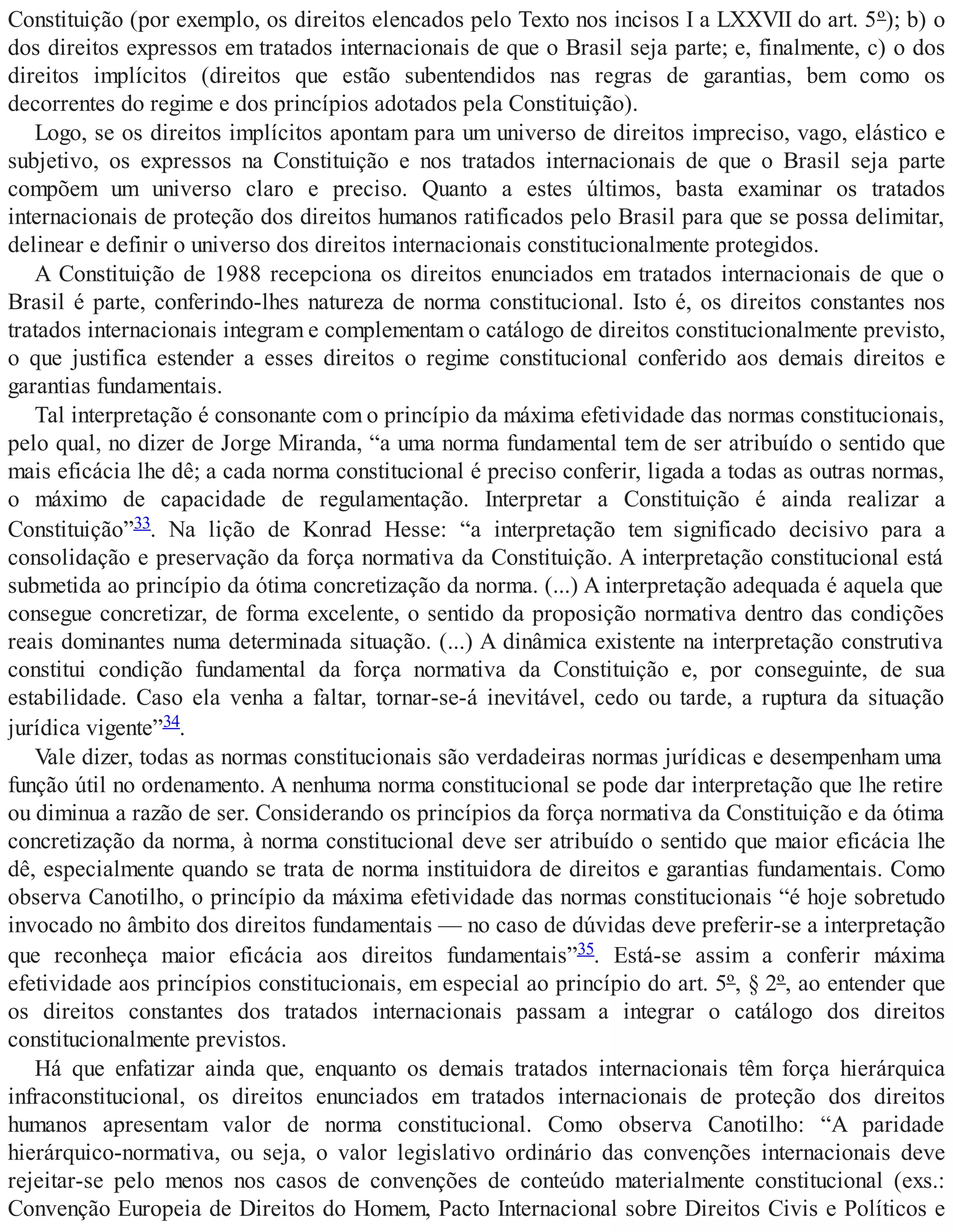 Constituição (por exemplo, os direitos elencados pelo Texto nos incisos I a LXXVII do art. 5º); b) o
dos direitos expressos em tratados internacionais de que o Brasil seja parte; e, finalmente, c) o dos
direitos implícitos (direitos que estão subentendidos nas regras de garantias, bem como os
decorrentes do regime e dos princípios adotados pela Constituição).
Logo, se os direitos implícitos apontam para um universo de direitos impreciso, vago, elástico e
subjetivo, os expressos na Constituição e nos tratados internacionais de que o Brasil seja parte
compõem um universo claro e preciso. Quanto a estes últimos, basta examinar os tratados
internacionais de proteção dos direitos humanos ratificados pelo Brasil para que se possa delimitar,
delinear e definir o universo dos direitos internacionais constitucionalmente protegidos.
A Constituição de 1988 recepciona os direitos enunciados em tratados internacionais de que o
Brasil é parte, conferindo-lhes natureza de norma constitucional. Isto é, os direitos constantes nos
tratados internacionais integram e complementam o catálogo de direitos constitucionalmente previsto,
o que justifica estender a esses direitos o regime constitucional conferido aos demais direitos e
garantias fundamentais.
Tal interpretação é consonante com o princípio da máxima efetividade das normas constitucionais,
pelo qual, no dizer de Jorge Miranda, “a uma norma fundamental tem de ser atribuído o sentido que
mais eficácia lhe dê; a cada norma constitucional é preciso conferir, ligada a todas as outras normas,
o máximo de capacidade de regulamentação. Interpretar a Constituição é ainda realizar a
Constituição”33. Na lição de Konrad Hesse: “a interpretação tem significado decisivo para a
consolidação e preservação da força normativa da Constituição. A interpretação constitucional está
submetida ao princípio da ótima concretização da norma. (...) A interpretação adequada é aquela que
consegue concretizar, de forma excelente, o sentido da proposição normativa dentro das condições
reais dominantes numa determinada situação. (...) A dinâmica existente na interpretação construtiva
constitui condição fundamental da força normativa da Constituição e, por conseguinte, de sua
estabilidade. Caso ela venha a faltar, tornar-se-á inevitável, cedo ou tarde, a ruptura da situação
jurídica vigente”34.
Vale dizer, todas as normas constitucionais são verdadeiras normas jurídicas e desempenham uma
função útil no ordenamento. A nenhuma norma constitucional se pode dar interpretação que lhe retire
ou diminua a razão de ser. Considerando os princípios da força normativa da Constituição e da ótima
concretização da norma, à norma constitucional deve ser atribuído o sentido que maior eficácia lhe
dê, especialmente quando se trata de norma instituidora de direitos e garantias fundamentais. Como
observa Canotilho, o princípio da máxima efetividade das normas constitucionais “é hoje sobretudo
invocado no âmbito dos direitos fundamentais — no caso de dúvidas deve preferir-se a interpretação
que reconheça maior eficácia aos direitos fundamentais”35. Está-se assim a conferir máxima
efetividade aos princípios constitucionais, em especial ao princípio do art. 5º, § 2º, ao entender que
os direitos constantes dos tratados internacionais passam a integrar o catálogo dos direitos
constitucionalmente previstos.
Há que enfatizar ainda que, enquanto os demais tratados internacionais têm força hierárquica
infraconstitucional, os direitos enunciados em tratados internacionais de proteção dos direitos
humanos apresentam valor de norma constitucional. Como observa Canotilho: “A paridade
hierárquico-normativa, ou seja, o valor legislativo ordinário das convenções internacionais deve
rejeitar-se pelo menos nos casos de convenções de conteúdo materialmente constitucional (exs.:
Convenção Europeia de Direitos do Homem, Pacto Internacional sobre Direitos Civis e Políticos e
 