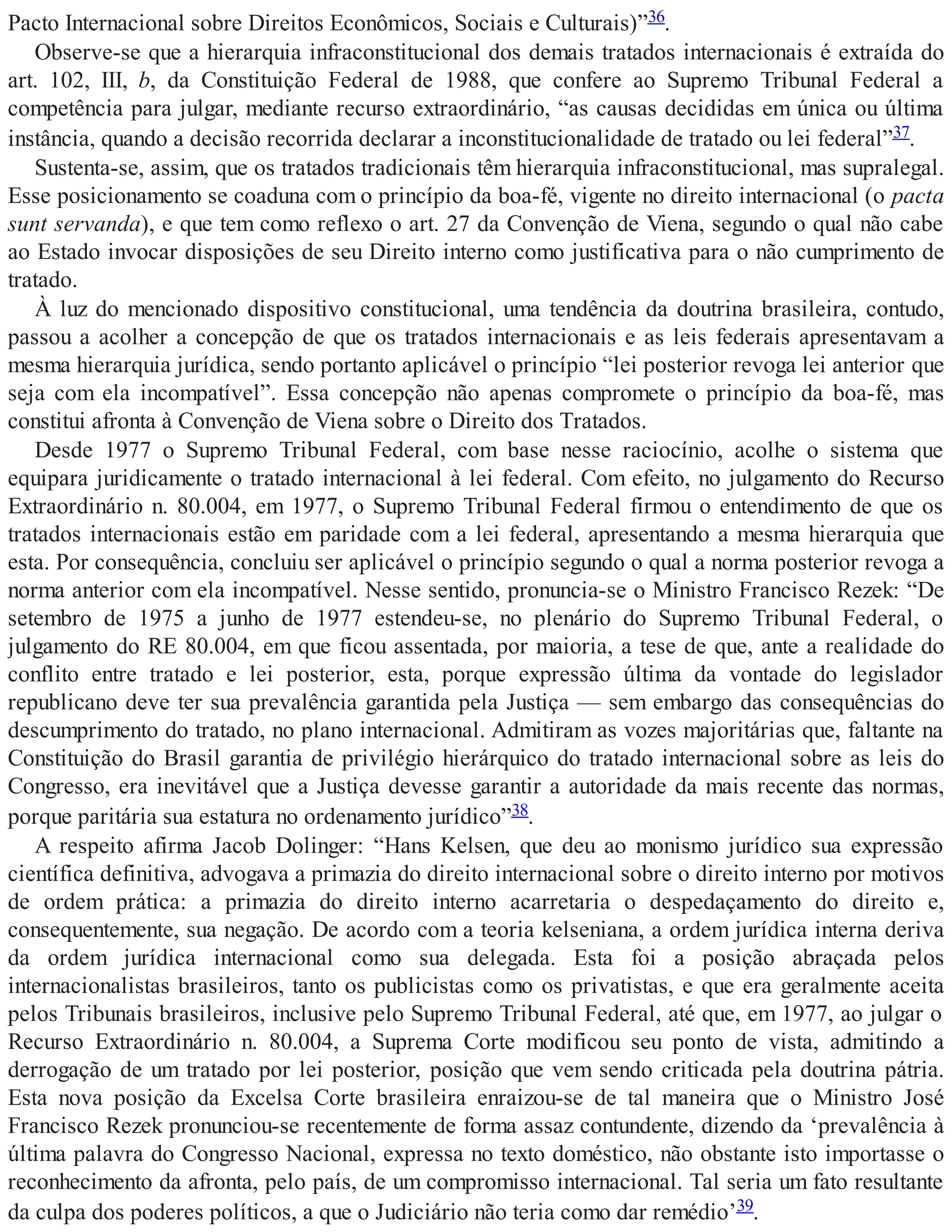 Pacto Internacional sobre Direitos Econômicos, Sociais e Culturais)”36.
Observe-se que a hierarquia infraconstitucional dos demais tratados internacionais é extraída do
art. 102, III, b, da Constituição Federal de 1988, que confere ao Supremo Tribunal Federal a
competência para julgar, mediante recurso extraordinário, “as causas decididas em única ou última
instância, quando a decisão recorrida declarar a inconstitucionalidade de tratado ou lei federal”37.
Sustenta-se, assim, que os tratados tradicionais têm hierarquia infraconstitucional, mas supralegal.
Esse posicionamento se coaduna com o princípio da boa-fé, vigente no direito internacional (o pacta
sunt servanda), e que tem como reflexo o art. 27 da Convenção de Viena, segundo o qual não cabe
ao Estado invocar disposições de seu Direito interno como justificativa para o não cumprimento de
tratado.
À luz do mencionado dispositivo constitucional, uma tendência da doutrina brasileira, contudo,
passou a acolher a concepção de que os tratados internacionais e as leis federais apresentavam a
mesma hierarquia jurídica, sendo portanto aplicável o princípio “lei posterior revoga lei anterior que
seja com ela incompatível”. Essa concepção não apenas compromete o princípio da boa-fé, mas
constitui afronta à Convenção de Viena sobre o Direito dos Tratados.
Desde 1977 o Supremo Tribunal Federal, com base nesse raciocínio, acolhe o sistema que
equipara juridicamente o tratado internacional à lei federal. Com efeito, no julgamento do Recurso
Extraordinário n. 80.004, em 1977, o Supremo Tribunal Federal firmou o entendimento de que os
tratados internacionais estão em paridade com a lei federal, apresentando a mesma hierarquia que
esta. Por consequência, concluiu ser aplicável o princípio segundo o qual a norma posterior revoga a
norma anterior com ela incompatível. Nesse sentido, pronuncia-se o Ministro Francisco Rezek: “De
setembro de 1975 a junho de 1977 estendeu-se, no plenário do Supremo Tribunal Federal, o
julgamento do RE 80.004, em que ficou assentada, por maioria, a tese de que, ante a realidade do
conflito entre tratado e lei posterior, esta, porque expressão última da vontade do legislador
republicano deve ter sua prevalência garantida pela Justiça — sem embargo das consequências do
descumprimento do tratado, no plano internacional. Admitiram as vozes majoritárias que, faltante na
Constituição do Brasil garantia de privilégio hierárquico do tratado internacional sobre as leis do
Congresso, era inevitável que a Justiça devesse garantir a autoridade da mais recente das normas,
porque paritária sua estatura no ordenamento jurídico”38.
A respeito afirma Jacob Dolinger: “Hans Kelsen, que deu ao monismo jurídico sua expressão
científica definitiva, advogava a primazia do direito internacional sobre o direito interno por motivos
de ordem prática: a primazia do direito interno acarretaria o despedaçamento do direito e,
consequentemente, sua negação. De acordo com a teoria kelseniana, a ordem jurídica interna deriva
da ordem jurídica internacional como sua delegada. Esta foi a posição abraçada pelos
internacionalistas brasileiros, tanto os publicistas como os privatistas, e que era geralmente aceita
pelos Tribunais brasileiros, inclusive pelo Supremo Tribunal Federal, até que, em 1977, ao julgar o
Recurso Extraordinário n. 80.004, a Suprema Corte modificou seu ponto de vista, admitindo a
derrogação de um tratado por lei posterior, posição que vem sendo criticada pela doutrina pátria.
Esta nova posição da Excelsa Corte brasileira enraizou-se de tal maneira que o Ministro José
Francisco Rezek pronunciou-se recentemente de forma assaz contundente, dizendo da ‘prevalência à
última palavra do Congresso Nacional, expressa no texto doméstico, não obstante isto importasse o
reconhecimento da afronta, pelo país, de um compromisso internacional. Tal seria um fato resultante
da culpa dos poderes políticos, a que o Judiciário não teria como dar remédio’39.
 