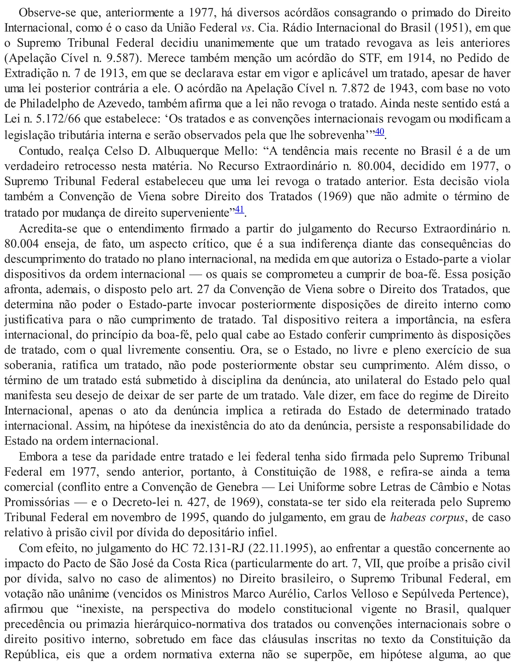 Observe-se que, anteriormente a 1977, há diversos acórdãos consagrando o primado do Direito
Internacional, como é o caso da União Federal vs. Cia. Rádio Internacional do Brasil (1951), em que
o Supremo Tribunal Federal decidiu unanimemente que um tratado revogava as leis anteriores
(Apelação Cível n. 9.587). Merece também menção um acórdão do STF, em 1914, no Pedido de
Extradição n. 7 de 1913, em que se declarava estar em vigor e aplicável um tratado, apesar de haver
uma lei posterior contrária a ele. O acórdão na Apelação Cível n. 7.872 de 1943, com base no voto
de Philadelpho de Azevedo, também afirma que a lei não revoga o tratado. Ainda neste sentido está a
Lei n. 5.172/66 que estabelece: ‘Os tratados e as convenções internacionais revogam ou modificam a
legislação tributária interna e serão observados pela que lhe sobrevenha’”40.
Contudo, realça Celso D. Albuquerque Mello: “A tendência mais recente no Brasil é a de um
verdadeiro retrocesso nesta matéria. No Recurso Extraordinário n. 80.004, decidido em 1977, o
Supremo Tribunal Federal estabeleceu que uma lei revoga o tratado anterior. Esta decisão viola
também a Convenção de Viena sobre Direito dos Tratados (1969) que não admite o término de
tratado por mudança de direito superveniente”41.
Acredita-se que o entendimento firmado a partir do julgamento do Recurso Extraordinário n.
80.004 enseja, de fato, um aspecto crítico, que é a sua indiferença diante das consequências do
descumprimento do tratado no plano internacional, na medida em que autoriza o Estado-parte a violar
dispositivos da ordem internacional — os quais se comprometeu a cumprir de boa-fé. Essa posição
afronta, ademais, o disposto pelo art. 27 da Convenção de Viena sobre o Direito dos Tratados, que
determina não poder o Estado-parte invocar posteriormente disposições de direito interno como
justificativa para o não cumprimento de tratado. Tal dispositivo reitera a importância, na esfera
internacional, do princípio da boa-fé, pelo qual cabe ao Estado conferir cumprimento às disposições
de tratado, com o qual livremente consentiu. Ora, se o Estado, no livre e pleno exercício de sua
soberania, ratifica um tratado, não pode posteriormente obstar seu cumprimento. Além disso, o
término de um tratado está submetido à disciplina da denúncia, ato unilateral do Estado pelo qual
manifesta seu desejo de deixar de ser parte de um tratado. Vale dizer, em face do regime de Direito
Internacional, apenas o ato da denúncia implica a retirada do Estado de determinado tratado
internacional. Assim, na hipótese da inexistência do ato da denúncia, persiste a responsabilidade do
Estado na ordem internacional.
Embora a tese da paridade entre tratado e lei federal tenha sido firmada pelo Supremo Tribunal
Federal em 1977, sendo anterior, portanto, à Constituição de 1988, e refira-se ainda a tema
comercial (conflito entre a Convenção de Genebra — Lei Uniforme sobre Letras de Câmbio e Notas
Promissórias — e o Decreto-lei n. 427, de 1969), constata-se ter sido ela reiterada pelo Supremo
Tribunal Federal em novembro de 1995, quando do julgamento, em grau de habeas corpus, de caso
relativo à prisão civil por dívida do depositário infiel.
Com efeito, no julgamento do HC 72.131-RJ (22.11.1995), ao enfrentar a questão concernente ao
impacto do Pacto de São José da Costa Rica (particularmente do art. 7, VII, que proíbe a prisão civil
por dívida, salvo no caso de alimentos) no Direito brasileiro, o Supremo Tribunal Federal, em
votação não unânime (vencidos os Ministros Marco Aurélio, Carlos Velloso e Sepúlveda Pertence),
afirmou que “inexiste, na perspectiva do modelo constitucional vigente no Brasil, qualquer
precedência ou primazia hierárquico-normativa dos tratados ou convenções internacionais sobre o
direito positivo interno, sobretudo em face das cláusulas inscritas no texto da Constituição da
República, eis que a ordem normativa externa não se superpõe, em hipótese alguma, ao que
 