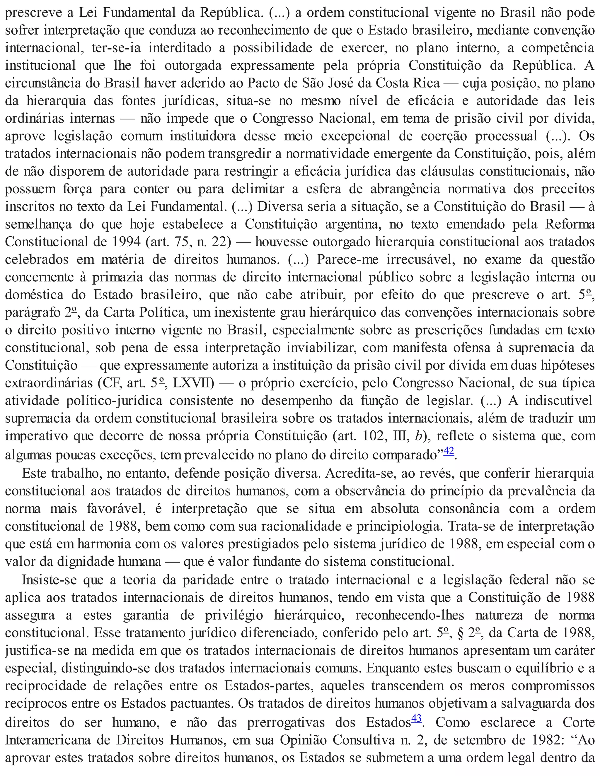 prescreve a Lei Fundamental da República. (...) a ordem constitucional vigente no Brasil não pode
sofrer interpretação que conduza ao reconhecimento de que o Estado brasileiro, mediante convenção
internacional, ter-se-ia interditado a possibilidade de exercer, no plano interno, a competência
institucional que lhe foi outorgada expressamente pela própria Constituição da República. A
circunstância do Brasil haver aderido ao Pacto de São José da Costa Rica — cuja posição, no plano
da hierarquia das fontes jurídicas, situa-se no mesmo nível de eficácia e autoridade das leis
ordinárias internas — não impede que o Congresso Nacional, em tema de prisão civil por dívida,
aprove legislação comum instituidora desse meio excepcional de coerção processual (...). Os
tratados internacionais não podem transgredir a normatividade emergente da Constituição, pois, além
de não disporem de autoridade para restringir a eficácia jurídica das cláusulas constitucionais, não
possuem força para conter ou para delimitar a esfera de abrangência normativa dos preceitos
inscritos no texto da Lei Fundamental. (...) Diversa seria a situação, se a Constituição do Brasil — à
semelhança do que hoje estabelece a Constituição argentina, no texto emendado pela Reforma
Constitucional de 1994 (art. 75, n. 22) — houvesse outorgado hierarquia constitucional aos tratados
celebrados em matéria de direitos humanos. (...) Parece-me irrecusável, no exame da questão
concernente à primazia das normas de direito internacional público sobre a legislação interna ou
doméstica do Estado brasileiro, que não cabe atribuir, por efeito do que prescreve o art. 5º,
parágrafo 2º, da Carta Política, um inexistente grau hierárquico das convenções internacionais sobre
o direito positivo interno vigente no Brasil, especialmente sobre as prescrições fundadas em texto
constitucional, sob pena de essa interpretação inviabilizar, com manifesta ofensa à supremacia da
Constituição — que expressamente autoriza a instituição da prisão civil por dívida em duas hipóteses
extraordinárias (CF, art. 5º, LXVII) — o próprio exercício, pelo Congresso Nacional, de sua típica
atividade político-jurídica consistente no desempenho da função de legislar. (...) A indiscutível
supremacia da ordem constitucional brasileira sobre os tratados internacionais, além de traduzir um
imperativo que decorre de nossa própria Constituição (art. 102, III, b), reflete o sistema que, com
algumas poucas exceções, tem prevalecido no plano do direito comparado”42.
Este trabalho, no entanto, defende posição diversa. Acredita-se, ao revés, que conferir hierarquia
constitucional aos tratados de direitos humanos, com a observância do princípio da prevalência da
norma mais favorável, é interpretação que se situa em absoluta consonância com a ordem
constitucional de 1988, bem como com sua racionalidade e principiologia. Trata-se de interpretação
que está em harmonia com os valores prestigiados pelo sistema jurídico de 1988, em especial com o
valor da dignidade humana — que é valor fundante do sistema constitucional.
Insiste-se que a teoria da paridade entre o tratado internacional e a legislação federal não se
aplica aos tratados internacionais de direitos humanos, tendo em vista que a Constituição de 1988
assegura a estes garantia de privilégio hierárquico, reconhecendo-lhes natureza de norma
constitucional. Esse tratamento jurídico diferenciado, conferido pelo art. 5º, § 2º, da Carta de 1988,
justifica-se na medida em que os tratados internacionais de direitos humanos apresentam um caráter
especial, distinguindo-se dos tratados internacionais comuns. Enquanto estes buscam o equilíbrio e a
reciprocidade de relações entre os Estados-partes, aqueles transcendem os meros compromissos
recíprocos entre os Estados pactuantes. Os tratados de direitos humanos objetivam a salvaguarda dos
direitos do ser humano, e não das prerrogativas dos Estados43. Como esclarece a Corte
Interamericana de Direitos Humanos, em sua Opinião Consultiva n. 2, de setembro de 1982: “Ao
aprovar estes tratados sobre direitos humanos, os Estados se submetem a uma ordem legal dentro da
 