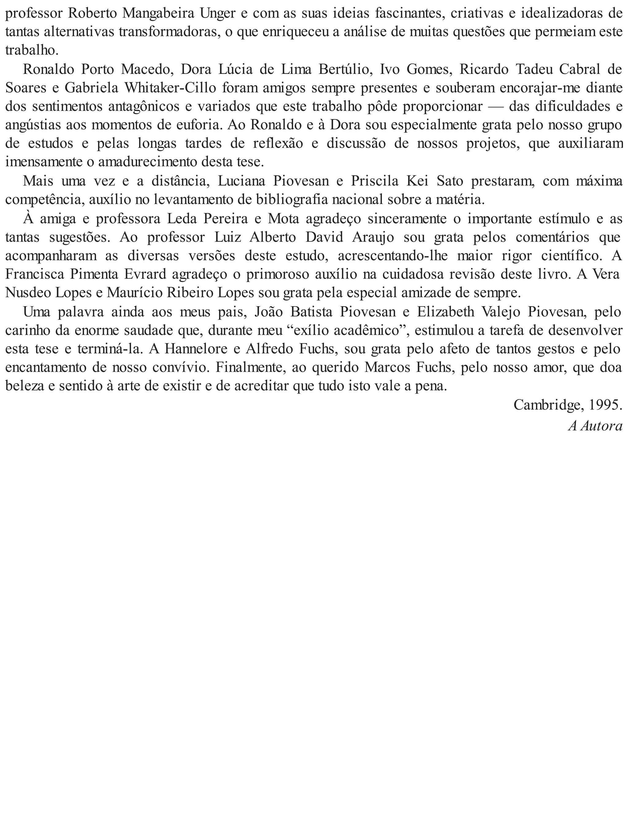professor Roberto Mangabeira Unger e com as suas ideias fascinantes, criativas e idealizadoras de
tantas alternativas transformadoras, o que enriqueceu a análise de muitas questões que permeiam este
trabalho.
Ronaldo Porto Macedo, Dora Lúcia de Lima Bertúlio, Ivo Gomes, Ricardo Tadeu Cabral de
Soares e Gabriela Whitaker-Cillo foram amigos sempre presentes e souberam encorajar-me diante
dos sentimentos antagônicos e variados que este trabalho pôde proporcionar — das dificuldades e
angústias aos momentos de euforia. Ao Ronaldo e à Dora sou especialmente grata pelo nosso grupo
de estudos e pelas longas tardes de reflexão e discussão de nossos projetos, que auxiliaram
imensamente o amadurecimento desta tese.
Mais uma vez e a distância, Luciana Piovesan e Priscila Kei Sato prestaram, com máxima
competência, auxílio no levantamento de bibliografia nacional sobre a matéria.
À amiga e professora Leda Pereira e Mota agradeço sinceramente o importante estímulo e as
tantas sugestões. Ao professor Luiz Alberto David Araujo sou grata pelos comentários que
acompanharam as diversas versões deste estudo, acrescentando-lhe maior rigor científico. A
Francisca Pimenta Evrard agradeço o primoroso auxílio na cuidadosa revisão deste livro. A Vera
Nusdeo Lopes e Maurício Ribeiro Lopes sou grata pela especial amizade de sempre.
Uma palavra ainda aos meus pais, João Batista Piovesan e Elizabeth Valejo Piovesan, pelo
carinho da enorme saudade que, durante meu “exílio acadêmico”, estimulou a tarefa de desenvolver
esta tese e terminá-la. A Hannelore e Alfredo Fuchs, sou grata pelo afeto de tantos gestos e pelo
encantamento de nosso convívio. Finalmente, ao querido Marcos Fuchs, pelo nosso amor, que doa
beleza e sentido à arte de existir e de acreditar que tudo isto vale a pena.
Cambridge, 1995.
A Autora
 