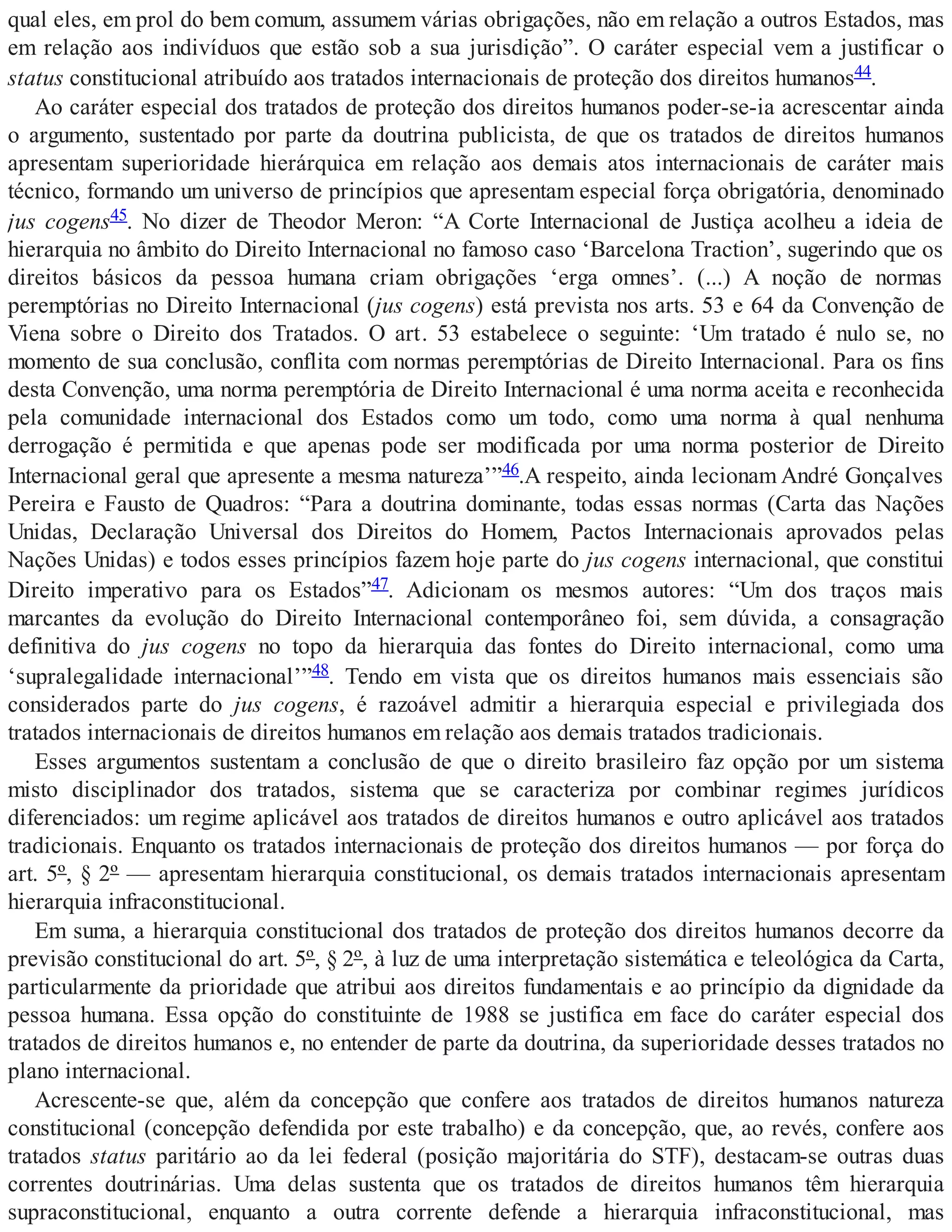 qual eles, em prol do bem comum, assumem várias obrigações, não em relação a outros Estados, mas
em relação aos indivíduos que estão sob a sua jurisdição”. O caráter especial vem a justificar o
status constitucional atribuído aos tratados internacionais de proteção dos direitos humanos44.
Ao caráter especial dos tratados de proteção dos direitos humanos poder-se-ia acrescentar ainda
o argumento, sustentado por parte da doutrina publicista, de que os tratados de direitos humanos
apresentam superioridade hierárquica em relação aos demais atos internacionais de caráter mais
técnico, formando um universo de princípios que apresentam especial força obrigatória, denominado
jus cogens45. No dizer de Theodor Meron: “A Corte Internacional de Justiça acolheu a ideia de
hierarquia no âmbito do Direito Internacional no famoso caso ‘Barcelona Traction’, sugerindo que os
direitos básicos da pessoa humana criam obrigações ‘erga omnes’. (...) A noção de normas
peremptórias no Direito Internacional (jus cogens) está prevista nos arts. 53 e 64 da Convenção de
Viena sobre o Direito dos Tratados. O art. 53 estabelece o seguinte: ‘Um tratado é nulo se, no
momento de sua conclusão, conflita com normas peremptórias de Direito Internacional. Para os fins
desta Convenção, uma norma peremptória de Direito Internacional é uma norma aceita e reconhecida
pela comunidade internacional dos Estados como um todo, como uma norma à qual nenhuma
derrogação é permitida e que apenas pode ser modificada por uma norma posterior de Direito
Internacional geral que apresente a mesma natureza’”46.A respeito, ainda lecionam André Gonçalves
Pereira e Fausto de Quadros: “Para a doutrina dominante, todas essas normas (Carta das Nações
Unidas, Declaração Universal dos Direitos do Homem, Pactos Internacionais aprovados pelas
Nações Unidas) e todos esses princípios fazem hoje parte do jus cogens internacional, que constitui
Direito imperativo para os Estados”47. Adicionam os mesmos autores: “Um dos traços mais
marcantes da evolução do Direito Internacional contemporâneo foi, sem dúvida, a consagração
definitiva do jus cogens no topo da hierarquia das fontes do Direito internacional, como uma
‘supralegalidade internacional’”48. Tendo em vista que os direitos humanos mais essenciais são
considerados parte do jus cogens, é razoável admitir a hierarquia especial e privilegiada dos
tratados internacionais de direitos humanos em relação aos demais tratados tradicionais.
Esses argumentos sustentam a conclusão de que o direito brasileiro faz opção por um sistema
misto disciplinador dos tratados, sistema que se caracteriza por combinar regimes jurídicos
diferenciados: um regime aplicável aos tratados de direitos humanos e outro aplicável aos tratados
tradicionais. Enquanto os tratados internacionais de proteção dos direitos humanos — por força do
art. 5º, § 2º — apresentam hierarquia constitucional, os demais tratados internacionais apresentam
hierarquia infraconstitucional.
Em suma, a hierarquia constitucional dos tratados de proteção dos direitos humanos decorre da
previsão constitucional do art. 5º, § 2º, à luz de uma interpretação sistemática e teleológica da Carta,
particularmente da prioridade que atribui aos direitos fundamentais e ao princípio da dignidade da
pessoa humana. Essa opção do constituinte de 1988 se justifica em face do caráter especial dos
tratados de direitos humanos e, no entender de parte da doutrina, da superioridade desses tratados no
plano internacional.
Acrescente-se que, além da concepção que confere aos tratados de direitos humanos natureza
constitucional (concepção defendida por este trabalho) e da concepção, que, ao revés, confere aos
tratados status paritário ao da lei federal (posição majoritária do STF), destacam-se outras duas
correntes doutrinárias. Uma delas sustenta que os tratados de direitos humanos têm hierarquia
supraconstitucional, enquanto a outra corrente defende a hierarquia infraconstitucional, mas
 