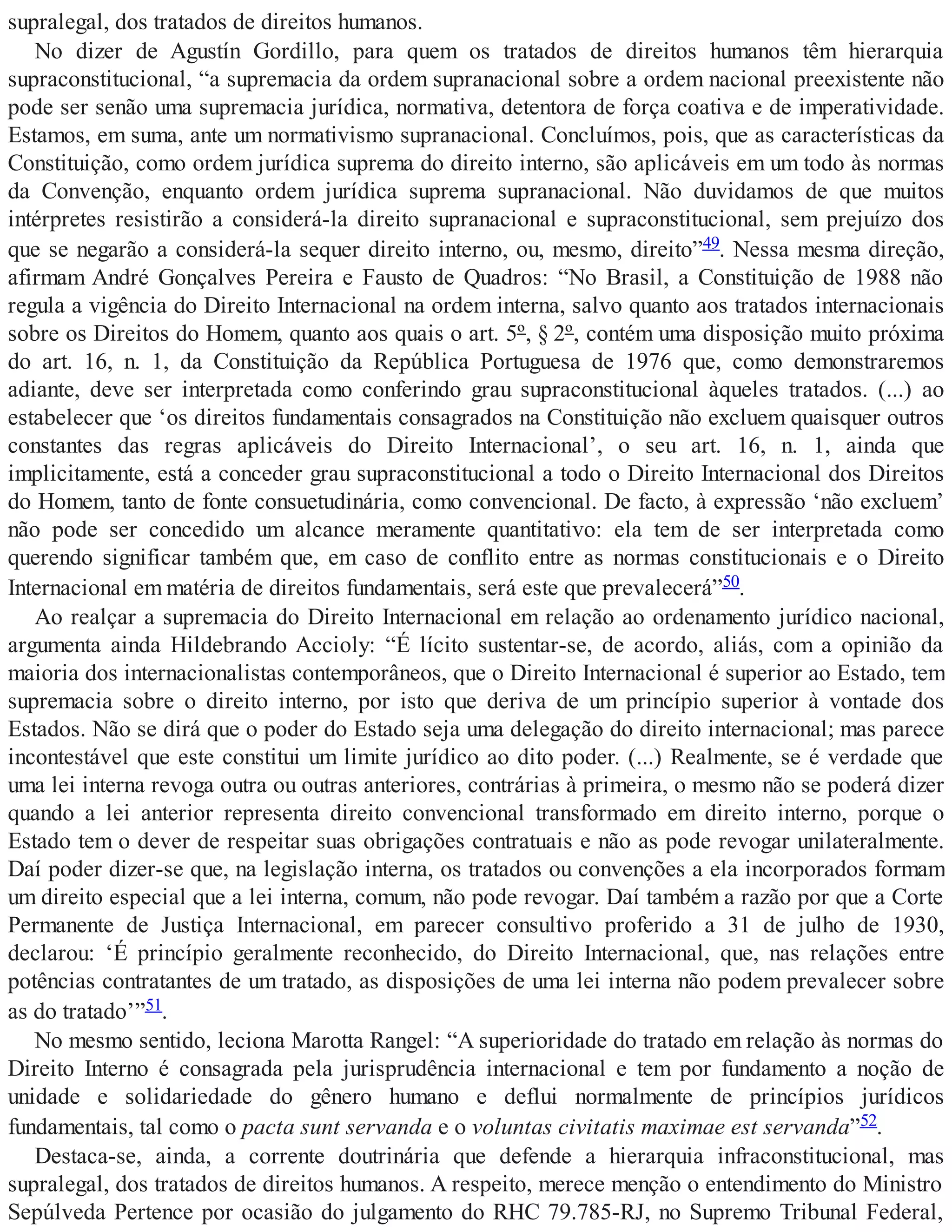 supralegal, dos tratados de direitos humanos.
No dizer de Agustín Gordillo, para quem os tratados de direitos humanos têm hierarquia
supraconstitucional, “a supremacia da ordem supranacional sobre a ordem nacional preexistente não
pode ser senão uma supremacia jurídica, normativa, detentora de força coativa e de imperatividade.
Estamos, em suma, ante um normativismo supranacional. Concluímos, pois, que as características da
Constituição, como ordem jurídica suprema do direito interno, são aplicáveis em um todo às normas
da Convenção, enquanto ordem jurídica suprema supranacional. Não duvidamos de que muitos
intérpretes resistirão a considerá-la direito supranacional e supraconstitucional, sem prejuízo dos
que se negarão a considerá-la sequer direito interno, ou, mesmo, direito”49. Nessa mesma direção,
afirmam André Gonçalves Pereira e Fausto de Quadros: “No Brasil, a Constituição de 1988 não
regula a vigência do Direito Internacional na ordem interna, salvo quanto aos tratados internacionais
sobre os Direitos do Homem, quanto aos quais o art. 5º, § 2º, contém uma disposição muito próxima
do art. 16, n. 1, da Constituição da República Portuguesa de 1976 que, como demonstraremos
adiante, deve ser interpretada como conferindo grau supraconstitucional àqueles tratados. (...) ao
estabelecer que ‘os direitos fundamentais consagrados na Constituição não excluem quaisquer outros
constantes das regras aplicáveis do Direito Internacional’, o seu art. 16, n. 1, ainda que
implicitamente, está a conceder grau supraconstitucional a todo o Direito Internacional dos Direitos
do Homem, tanto de fonte consuetudinária, como convencional. De facto, à expressão ‘não excluem’
não pode ser concedido um alcance meramente quantitativo: ela tem de ser interpretada como
querendo significar também que, em caso de conflito entre as normas constitucionais e o Direito
Internacional em matéria de direitos fundamentais, será este que prevalecerá”50.
Ao realçar a supremacia do Direito Internacional em relação ao ordenamento jurídico nacional,
argumenta ainda Hildebrando Accioly: “É lícito sustentar-se, de acordo, aliás, com a opinião da
maioria dos internacionalistas contemporâneos, que o Direito Internacional é superior ao Estado, tem
supremacia sobre o direito interno, por isto que deriva de um princípio superior à vontade dos
Estados. Não se dirá que o poder do Estado seja uma delegação do direito internacional; mas parece
incontestável que este constitui um limite jurídico ao dito poder. (...) Realmente, se é verdade que
uma lei interna revoga outra ou outras anteriores, contrárias à primeira, o mesmo não se poderá dizer
quando a lei anterior representa direito convencional transformado em direito interno, porque o
Estado tem o dever de respeitar suas obrigações contratuais e não as pode revogar unilateralmente.
Daí poder dizer-se que, na legislação interna, os tratados ou convenções a ela incorporados formam
um direito especial que a lei interna, comum, não pode revogar. Daí também a razão por que a Corte
Permanente de Justiça Internacional, em parecer consultivo proferido a 31 de julho de 1930,
declarou: ‘É princípio geralmente reconhecido, do Direito Internacional, que, nas relações entre
potências contratantes de um tratado, as disposições de uma lei interna não podem prevalecer sobre
as do tratado’”51.
No mesmo sentido, leciona Marotta Rangel: “A superioridade do tratado em relação às normas do
Direito Interno é consagrada pela jurisprudência internacional e tem por fundamento a noção de
unidade e solidariedade do gênero humano e deflui normalmente de princípios jurídicos
fundamentais, tal como o pacta sunt servanda e o voluntas civitatis maximae est servanda”52.
Destaca-se, ainda, a corrente doutrinária que defende a hierarquia infraconstitucional, mas
supralegal, dos tratados de direitos humanos. A respeito, merece menção o entendimento do Ministro
Sepúlveda Pertence por ocasião do julgamento do RHC 79.785-RJ, no Supremo Tribunal Federal,
 