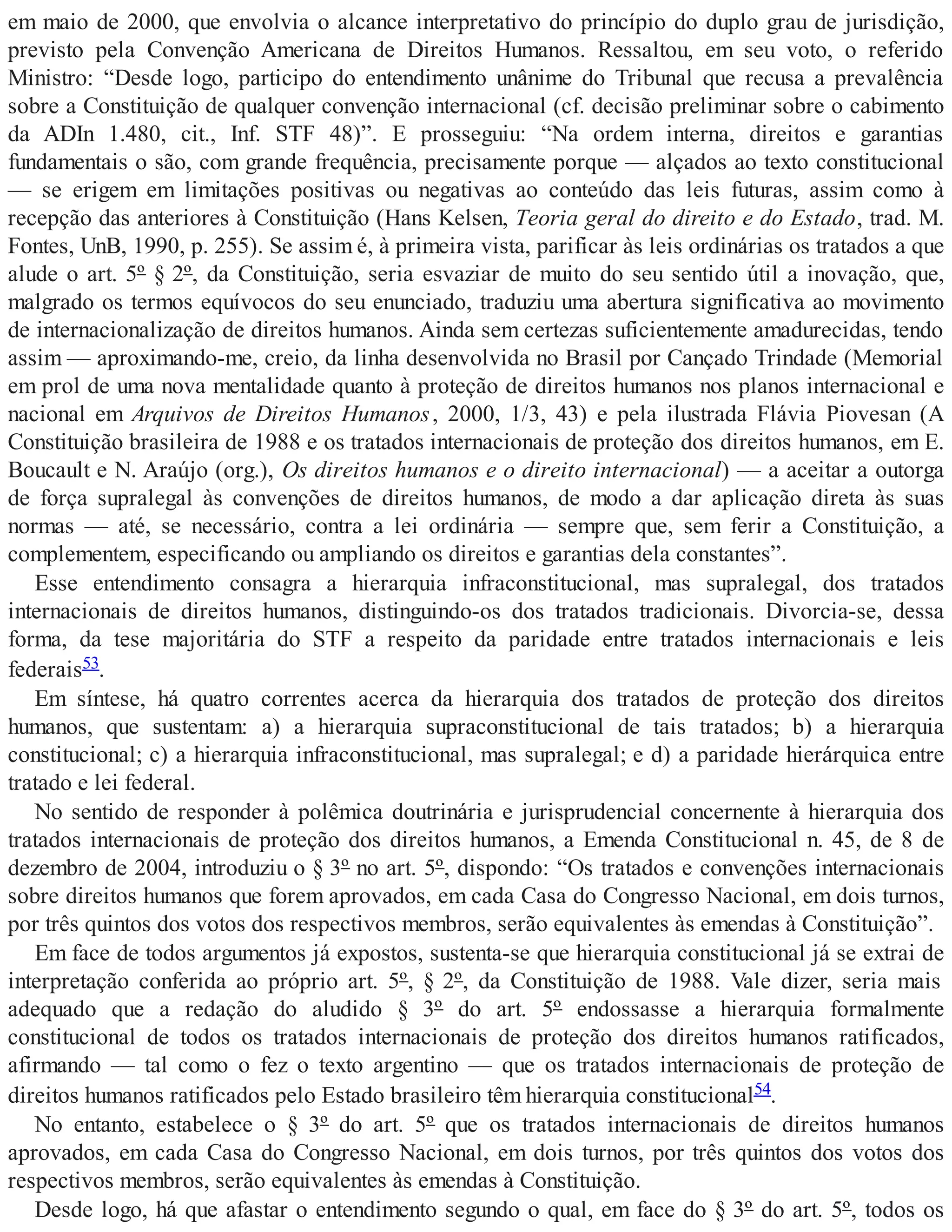 em maio de 2000, que envolvia o alcance interpretativo do princípio do duplo grau de jurisdição,
previsto pela Convenção Americana de Direitos Humanos. Ressaltou, em seu voto, o referido
Ministro: “Desde logo, participo do entendimento unânime do Tribunal que recusa a prevalência
sobre a Constituição de qualquer convenção internacional (cf. decisão preliminar sobre o cabimento
da ADIn 1.480, cit., Inf. STF 48)”. E prosseguiu: “Na ordem interna, direitos e garantias
fundamentais o são, com grande frequência, precisamente porque — alçados ao texto constitucional
— se erigem em limitações positivas ou negativas ao conteúdo das leis futuras, assim como à
recepção das anteriores à Constituição (Hans Kelsen, Teoria geral do direito e do Estado, trad. M.
Fontes, UnB, 1990, p. 255). Se assim é, à primeira vista, parificar às leis ordinárias os tratados a que
alude o art. 5º § 2º, da Constituição, seria esvaziar de muito do seu sentido útil a inovação, que,
malgrado os termos equívocos do seu enunciado, traduziu uma abertura significativa ao movimento
de internacionalização de direitos humanos. Ainda sem certezas suficientemente amadurecidas, tendo
assim — aproximando-me, creio, da linha desenvolvida no Brasil por Cançado Trindade (Memorial
em prol de uma nova mentalidade quanto à proteção de direitos humanos nos planos internacional e
nacional em Arquivos de Direitos Humanos, 2000, 1/3, 43) e pela ilustrada Flávia Piovesan (A
Constituição brasileira de 1988 e os tratados internacionais de proteção dos direitos humanos, em E.
Boucault e N. Araújo (org.), Os direitos humanos e o direito internacional) — a aceitar a outorga
de força supralegal às convenções de direitos humanos, de modo a dar aplicação direta às suas
normas — até, se necessário, contra a lei ordinária — sempre que, sem ferir a Constituição, a
complementem, especificando ou ampliando os direitos e garantias dela constantes”.
Esse entendimento consagra a hierarquia infraconstitucional, mas supralegal, dos tratados
internacionais de direitos humanos, distinguindo-os dos tratados tradicionais. Divorcia-se, dessa
forma, da tese majoritária do STF a respeito da paridade entre tratados internacionais e leis
federais53.
Em síntese, há quatro correntes acerca da hierarquia dos tratados de proteção dos direitos
humanos, que sustentam: a) a hierarquia supraconstitucional de tais tratados; b) a hierarquia
constitucional; c) a hierarquia infraconstitucional, mas supralegal; e d) a paridade hierárquica entre
tratado e lei federal.
No sentido de responder à polêmica doutrinária e jurisprudencial concernente à hierarquia dos
tratados internacionais de proteção dos direitos humanos, a Emenda Constitucional n. 45, de 8 de
dezembro de 2004, introduziu o § 3º no art. 5º, dispondo: “Os tratados e convenções internacionais
sobre direitos humanos que forem aprovados, em cada Casa do Congresso Nacional, em dois turnos,
por três quintos dos votos dos respectivos membros, serão equivalentes às emendas à Constituição”.
Em face de todos argumentos já expostos, sustenta-se que hierarquia constitucional já se extrai de
interpretação conferida ao próprio art. 5º, § 2º, da Constituição de 1988. Vale dizer, seria mais
adequado que a redação do aludido § 3º do art. 5º endossasse a hierarquia formalmente
constitucional de todos os tratados internacionais de proteção dos direitos humanos ratificados,
afirmando — tal como o fez o texto argentino — que os tratados internacionais de proteção de
direitos humanos ratificados pelo Estado brasileiro têm hierarquia constitucional54.
No entanto, estabelece o § 3º do art. 5º que os tratados internacionais de direitos humanos
aprovados, em cada Casa do Congresso Nacional, em dois turnos, por três quintos dos votos dos
respectivos membros, serão equivalentes às emendas à Constituição.
Desde logo, há que afastar o entendimento segundo o qual, em face do § 3º do art. 5º, todos os
 