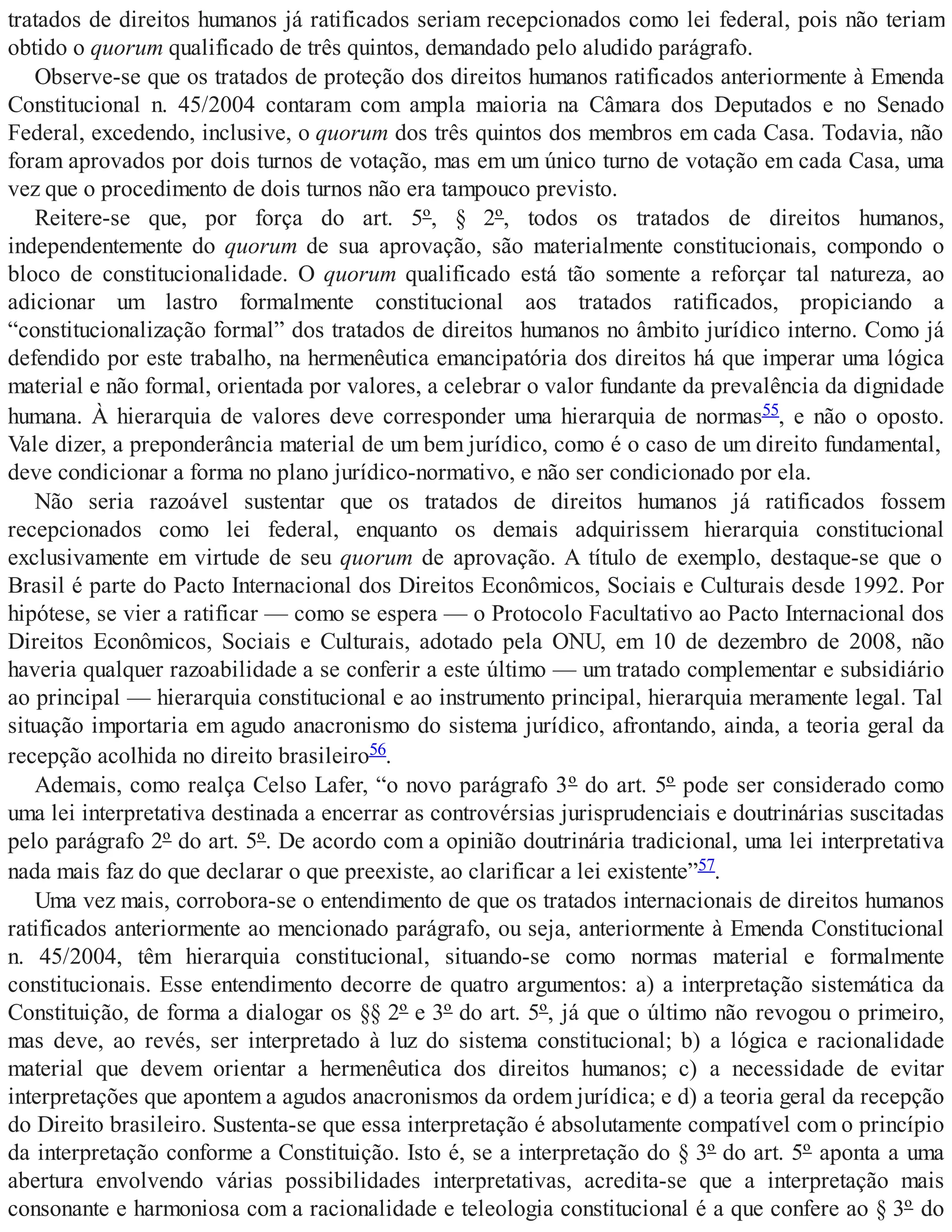 tratados de direitos humanos já ratificados seriam recepcionados como lei federal, pois não teriam
obtido o quorum qualificado de três quintos, demandado pelo aludido parágrafo.
Observe-se que os tratados de proteção dos direitos humanos ratificados anteriormente à Emenda
Constitucional n. 45/2004 contaram com ampla maioria na Câmara dos Deputados e no Senado
Federal, excedendo, inclusive, o quorum dos três quintos dos membros em cada Casa. Todavia, não
foram aprovados por dois turnos de votação, mas em um único turno de votação em cada Casa, uma
vez que o procedimento de dois turnos não era tampouco previsto.
Reitere-se que, por força do art. 5º, § 2º, todos os tratados de direitos humanos,
independentemente do quorum de sua aprovação, são materialmente constitucionais, compondo o
bloco de constitucionalidade. O quorum qualificado está tão somente a reforçar tal natureza, ao
adicionar um lastro formalmente constitucional aos tratados ratificados, propiciando a
“constitucionalização formal” dos tratados de direitos humanos no âmbito jurídico interno. Como já
defendido por este trabalho, na hermenêutica emancipatória dos direitos há que imperar uma lógica
material e não formal, orientada por valores, a celebrar o valor fundante da prevalência da dignidade
humana. À hierarquia de valores deve corresponder uma hierarquia de normas55, e não o oposto.
Vale dizer, a preponderância material de um bem jurídico, como é o caso de um direito fundamental,
deve condicionar a forma no plano jurídico-normativo, e não ser condicionado por ela.
Não seria razoável sustentar que os tratados de direitos humanos já ratificados fossem
recepcionados como lei federal, enquanto os demais adquirissem hierarquia constitucional
exclusivamente em virtude de seu quorum de aprovação. A título de exemplo, destaque-se que o
Brasil é parte do Pacto Internacional dos Direitos Econômicos, Sociais e Culturais desde 1992. Por
hipótese, se vier a ratificar — como se espera — o Protocolo Facultativo ao Pacto Internacional dos
Direitos Econômicos, Sociais e Culturais, adotado pela ONU, em 10 de dezembro de 2008, não
haveria qualquer razoabilidade a se conferir a este último — um tratado complementar e subsidiário
ao principal — hierarquia constitucional e ao instrumento principal, hierarquia meramente legal. Tal
situação importaria em agudo anacronismo do sistema jurídico, afrontando, ainda, a teoria geral da
recepção acolhida no direito brasileiro56.
Ademais, como realça Celso Lafer, “o novo parágrafo 3º do art. 5º pode ser considerado como
uma lei interpretativa destinada a encerrar as controvérsias jurisprudenciais e doutrinárias suscitadas
pelo parágrafo 2º do art. 5º. De acordo com a opinião doutrinária tradicional, uma lei interpretativa
nada mais faz do que declarar o que preexiste, ao clarificar a lei existente”57.
Uma vez mais, corrobora-se o entendimento de que os tratados internacionais de direitos humanos
ratificados anteriormente ao mencionado parágrafo, ou seja, anteriormente à Emenda Constitucional
n. 45/2004, têm hierarquia constitucional, situando-se como normas material e formalmente
constitucionais. Esse entendimento decorre de quatro argumentos: a) a interpretação sistemática da
Constituição, de forma a dialogar os §§ 2º e 3º do art. 5º, já que o último não revogou o primeiro,
mas deve, ao revés, ser interpretado à luz do sistema constitucional; b) a lógica e racionalidade
material que devem orientar a hermenêutica dos direitos humanos; c) a necessidade de evitar
interpretações que apontem a agudos anacronismos da ordem jurídica; e d) a teoria geral da recepção
do Direito brasileiro. Sustenta-se que essa interpretação é absolutamente compatível com o princípio
da interpretação conforme a Constituição. Isto é, se a interpretação do § 3º do art. 5º aponta a uma
abertura envolvendo várias possibilidades interpretativas, acredita-se que a interpretação mais
consonante e harmoniosa com a racionalidade e teleologia constitucional é a que confere ao § 3º do
 
