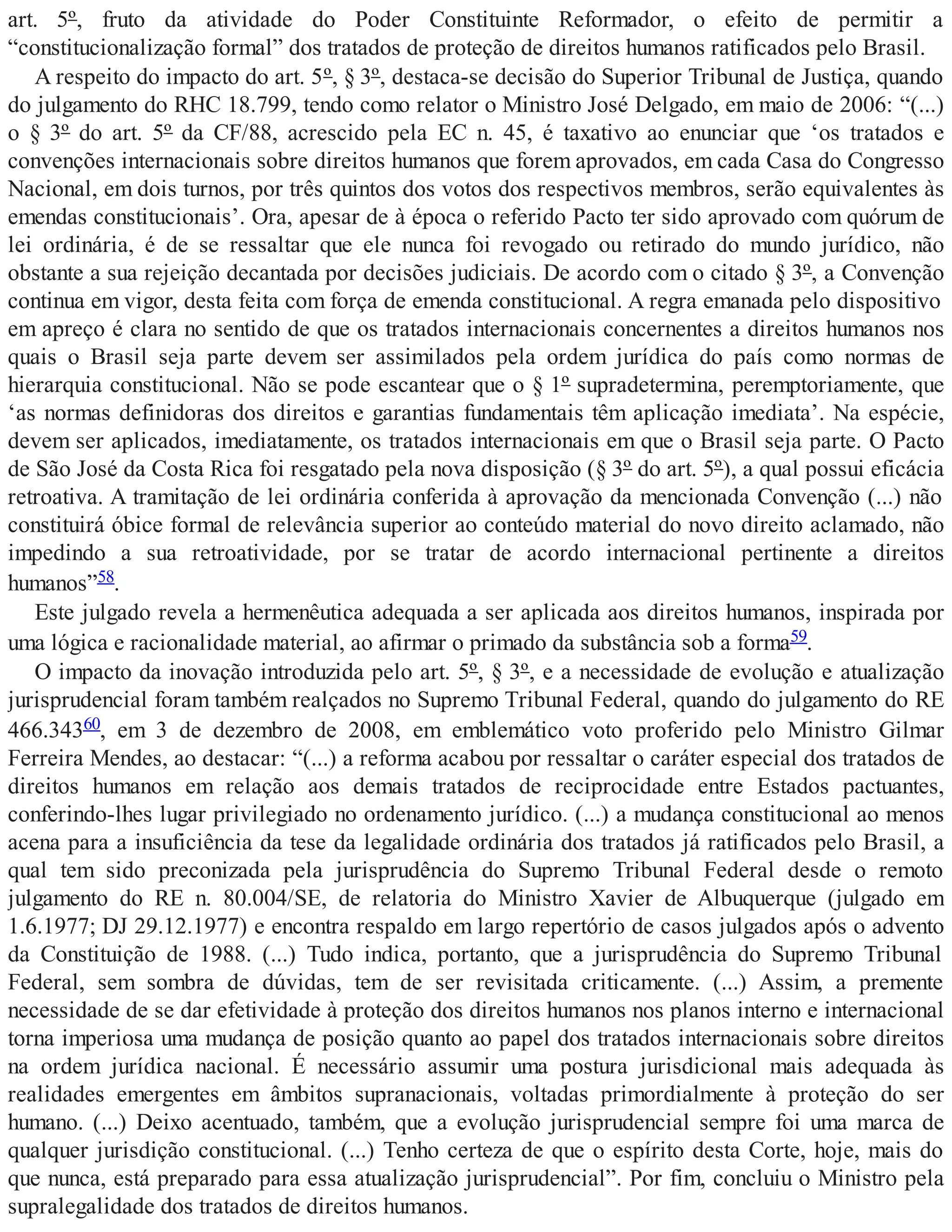 art. 5º, fruto da atividade do Poder Constituinte Reformador, o efeito de permitir a
“constitucionalização formal” dos tratados de proteção de direitos humanos ratificados pelo Brasil.
A respeito do impacto do art. 5º, § 3º, destaca-se decisão do Superior Tribunal de Justiça, quando
do julgamento do RHC 18.799, tendo como relator o Ministro José Delgado, em maio de 2006: “(...)
o § 3º do art. 5º da CF/88, acrescido pela EC n. 45, é taxativo ao enunciar que ‘os tratados e
convenções internacionais sobre direitos humanos que forem aprovados, em cada Casa do Congresso
Nacional, em dois turnos, por três quintos dos votos dos respectivos membros, serão equivalentes às
emendas constitucionais’. Ora, apesar de à época o referido Pacto ter sido aprovado com quórum de
lei ordinária, é de se ressaltar que ele nunca foi revogado ou retirado do mundo jurídico, não
obstante a sua rejeição decantada por decisões judiciais. De acordo com o citado § 3º, a Convenção
continua em vigor, desta feita com força de emenda constitucional. A regra emanada pelo dispositivo
em apreço é clara no sentido de que os tratados internacionais concernentes a direitos humanos nos
quais o Brasil seja parte devem ser assimilados pela ordem jurídica do país como normas de
hierarquia constitucional. Não se pode escantear que o § 1º supradetermina, peremptoriamente, que
‘as normas definidoras dos direitos e garantias fundamentais têm aplicação imediata’. Na espécie,
devem ser aplicados, imediatamente, os tratados internacionais em que o Brasil seja parte. O Pacto
de São José da Costa Rica foi resgatado pela nova disposição (§ 3º do art. 5º), a qual possui eficácia
retroativa. A tramitação de lei ordinária conferida à aprovação da mencionada Convenção (...) não
constituirá óbice formal de relevância superior ao conteúdo material do novo direito aclamado, não
impedindo a sua retroatividade, por se tratar de acordo internacional pertinente a direitos
humanos”58.
Este julgado revela a hermenêutica adequada a ser aplicada aos direitos humanos, inspirada por
uma lógica e racionalidade material, ao afirmar o primado da substância sob a forma59.
O impacto da inovação introduzida pelo art. 5º, § 3º, e a necessidade de evolução e atualização
jurisprudencial foram também realçados no Supremo Tribunal Federal, quando do julgamento do RE
466.34360, em 3 de dezembro de 2008, em emblemático voto proferido pelo Ministro Gilmar
Ferreira Mendes, ao destacar: “(...) a reforma acabou por ressaltar o caráter especial dos tratados de
direitos humanos em relação aos demais tratados de reciprocidade entre Estados pactuantes,
conferindo-lhes lugar privilegiado no ordenamento jurídico. (...) a mudança constitucional ao menos
acena para a insuficiência da tese da legalidade ordinária dos tratados já ratificados pelo Brasil, a
qual tem sido preconizada pela jurisprudência do Supremo Tribunal Federal desde o remoto
julgamento do RE n. 80.004/SE, de relatoria do Ministro Xavier de Albuquerque (julgado em
1.6.1977; DJ 29.12.1977) e encontra respaldo em largo repertório de casos julgados após o advento
da Constituição de 1988. (...) Tudo indica, portanto, que a jurisprudência do Supremo Tribunal
Federal, sem sombra de dúvidas, tem de ser revisitada criticamente. (...) Assim, a premente
necessidade de se dar efetividade à proteção dos direitos humanos nos planos interno e internacional
torna imperiosa uma mudança de posição quanto ao papel dos tratados internacionais sobre direitos
na ordem jurídica nacional. É necessário assumir uma postura jurisdicional mais adequada às
realidades emergentes em âmbitos supranacionais, voltadas primordialmente à proteção do ser
humano. (...) Deixo acentuado, também, que a evolução jurisprudencial sempre foi uma marca de
qualquer jurisdição constitucional. (...) Tenho certeza de que o espírito desta Corte, hoje, mais do
que nunca, está preparado para essa atualização jurisprudencial”. Por fim, concluiu o Ministro pela
supralegalidade dos tratados de direitos humanos.
 