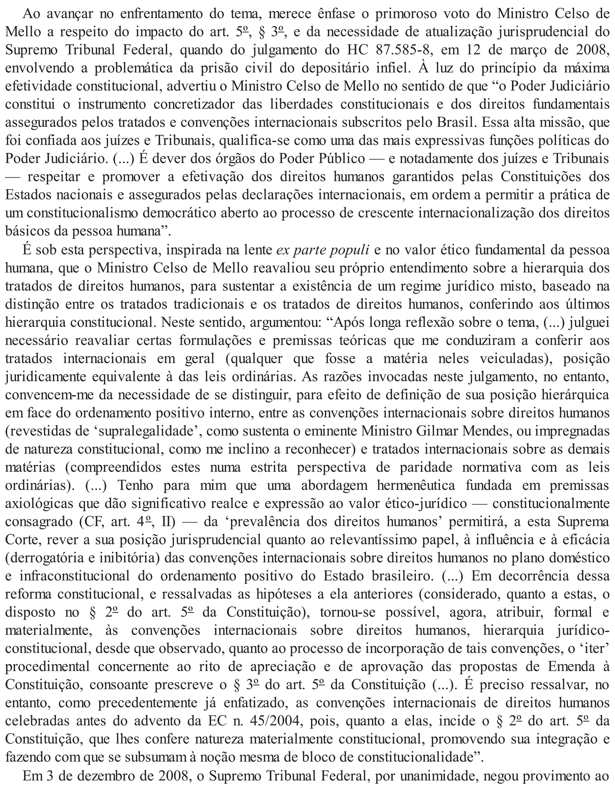Ao avançar no enfrentamento do tema, merece ênfase o primoroso voto do Ministro Celso de
Mello a respeito do impacto do art. 5º, § 3º, e da necessidade de atualização jurisprudencial do
Supremo Tribunal Federal, quando do julgamento do HC 87.585-8, em 12 de março de 2008,
envolvendo a problemática da prisão civil do depositário infiel. À luz do princípio da máxima
efetividade constitucional, advertiu o Ministro Celso de Mello no sentido de que “o Poder Judiciário
constitui o instrumento concretizador das liberdades constitucionais e dos direitos fundamentais
assegurados pelos tratados e convenções internacionais subscritos pelo Brasil. Essa alta missão, que
foi confiada aos juízes e Tribunais, qualifica-se como uma das mais expressivas funções políticas do
Poder Judiciário. (...) É dever dos órgãos do Poder Público — e notadamente dos juízes e Tribunais
— respeitar e promover a efetivação dos direitos humanos garantidos pelas Constituições dos
Estados nacionais e assegurados pelas declarações internacionais, em ordem a permitir a prática de
um constitucionalismo democrático aberto ao processo de crescente internacionalização dos direitos
básicos da pessoa humana”.
É sob esta perspectiva, inspirada na lente ex parte populi e no valor ético fundamental da pessoa
humana, que o Ministro Celso de Mello reavaliou seu próprio entendimento sobre a hierarquia dos
tratados de direitos humanos, para sustentar a existência de um regime jurídico misto, baseado na
distinção entre os tratados tradicionais e os tratados de direitos humanos, conferindo aos últimos
hierarquia constitucional. Neste sentido, argumentou: “Após longa reflexão sobre o tema, (...) julguei
necessário reavaliar certas formulações e premissas teóricas que me conduziram a conferir aos
tratados internacionais em geral (qualquer que fosse a matéria neles veiculadas), posição
juridicamente equivalente à das leis ordinárias. As razões invocadas neste julgamento, no entanto,
convencem-me da necessidade de se distinguir, para efeito de definição de sua posição hierárquica
em face do ordenamento positivo interno, entre as convenções internacionais sobre direitos humanos
(revestidas de ‘supralegalidade’, como sustenta o eminente Ministro Gilmar Mendes, ou impregnadas
de natureza constitucional, como me inclino a reconhecer) e tratados internacionais sobre as demais
matérias (compreendidos estes numa estrita perspectiva de paridade normativa com as leis
ordinárias). (...) Tenho para mim que uma abordagem hermenêutica fundada em premissas
axiológicas que dão significativo realce e expressão ao valor ético-jurídico — constitucionalmente
consagrado (CF, art. 4º, II) — da ‘prevalência dos direitos humanos’ permitirá, a esta Suprema
Corte, rever a sua posição jurisprudencial quanto ao relevantíssimo papel, à influência e à eficácia
(derrogatória e inibitória) das convenções internacionais sobre direitos humanos no plano doméstico
e infraconstitucional do ordenamento positivo do Estado brasileiro. (...) Em decorrência dessa
reforma constitucional, e ressalvadas as hipóteses a ela anteriores (considerado, quanto a estas, o
disposto no § 2º do art. 5º da Constituição), tornou-se possível, agora, atribuir, formal e
materialmente, às convenções internacionais sobre direitos humanos, hierarquia jurídico-
constitucional, desde que observado, quanto ao processo de incorporação de tais convenções, o ‘iter’
procedimental concernente ao rito de apreciação e de aprovação das propostas de Emenda à
Constituição, consoante prescreve o § 3º do art. 5º da Constituição (...). É preciso ressalvar, no
entanto, como precedentemente já enfatizado, as convenções internacionais de direitos humanos
celebradas antes do advento da EC n. 45/2004, pois, quanto a elas, incide o § 2º do art. 5º da
Constituição, que lhes confere natureza materialmente constitucional, promovendo sua integração e
fazendo com que se subsumam à noção mesma de bloco de constitucionalidade”.
Em 3 de dezembro de 2008, o Supremo Tribunal Federal, por unanimidade, negou provimento ao
 