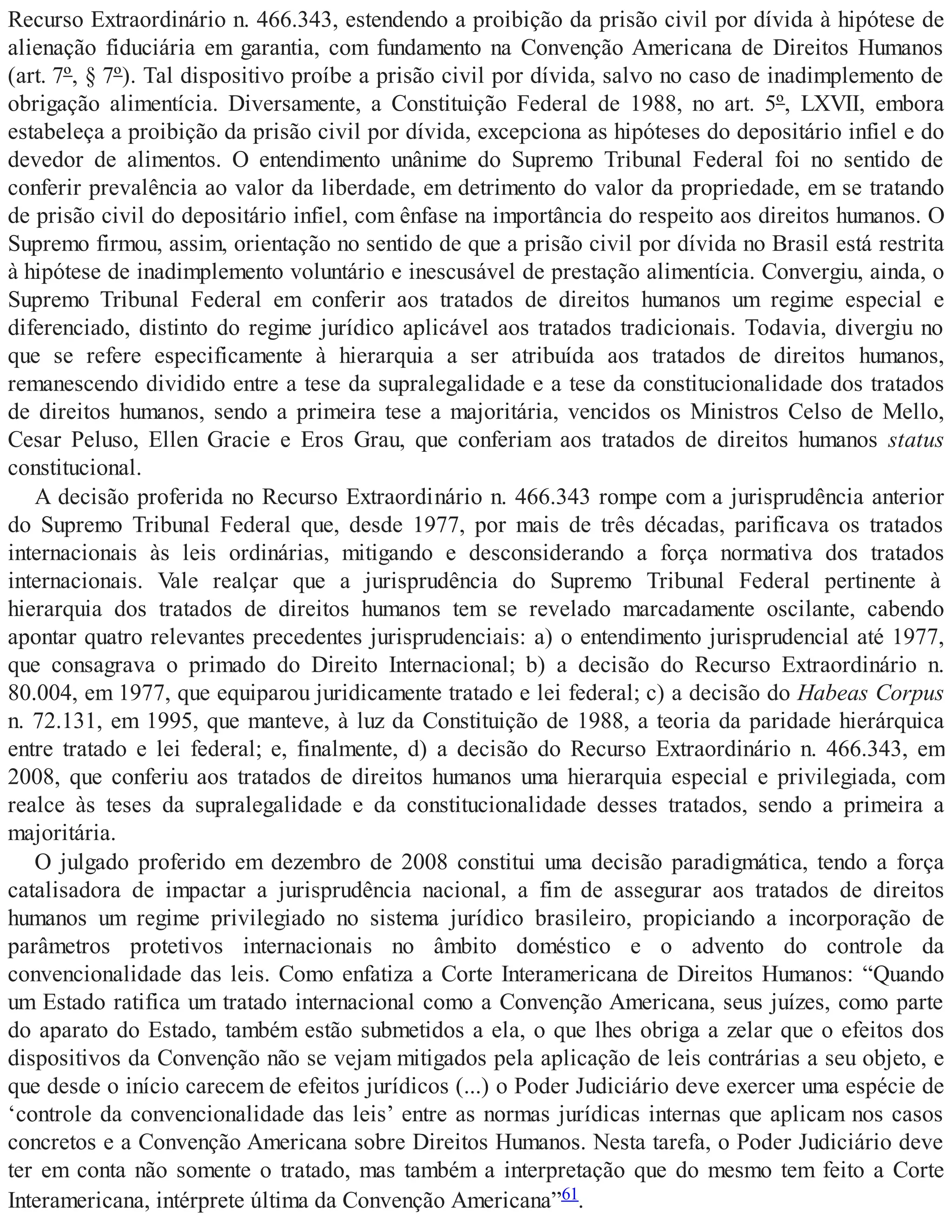 Recurso Extraordinário n. 466.343, estendendo a proibição da prisão civil por dívida à hipótese de
alienação fiduciária em garantia, com fundamento na Convenção Americana de Direitos Humanos
(art. 7º, § 7º). Tal dispositivo proíbe a prisão civil por dívida, salvo no caso de inadimplemento de
obrigação alimentícia. Diversamente, a Constituição Federal de 1988, no art. 5º, LXVII, embora
estabeleça a proibição da prisão civil por dívida, excepciona as hipóteses do depositário infiel e do
devedor de alimentos. O entendimento unânime do Supremo Tribunal Federal foi no sentido de
conferir prevalência ao valor da liberdade, em detrimento do valor da propriedade, em se tratando
de prisão civil do depositário infiel, com ênfase na importância do respeito aos direitos humanos. O
Supremo firmou, assim, orientação no sentido de que a prisão civil por dívida no Brasil está restrita
à hipótese de inadimplemento voluntário e inescusável de prestação alimentícia. Convergiu, ainda, o
Supremo Tribunal Federal em conferir aos tratados de direitos humanos um regime especial e
diferenciado, distinto do regime jurídico aplicável aos tratados tradicionais. Todavia, divergiu no
que se refere especificamente à hierarquia a ser atribuída aos tratados de direitos humanos,
remanescendo dividido entre a tese da supralegalidade e a tese da constitucionalidade dos tratados
de direitos humanos, sendo a primeira tese a majoritária, vencidos os Ministros Celso de Mello,
Cesar Peluso, Ellen Gracie e Eros Grau, que conferiam aos tratados de direitos humanos status
constitucional.
A decisão proferida no Recurso Extraordinário n. 466.343 rompe com a jurisprudência anterior
do Supremo Tribunal Federal que, desde 1977, por mais de três décadas, parificava os tratados
internacionais às leis ordinárias, mitigando e desconsiderando a força normativa dos tratados
internacionais. Vale realçar que a jurisprudência do Supremo Tribunal Federal pertinente à
hierarquia dos tratados de direitos humanos tem se revelado marcadamente oscilante, cabendo
apontar quatro relevantes precedentes jurisprudenciais: a) o entendimento jurisprudencial até 1977,
que consagrava o primado do Direito Internacional; b) a decisão do Recurso Extraordinário n.
80.004, em 1977, que equiparou juridicamente tratado e lei federal; c) a decisão do Habeas Corpus
n. 72.131, em 1995, que manteve, à luz da Constituição de 1988, a teoria da paridade hierárquica
entre tratado e lei federal; e, finalmente, d) a decisão do Recurso Extraordinário n. 466.343, em
2008, que conferiu aos tratados de direitos humanos uma hierarquia especial e privilegiada, com
realce às teses da supralegalidade e da constitucionalidade desses tratados, sendo a primeira a
majoritária.
O julgado proferido em dezembro de 2008 constitui uma decisão paradigmática, tendo a força
catalisadora de impactar a jurisprudência nacional, a fim de assegurar aos tratados de direitos
humanos um regime privilegiado no sistema jurídico brasileiro, propiciando a incorporação de
parâmetros protetivos internacionais no âmbito doméstico e o advento do controle da
convencionalidade das leis. Como enfatiza a Corte Interamericana de Direitos Humanos: “Quando
um Estado ratifica um tratado internacional como a Convenção Americana, seus juízes, como parte
do aparato do Estado, também estão submetidos a ela, o que lhes obriga a zelar que o efeitos dos
dispositivos da Convenção não se vejam mitigados pela aplicação de leis contrárias a seu objeto, e
que desde o início carecem de efeitos jurídicos (...) o Poder Judiciário deve exercer uma espécie de
‘controle da convencionalidade das leis’ entre as normas jurídicas internas que aplicam nos casos
concretos e a Convenção Americana sobre Direitos Humanos. Nesta tarefa, o Poder Judiciário deve
ter em conta não somente o tratado, mas também a interpretação que do mesmo tem feito a Corte
Interamericana, intérprete última da Convenção Americana”61.
 