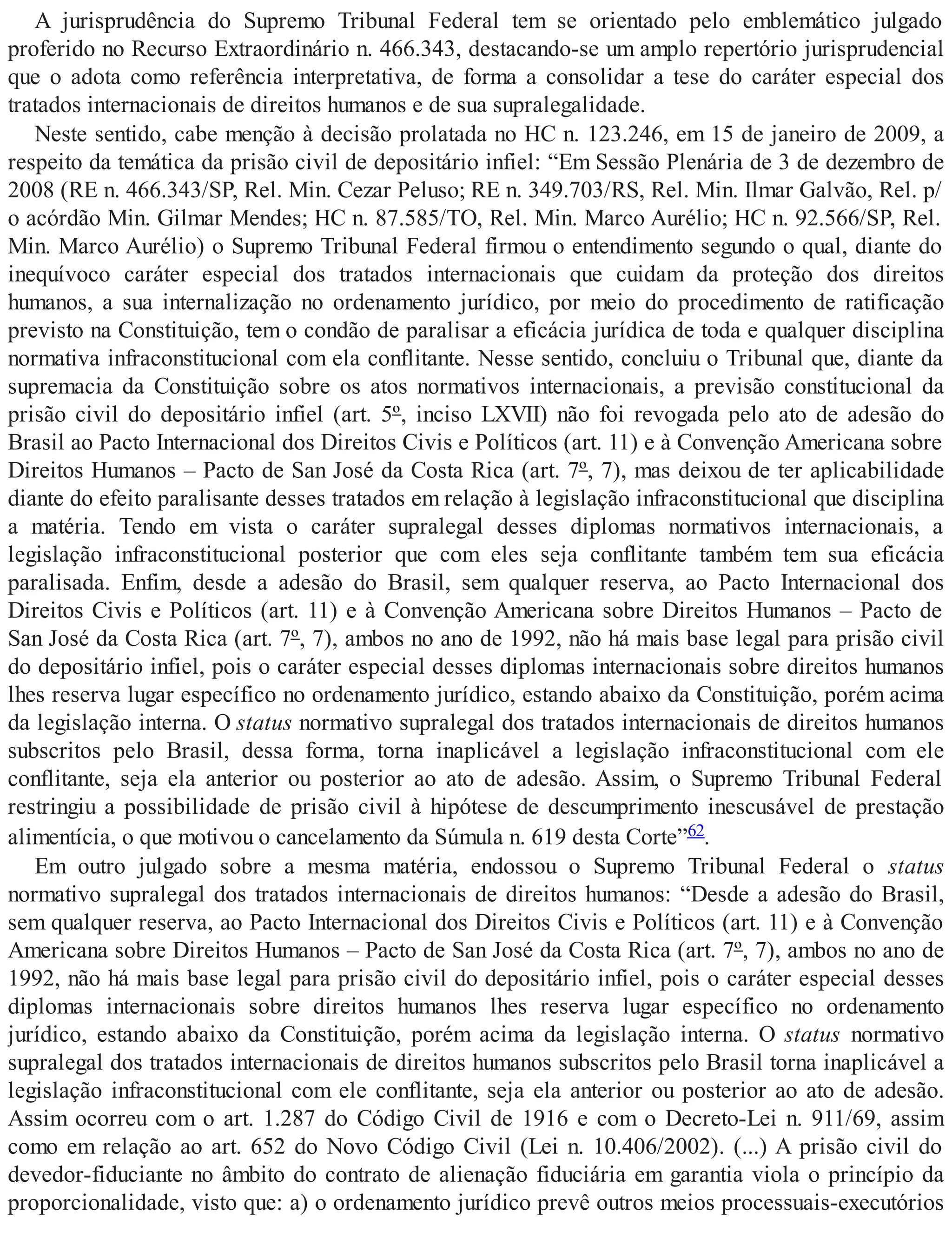 A jurisprudência do Supremo Tribunal Federal tem se orientado pelo emblemático julgado
proferido no Recurso Extraordinário n. 466.343, destacando-se um amplo repertório jurisprudencial
que o adota como referência interpretativa, de forma a consolidar a tese do caráter especial dos
tratados internacionais de direitos humanos e de sua supralegalidade.
Neste sentido, cabe menção à decisão prolatada no HC n. 123.246, em 15 de janeiro de 2009, a
respeito da temática da prisão civil de depositário infiel: “Em Sessão Plenária de 3 de dezembro de
2008 (RE n. 466.343/SP, Rel. Min. Cezar Peluso; RE n. 349.703/RS, Rel. Min. Ilmar Galvão, Rel. p/
o acórdão Min. Gilmar Mendes; HC n. 87.585/TO, Rel. Min. Marco Aurélio; HC n. 92.566/SP, Rel.
Min. Marco Aurélio) o Supremo Tribunal Federal firmou o entendimento segundo o qual, diante do
inequívoco caráter especial dos tratados internacionais que cuidam da proteção dos direitos
humanos, a sua internalização no ordenamento jurídico, por meio do procedimento de ratificação
previsto na Constituição, tem o condão de paralisar a eficácia jurídica de toda e qualquer disciplina
normativa infraconstitucional com ela conflitante. Nesse sentido, concluiu o Tribunal que, diante da
supremacia da Constituição sobre os atos normativos internacionais, a previsão constitucional da
prisão civil do depositário infiel (art. 5º, inciso LXVII) não foi revogada pelo ato de adesão do
Brasil ao Pacto Internacional dos Direitos Civis e Políticos (art. 11) e à Convenção Americana sobre
Direitos Humanos – Pacto de San José da Costa Rica (art. 7º, 7), mas deixou de ter aplicabilidade
diante do efeito paralisante desses tratados em relação à legislação infraconstitucional que disciplina
a matéria. Tendo em vista o caráter supralegal desses diplomas normativos internacionais, a
legislação infraconstitucional posterior que com eles seja conflitante também tem sua eficácia
paralisada. Enfim, desde a adesão do Brasil, sem qualquer reserva, ao Pacto Internacional dos
Direitos Civis e Políticos (art. 11) e à Convenção Americana sobre Direitos Humanos – Pacto de
San José da Costa Rica (art. 7º, 7), ambos no ano de 1992, não há mais base legal para prisão civil
do depositário infiel, pois o caráter especial desses diplomas internacionais sobre direitos humanos
lhes reserva lugar específico no ordenamento jurídico, estando abaixo da Constituição, porém acima
da legislação interna. O status normativo supralegal dos tratados internacionais de direitos humanos
subscritos pelo Brasil, dessa forma, torna inaplicável a legislação infraconstitucional com ele
conflitante, seja ela anterior ou posterior ao ato de adesão. Assim, o Supremo Tribunal Federal
restringiu a possibilidade de prisão civil à hipótese de descumprimento inescusável de prestação
alimentícia, o que motivou o cancelamento da Súmula n. 619 desta Corte”62.
Em outro julgado sobre a mesma matéria, endossou o Supremo Tribunal Federal o status
normativo supralegal dos tratados internacionais de direitos humanos: “Desde a adesão do Brasil,
sem qualquer reserva, ao Pacto Internacional dos Direitos Civis e Políticos (art. 11) e à Convenção
Americana sobre Direitos Humanos – Pacto de San José da Costa Rica (art. 7º, 7), ambos no ano de
1992, não há mais base legal para prisão civil do depositário infiel, pois o caráter especial desses
diplomas internacionais sobre direitos humanos lhes reserva lugar específico no ordenamento
jurídico, estando abaixo da Constituição, porém acima da legislação interna. O status normativo
supralegal dos tratados internacionais de direitos humanos subscritos pelo Brasil torna inaplicável a
legislação infraconstitucional com ele conflitante, seja ela anterior ou posterior ao ato de adesão.
Assim ocorreu com o art. 1.287 do Código Civil de 1916 e com o Decreto-Lei n. 911/69, assim
como em relação ao art. 652 do Novo Código Civil (Lei n. 10.406/2002). (...) A prisão civil do
devedor-fiduciante no âmbito do contrato de alienação fiduciária em garantia viola o princípio da
proporcionalidade, visto que: a) o ordenamento jurídico prevê outros meios processuais-executórios
 