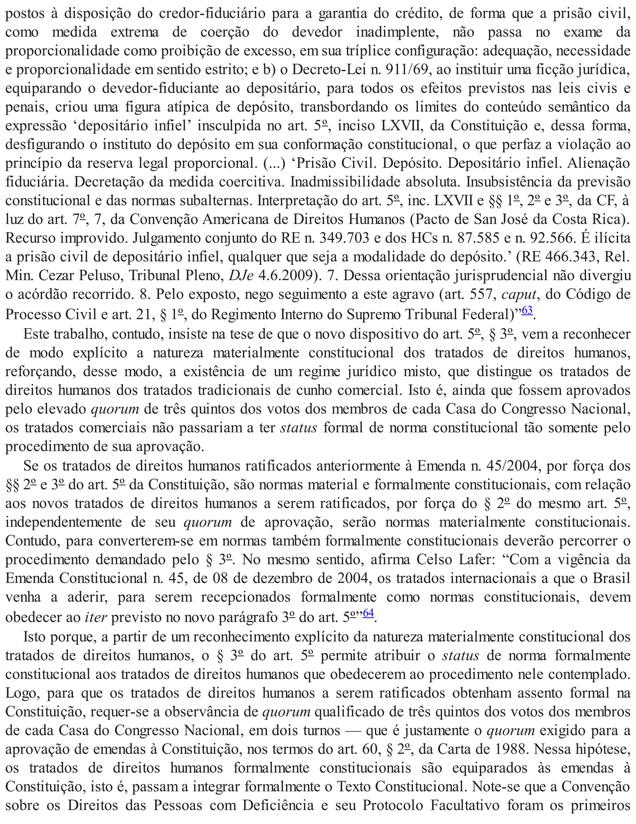 postos à disposição do credor-fiduciário para a garantia do crédito, de forma que a prisão civil,
como medida extrema de coerção do devedor inadimplente, não passa no exame da
proporcionalidade como proibição de excesso, em sua tríplice configuração: adequação, necessidade
e proporcionalidade em sentido estrito; e b) o Decreto-Lei n. 911/69, ao instituir uma ficção jurídica,
equiparando o devedor-fiduciante ao depositário, para todos os efeitos previstos nas leis civis e
penais, criou uma figura atípica de depósito, transbordando os limites do conteúdo semântico da
expressão ‘depositário infiel’ insculpida no art. 5º, inciso LXVII, da Constituição e, dessa forma,
desfigurando o instituto do depósito em sua conformação constitucional, o que perfaz a violação ao
princípio da reserva legal proporcional. (...) ‘Prisão Civil. Depósito. Depositário infiel. Alienação
fiduciária. Decretação da medida coercitiva. Inadmissibilidade absoluta. Insubsistência da previsão
constitucional e das normas subalternas. Interpretação do art. 5º, inc. LXVII e §§ 1º, 2º e 3º, da CF, à
luz do art. 7º, 7, da Convenção Americana de Direitos Humanos (Pacto de San José da Costa Rica).
Recurso improvido. Julgamento conjunto do RE n. 349.703 e dos HCs n. 87.585 e n. 92.566. É ilícita
a prisão civil de depositário infiel, qualquer que seja a modalidade do depósito.’ (RE 466.343, Rel.
Min. Cezar Peluso, Tribunal Pleno, DJe 4.6.2009). 7. Dessa orientação jurisprudencial não divergiu
o acórdão recorrido. 8. Pelo exposto, nego seguimento a este agravo (art. 557, caput, do Código de
Processo Civil e art. 21, § 1º, do Regimento Interno do Supremo Tribunal Federal)”63.
Este trabalho, contudo, insiste na tese de que o novo dispositivo do art. 5º, § 3º, vem a reconhecer
de modo explícito a natureza materialmente constitucional dos tratados de direitos humanos,
reforçando, desse modo, a existência de um regime jurídico misto, que distingue os tratados de
direitos humanos dos tratados tradicionais de cunho comercial. Isto é, ainda que fossem aprovados
pelo elevado quorum de três quintos dos votos dos membros de cada Casa do Congresso Nacional,
os tratados comerciais não passariam a ter status formal de norma constitucional tão somente pelo
procedimento de sua aprovação.
Se os tratados de direitos humanos ratificados anteriormente à Emenda n. 45/2004, por força dos
§§ 2º e 3º do art. 5º da Constituição, são normas material e formalmente constitucionais, com relação
aos novos tratados de direitos humanos a serem ratificados, por força do § 2º do mesmo art. 5º,
independentemente de seu quorum de aprovação, serão normas materialmente constitucionais.
Contudo, para converterem-se em normas também formalmente constitucionais deverão percorrer o
procedimento demandado pelo § 3º. No mesmo sentido, afirma Celso Lafer: “Com a vigência da
Emenda Constitucional n. 45, de 08 de dezembro de 2004, os tratados internacionais a que o Brasil
venha a aderir, para serem recepcionados formalmente como normas constitucionais, devem
obedecer ao iter previsto no novo parágrafo 3º do art. 5º”64.
Isto porque, a partir de um reconhecimento explícito da natureza materialmente constitucional dos
tratados de direitos humanos, o § 3º do art. 5º permite atribuir o status de norma formalmente
constitucional aos tratados de direitos humanos que obedecerem ao procedimento nele contemplado.
Logo, para que os tratados de direitos humanos a serem ratificados obtenham assento formal na
Constituição, requer-se a observância de quorum qualificado de três quintos dos votos dos membros
de cada Casa do Congresso Nacional, em dois turnos — que é justamente o quorum exigido para a
aprovação de emendas à Constituição, nos termos do art. 60, § 2º, da Carta de 1988. Nessa hipótese,
os tratados de direitos humanos formalmente constitucionais são equiparados às emendas à
Constituição, isto é, passam a integrar formalmente o Texto Constitucional. Note-se que a Convenção
sobre os Direitos das Pessoas com Deficiência e seu Protocolo Facultativo foram os primeiros
 