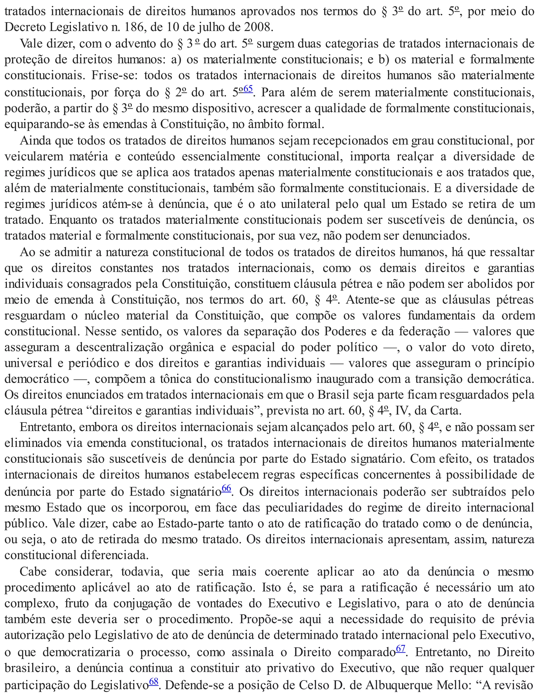tratados internacionais de direitos humanos aprovados nos termos do § 3º do art. 5º, por meio do
Decreto Legislativo n. 186, de 10 de julho de 2008.
Vale dizer, com o advento do § 3º do art. 5º surgem duas categorias de tratados internacionais de
proteção de direitos humanos: a) os materialmente constitucionais; e b) os material e formalmente
constitucionais. Frise-se: todos os tratados internacionais de direitos humanos são materialmente
constitucionais, por força do § 2º do art. 5º65. Para além de serem materialmente constitucionais,
poderão, a partir do § 3º do mesmo dispositivo, acrescer a qualidade de formalmente constitucionais,
equiparando-se às emendas à Constituição, no âmbito formal.
Ainda que todos os tratados de direitos humanos sejam recepcionados em grau constitucional, por
veicularem matéria e conteúdo essencialmente constitucional, importa realçar a diversidade de
regimes jurídicos que se aplica aos tratados apenas materialmente constitucionais e aos tratados que,
além de materialmente constitucionais, também são formalmente constitucionais. E a diversidade de
regimes jurídicos atém-se à denúncia, que é o ato unilateral pelo qual um Estado se retira de um
tratado. Enquanto os tratados materialmente constitucionais podem ser suscetíveis de denúncia, os
tratados material e formalmente constitucionais, por sua vez, não podem ser denunciados.
Ao se admitir a natureza constitucional de todos os tratados de direitos humanos, há que ressaltar
que os direitos constantes nos tratados internacionais, como os demais direitos e garantias
individuais consagrados pela Constituição, constituem cláusula pétrea e não podem ser abolidos por
meio de emenda à Constituição, nos termos do art. 60, § 4º. Atente-se que as cláusulas pétreas
resguardam o núcleo material da Constituição, que compõe os valores fundamentais da ordem
constitucional. Nesse sentido, os valores da separação dos Poderes e da federação — valores que
asseguram a descentralização orgânica e espacial do poder político —, o valor do voto direto,
universal e periódico e dos direitos e garantias individuais — valores que asseguram o princípio
democrático —, compõem a tônica do constitucionalismo inaugurado com a transição democrática.
Os direitos enunciados em tratados internacionais em que o Brasil seja parte ficam resguardados pela
cláusula pétrea “direitos e garantias individuais”, prevista no art. 60, § 4º, IV, da Carta.
Entretanto, embora os direitos internacionais sejam alcançados pelo art. 60, § 4º, e não possam ser
eliminados via emenda constitucional, os tratados internacionais de direitos humanos materialmente
constitucionais são suscetíveis de denúncia por parte do Estado signatário. Com efeito, os tratados
internacionais de direitos humanos estabelecem regras específicas concernentes à possibilidade de
denúncia por parte do Estado signatário66. Os direitos internacionais poderão ser subtraídos pelo
mesmo Estado que os incorporou, em face das peculiaridades do regime de direito internacional
público. Vale dizer, cabe ao Estado-parte tanto o ato de ratificação do tratado como o de denúncia,
ou seja, o ato de retirada do mesmo tratado. Os direitos internacionais apresentam, assim, natureza
constitucional diferenciada.
Cabe considerar, todavia, que seria mais coerente aplicar ao ato da denúncia o mesmo
procedimento aplicável ao ato de ratificação. Isto é, se para a ratificação é necessário um ato
complexo, fruto da conjugação de vontades do Executivo e Legislativo, para o ato de denúncia
também este deveria ser o procedimento. Propõe-se aqui a necessidade do requisito de prévia
autorização pelo Legislativo de ato de denúncia de determinado tratado internacional pelo Executivo,
o que democratizaria o processo, como assinala o Direito comparado67. Entretanto, no Direito
brasileiro, a denúncia continua a constituir ato privativo do Executivo, que não requer qualquer
participação do Legislativo68. Defende-se a posição de Celso D. de Albuquerque Mello: “A revisão
 