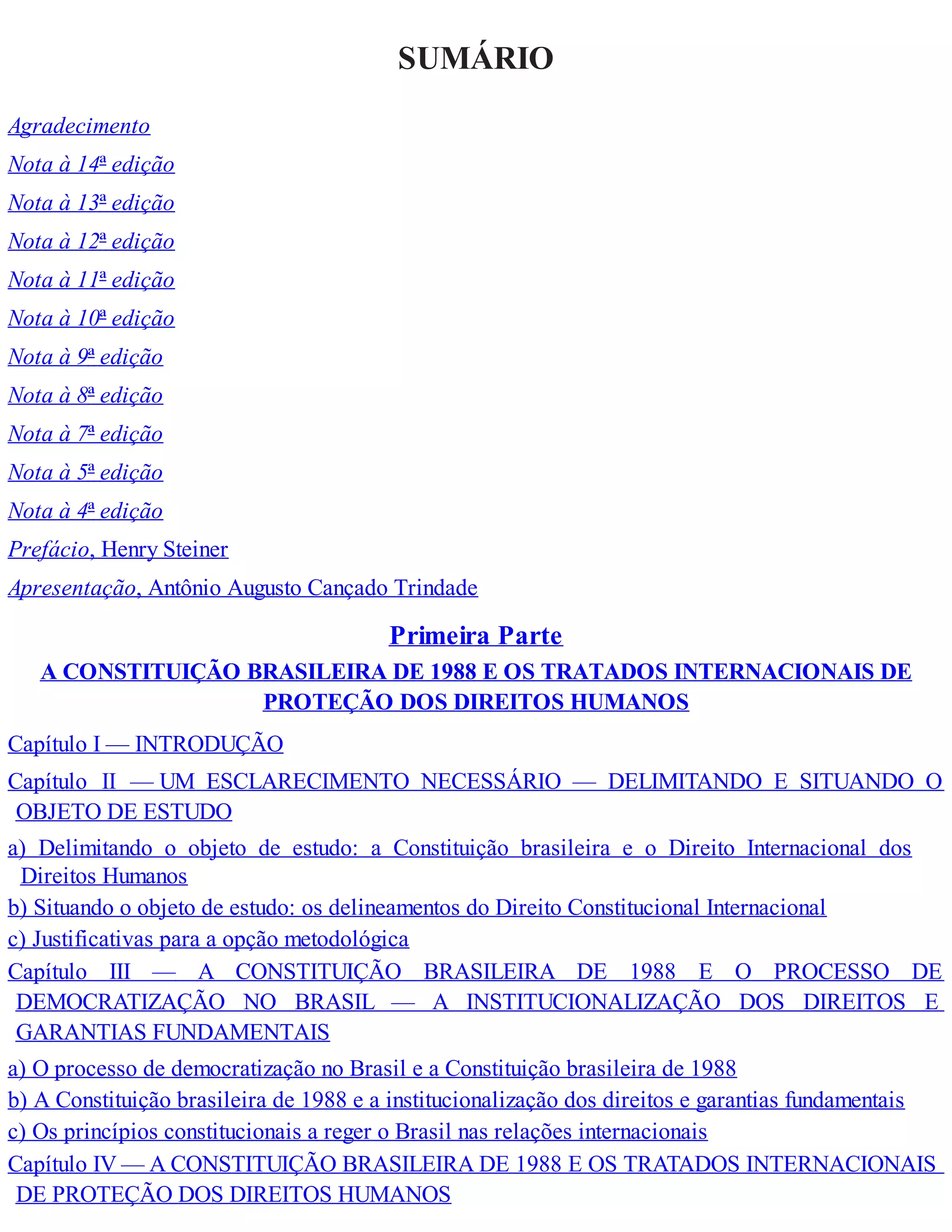 SUMÁRIO
Agradecimento
Nota à 14ª edição
Nota à 13ª edição
Nota à 12ª edição
Nota à 11ª edição
Nota à 10ª edição
Nota à 9ª edição
Nota à 8ª edição
Nota à 7ª edição
Nota à 5ª edição
Nota à 4ª edição
Prefácio, Henry Steiner
Apresentação, Antônio Augusto Cançado Trindade
Primeira Parte
A CONSTITUIÇÃO BRASILEIRA DE 1988 E OS TRATADOS INTERNACIONAIS DE
PROTEÇÃO DOS DIREITOS HUMANOS
Capítulo I — INTRODUÇÃO
Capítulo II — UM ESCLARECIMENTO NECESSÁRIO — DELIMITANDO E SITUANDO O
OBJETO DE ESTUDO
a) Delimitando o objeto de estudo: a Constituição brasileira e o Direito Internacional dos
Direitos Humanos
b) Situando o objeto de estudo: os delineamentos do Direito Constitucional Internacional
c) Justificativas para a opção metodológica
Capítulo III — A CONSTITUIÇÃO BRASILEIRA DE 1988 E O PROCESSO DE
DEMOCRATIZAÇÃO NO BRASIL — A INSTITUCIONALIZAÇÃO DOS DIREITOS E
GARANTIAS FUNDAMENTAIS
a) O processo de democratização no Brasil e a Constituição brasileira de 1988
b) A Constituição brasileira de 1988 e a institucionalização dos direitos e garantias fundamentais
c) Os princípios constitucionais a reger o Brasil nas relações internacionais
Capítulo IV — A CONSTITUIÇÃO BRASILEIRA DE 1988 E OS TRATADOS INTERNACIONAIS
DE PROTEÇÃO DOS DIREITOS HUMANOS
 