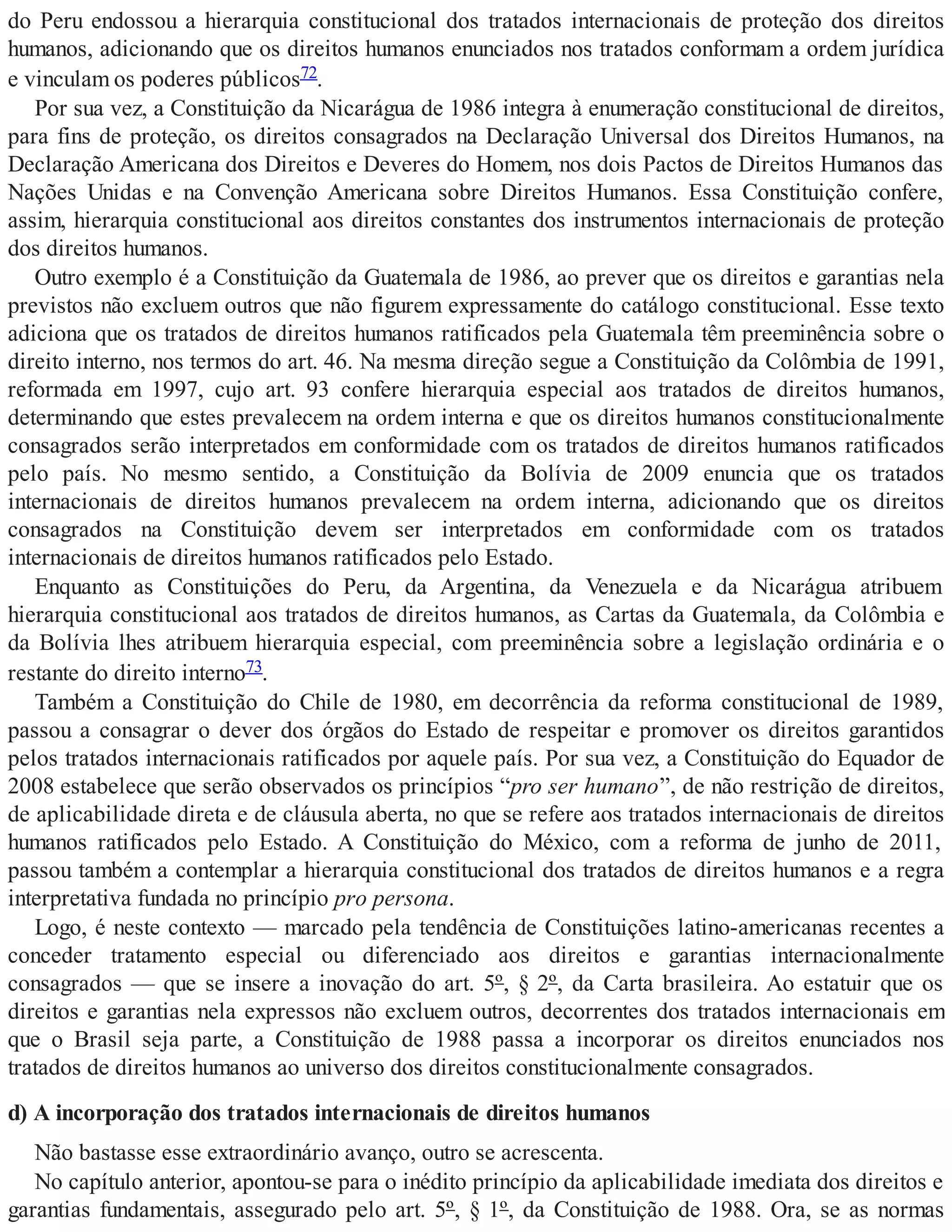 do Peru endossou a hierarquia constitucional dos tratados internacionais de proteção dos direitos
humanos, adicionando que os direitos humanos enunciados nos tratados conformam a ordem jurídica
e vinculam os poderes públicos72.
Por sua vez, a Constituição da Nicarágua de 1986 integra à enumeração constitucional de direitos,
para fins de proteção, os direitos consagrados na Declaração Universal dos Direitos Humanos, na
Declaração Americana dos Direitos e Deveres do Homem, nos dois Pactos de Direitos Humanos das
Nações Unidas e na Convenção Americana sobre Direitos Humanos. Essa Constituição confere,
assim, hierarquia constitucional aos direitos constantes dos instrumentos internacionais de proteção
dos direitos humanos.
Outro exemplo é a Constituição da Guatemala de 1986, ao prever que os direitos e garantias nela
previstos não excluem outros que não figurem expressamente do catálogo constitucional. Esse texto
adiciona que os tratados de direitos humanos ratificados pela Guatemala têm preeminência sobre o
direito interno, nos termos do art. 46. Na mesma direção segue a Constituição da Colômbia de 1991,
reformada em 1997, cujo art. 93 confere hierarquia especial aos tratados de direitos humanos,
determinando que estes prevalecem na ordem interna e que os direitos humanos constitucionalmente
consagrados serão interpretados em conformidade com os tratados de direitos humanos ratificados
pelo país. No mesmo sentido, a Constituição da Bolívia de 2009 enuncia que os tratados
internacionais de direitos humanos prevalecem na ordem interna, adicionando que os direitos
consagrados na Constituição devem ser interpretados em conformidade com os tratados
internacionais de direitos humanos ratificados pelo Estado.
Enquanto as Constituições do Peru, da Argentina, da Venezuela e da Nicarágua atribuem
hierarquia constitucional aos tratados de direitos humanos, as Cartas da Guatemala, da Colômbia e
da Bolívia lhes atribuem hierarquia especial, com preeminência sobre a legislação ordinária e o
restante do direito interno73.
Também a Constituição do Chile de 1980, em decorrência da reforma constitucional de 1989,
passou a consagrar o dever dos órgãos do Estado de respeitar e promover os direitos garantidos
pelos tratados internacionais ratificados por aquele país. Por sua vez, a Constituição do Equador de
2008 estabelece que serão observados os princípios “pro ser humano”, de não restrição de direitos,
de aplicabilidade direta e de cláusula aberta, no que se refere aos tratados internacionais de direitos
humanos ratificados pelo Estado. A Constituição do México, com a reforma de junho de 2011,
passou também a contemplar a hierarquia constitucional dos tratados de direitos humanos e a regra
interpretativa fundada no princípio pro persona.
Logo, é neste contexto — marcado pela tendência de Constituições latino-americanas recentes a
conceder tratamento especial ou diferenciado aos direitos e garantias internacionalmente
consagrados — que se insere a inovação do art. 5º, § 2º, da Carta brasileira. Ao estatuir que os
direitos e garantias nela expressos não excluem outros, decorrentes dos tratados internacionais em
que o Brasil seja parte, a Constituição de 1988 passa a incorporar os direitos enunciados nos
tratados de direitos humanos ao universo dos direitos constitucionalmente consagrados.
d) A incorporação dos tratados internacionais de direitos humanos
Não bastasse esse extraordinário avanço, outro se acrescenta.
No capítulo anterior, apontou-se para o inédito princípio da aplicabilidade imediata dos direitos e
garantias fundamentais, assegurado pelo art. 5º, § 1º, da Constituição de 1988. Ora, se as normas
 