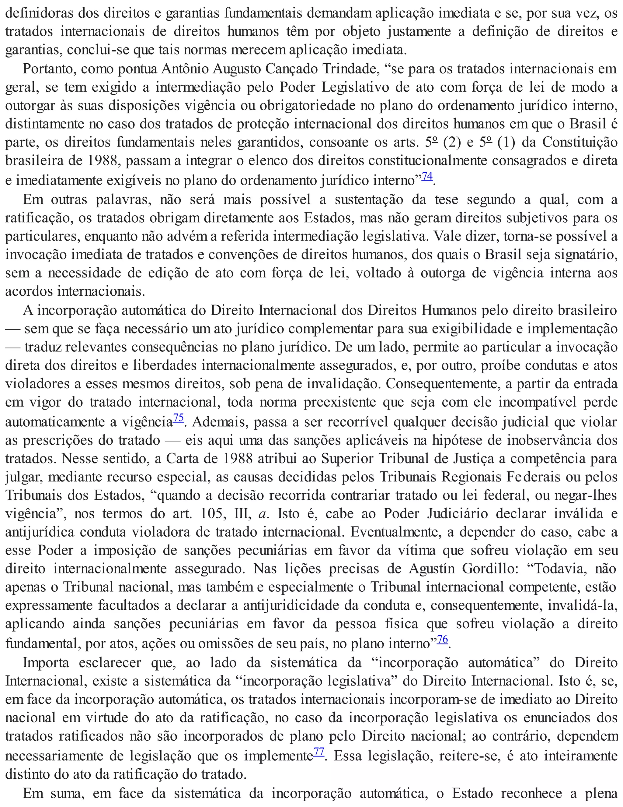 definidoras dos direitos e garantias fundamentais demandam aplicação imediata e se, por sua vez, os
tratados internacionais de direitos humanos têm por objeto justamente a definição de direitos e
garantias, conclui-se que tais normas merecem aplicação imediata.
Portanto, como pontua Antônio Augusto Cançado Trindade, “se para os tratados internacionais em
geral, se tem exigido a intermediação pelo Poder Legislativo de ato com força de lei de modo a
outorgar às suas disposições vigência ou obrigatoriedade no plano do ordenamento jurídico interno,
distintamente no caso dos tratados de proteção internacional dos direitos humanos em que o Brasil é
parte, os direitos fundamentais neles garantidos, consoante os arts. 5º (2) e 5º (1) da Constituição
brasileira de 1988, passam a integrar o elenco dos direitos constitucionalmente consagrados e direta
e imediatamente exigíveis no plano do ordenamento jurídico interno”74.
Em outras palavras, não será mais possível a sustentação da tese segundo a qual, com a
ratificação, os tratados obrigam diretamente aos Estados, mas não geram direitos subjetivos para os
particulares, enquanto não advém a referida intermediação legislativa. Vale dizer, torna-se possível a
invocação imediata de tratados e convenções de direitos humanos, dos quais o Brasil seja signatário,
sem a necessidade de edição de ato com força de lei, voltado à outorga de vigência interna aos
acordos internacionais.
A incorporação automática do Direito Internacional dos Direitos Humanos pelo direito brasileiro
— sem que se faça necessário um ato jurídico complementar para sua exigibilidade e implementação
— traduz relevantes consequências no plano jurídico. De um lado, permite ao particular a invocação
direta dos direitos e liberdades internacionalmente assegurados, e, por outro, proíbe condutas e atos
violadores a esses mesmos direitos, sob pena de invalidação. Consequentemente, a partir da entrada
em vigor do tratado internacional, toda norma preexistente que seja com ele incompatível perde
automaticamente a vigência75. Ademais, passa a ser recorrível qualquer decisão judicial que violar
as prescrições do tratado — eis aqui uma das sanções aplicáveis na hipótese de inobservância dos
tratados. Nesse sentido, a Carta de 1988 atribui ao Superior Tribunal de Justiça a competência para
julgar, mediante recurso especial, as causas decididas pelos Tribunais Regionais Federais ou pelos
Tribunais dos Estados, “quando a decisão recorrida contrariar tratado ou lei federal, ou negar-lhes
vigência”, nos termos do art. 105, III, a. Isto é, cabe ao Poder Judiciário declarar inválida e
antijurídica conduta violadora de tratado internacional. Eventualmente, a depender do caso, cabe a
esse Poder a imposição de sanções pecuniárias em favor da vítima que sofreu violação em seu
direito internacionalmente assegurado. Nas lições precisas de Agustín Gordillo: “Todavia, não
apenas o Tribunal nacional, mas também e especialmente o Tribunal internacional competente, estão
expressamente facultados a declarar a antijuridicidade da conduta e, consequentemente, invalidá-la,
aplicando ainda sanções pecuniárias em favor da pessoa física que sofreu violação a direito
fundamental, por atos, ações ou omissões de seu país, no plano interno”76.
Importa esclarecer que, ao lado da sistemática da “incorporação automática” do Direito
Internacional, existe a sistemática da “incorporação legislativa” do Direito Internacional. Isto é, se,
em face da incorporação automática, os tratados internacionais incorporam-se de imediato ao Direito
nacional em virtude do ato da ratificação, no caso da incorporação legislativa os enunciados dos
tratados ratificados não são incorporados de plano pelo Direito nacional; ao contrário, dependem
necessariamente de legislação que os implemente77. Essa legislação, reitere-se, é ato inteiramente
distinto do ato da ratificação do tratado.
Em suma, em face da sistemática da incorporação automática, o Estado reconhece a plena
 
