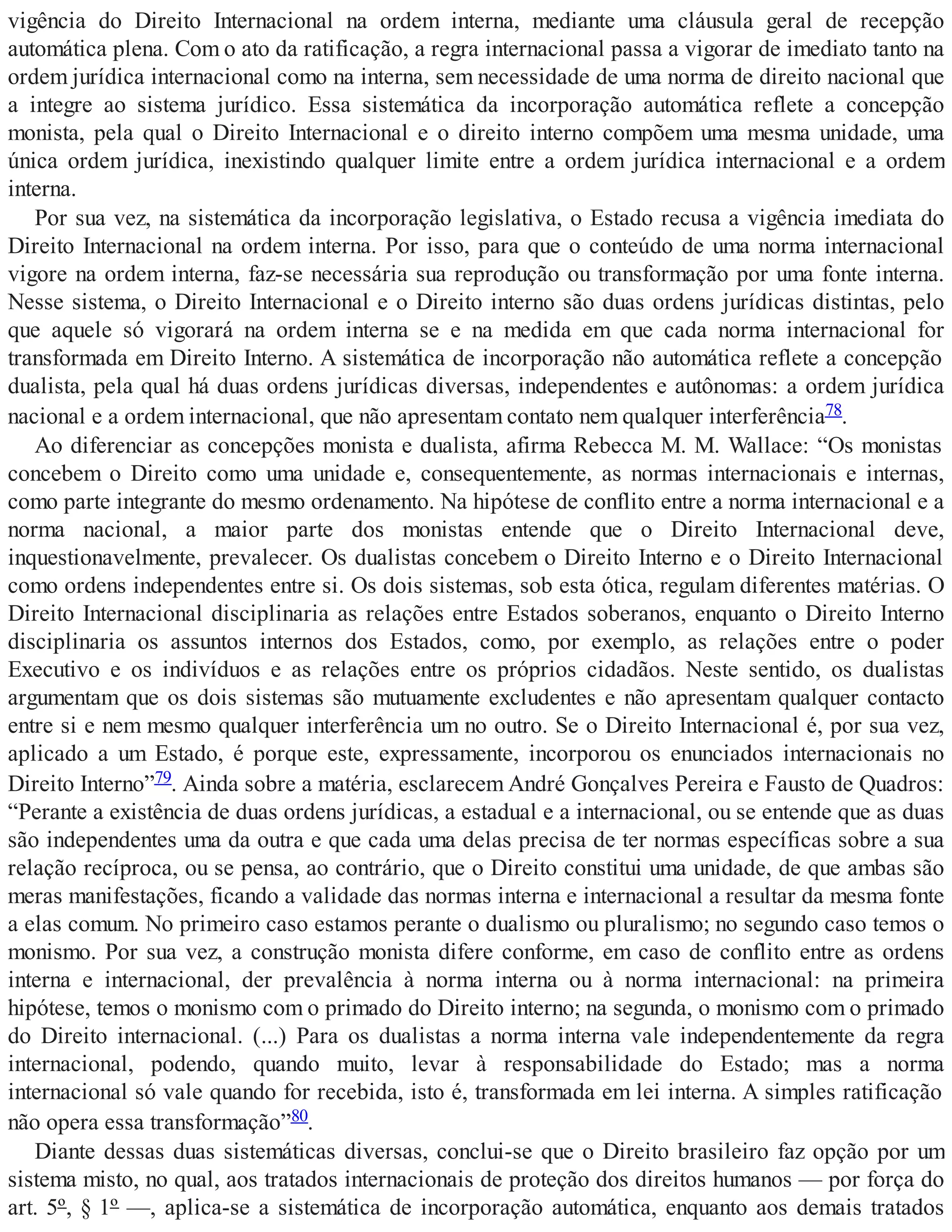 vigência do Direito Internacional na ordem interna, mediante uma cláusula geral de recepção
automática plena. Com o ato da ratificação, a regra internacional passa a vigorar de imediato tanto na
ordem jurídica internacional como na interna, sem necessidade de uma norma de direito nacional que
a integre ao sistema jurídico. Essa sistemática da incorporação automática reflete a concepção
monista, pela qual o Direito Internacional e o direito interno compõem uma mesma unidade, uma
única ordem jurídica, inexistindo qualquer limite entre a ordem jurídica internacional e a ordem
interna.
Por sua vez, na sistemática da incorporação legislativa, o Estado recusa a vigência imediata do
Direito Internacional na ordem interna. Por isso, para que o conteúdo de uma norma internacional
vigore na ordem interna, faz-se necessária sua reprodução ou transformação por uma fonte interna.
Nesse sistema, o Direito Internacional e o Direito interno são duas ordens jurídicas distintas, pelo
que aquele só vigorará na ordem interna se e na medida em que cada norma internacional for
transformada em Direito Interno. A sistemática de incorporação não automática reflete a concepção
dualista, pela qual há duas ordens jurídicas diversas, independentes e autônomas: a ordem jurídica
nacional e a ordem internacional, que não apresentam contato nem qualquer interferência78.
Ao diferenciar as concepções monista e dualista, afirma Rebecca M. M. Wallace: “Os monistas
concebem o Direito como uma unidade e, consequentemente, as normas internacionais e internas,
como parte integrante do mesmo ordenamento. Na hipótese de conflito entre a norma internacional e a
norma nacional, a maior parte dos monistas entende que o Direito Internacional deve,
inquestionavelmente, prevalecer. Os dualistas concebem o Direito Interno e o Direito Internacional
como ordens independentes entre si. Os dois sistemas, sob esta ótica, regulam diferentes matérias. O
Direito Internacional disciplinaria as relações entre Estados soberanos, enquanto o Direito Interno
disciplinaria os assuntos internos dos Estados, como, por exemplo, as relações entre o poder
Executivo e os indivíduos e as relações entre os próprios cidadãos. Neste sentido, os dualistas
argumentam que os dois sistemas são mutuamente excludentes e não apresentam qualquer contacto
entre si e nem mesmo qualquer interferência um no outro. Se o Direito Internacional é, por sua vez,
aplicado a um Estado, é porque este, expressamente, incorporou os enunciados internacionais no
Direito Interno”79. Ainda sobre a matéria, esclarecem André Gonçalves Pereira e Fausto de Quadros:
“Perante a existência de duas ordens jurídicas, a estadual e a internacional, ou se entende que as duas
são independentes uma da outra e que cada uma delas precisa de ter normas específicas sobre a sua
relação recíproca, ou se pensa, ao contrário, que o Direito constitui uma unidade, de que ambas são
meras manifestações, ficando a validade das normas interna e internacional a resultar da mesma fonte
a elas comum. No primeiro caso estamos perante o dualismo ou pluralismo; no segundo caso temos o
monismo. Por sua vez, a construção monista difere conforme, em caso de conflito entre as ordens
interna e internacional, der prevalência à norma interna ou à norma internacional: na primeira
hipótese, temos o monismo com o primado do Direito interno; na segunda, o monismo com o primado
do Direito internacional. (...) Para os dualistas a norma interna vale independentemente da regra
internacional, podendo, quando muito, levar à responsabilidade do Estado; mas a norma
internacional só vale quando for recebida, isto é, transformada em lei interna. A simples ratificação
não opera essa transformação”80.
Diante dessas duas sistemáticas diversas, conclui-se que o Direito brasileiro faz opção por um
sistema misto, no qual, aos tratados internacionais de proteção dos direitos humanos — por força do
art. 5º, § 1º —, aplica-se a sistemática de incorporação automática, enquanto aos demais tratados
 