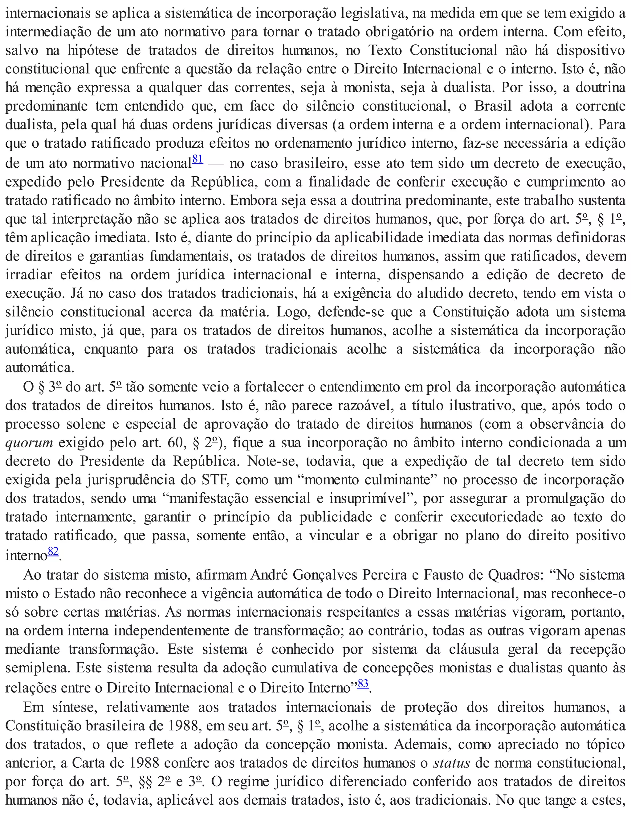 internacionais se aplica a sistemática de incorporação legislativa, na medida em que se tem exigido a
intermediação de um ato normativo para tornar o tratado obrigatório na ordem interna. Com efeito,
salvo na hipótese de tratados de direitos humanos, no Texto Constitucional não há dispositivo
constitucional que enfrente a questão da relação entre o Direito Internacional e o interno. Isto é, não
há menção expressa a qualquer das correntes, seja à monista, seja à dualista. Por isso, a doutrina
predominante tem entendido que, em face do silêncio constitucional, o Brasil adota a corrente
dualista, pela qual há duas ordens jurídicas diversas (a ordem interna e a ordem internacional). Para
que o tratado ratificado produza efeitos no ordenamento jurídico interno, faz-se necessária a edição
de um ato normativo nacional81 — no caso brasileiro, esse ato tem sido um decreto de execução,
expedido pelo Presidente da República, com a finalidade de conferir execução e cumprimento ao
tratado ratificado no âmbito interno. Embora seja essa a doutrina predominante, este trabalho sustenta
que tal interpretação não se aplica aos tratados de direitos humanos, que, por força do art. 5º, § 1º,
têm aplicação imediata. Isto é, diante do princípio da aplicabilidade imediata das normas definidoras
de direitos e garantias fundamentais, os tratados de direitos humanos, assim que ratificados, devem
irradiar efeitos na ordem jurídica internacional e interna, dispensando a edição de decreto de
execução. Já no caso dos tratados tradicionais, há a exigência do aludido decreto, tendo em vista o
silêncio constitucional acerca da matéria. Logo, defende-se que a Constituição adota um sistema
jurídico misto, já que, para os tratados de direitos humanos, acolhe a sistemática da incorporação
automática, enquanto para os tratados tradicionais acolhe a sistemática da incorporação não
automática.
O § 3º do art. 5º tão somente veio a fortalecer o entendimento em prol da incorporação automática
dos tratados de direitos humanos. Isto é, não parece razoável, a título ilustrativo, que, após todo o
processo solene e especial de aprovação do tratado de direitos humanos (com a observância do
quorum exigido pelo art. 60, § 2º), fique a sua incorporação no âmbito interno condicionada a um
decreto do Presidente da República. Note-se, todavia, que a expedição de tal decreto tem sido
exigida pela jurisprudência do STF, como um “momento culminante” no processo de incorporação
dos tratados, sendo uma “manifestação essencial e insuprimível”, por assegurar a promulgação do
tratado internamente, garantir o princípio da publicidade e conferir executoriedade ao texto do
tratado ratificado, que passa, somente então, a vincular e a obrigar no plano do direito positivo
interno82.
Ao tratar do sistema misto, afirmam André Gonçalves Pereira e Fausto de Quadros: “No sistema
misto o Estado não reconhece a vigência automática de todo o Direito Internacional, mas reconhece-o
só sobre certas matérias. As normas internacionais respeitantes a essas matérias vigoram, portanto,
na ordem interna independentemente de transformação; ao contrário, todas as outras vigoram apenas
mediante transformação. Este sistema é conhecido por sistema da cláusula geral da recepção
semiplena. Este sistema resulta da adoção cumulativa de concepções monistas e dualistas quanto às
relações entre o Direito Internacional e o Direito Interno”83.
Em síntese, relativamente aos tratados internacionais de proteção dos direitos humanos, a
Constituição brasileira de 1988, em seu art. 5º, § 1º, acolhe a sistemática da incorporação automática
dos tratados, o que reflete a adoção da concepção monista. Ademais, como apreciado no tópico
anterior, a Carta de 1988 confere aos tratados de direitos humanos o status de norma constitucional,
por força do art. 5º, §§ 2º e 3º. O regime jurídico diferenciado conferido aos tratados de direitos
humanos não é, todavia, aplicável aos demais tratados, isto é, aos tradicionais. No que tange a estes,
 