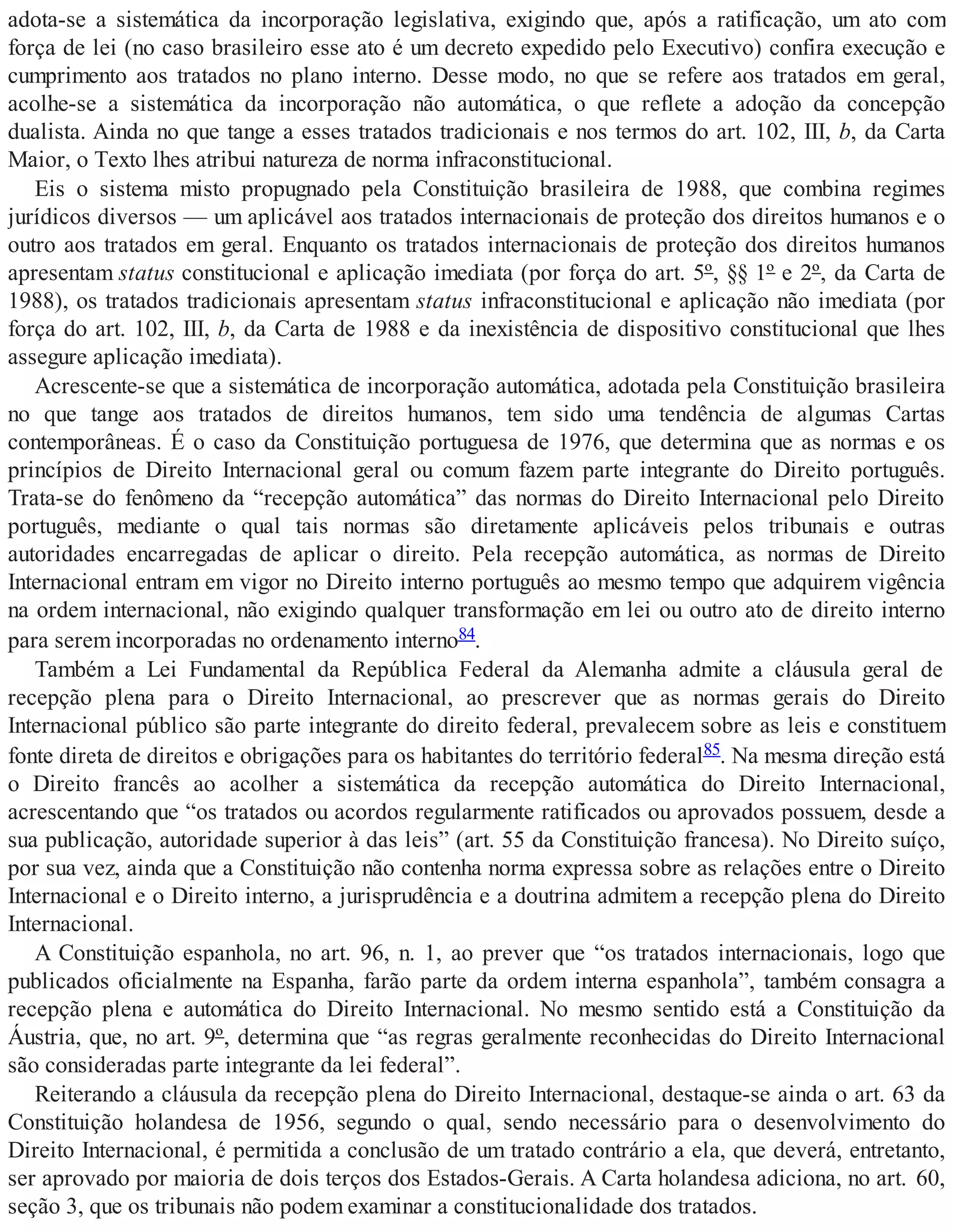 adota-se a sistemática da incorporação legislativa, exigindo que, após a ratificação, um ato com
força de lei (no caso brasileiro esse ato é um decreto expedido pelo Executivo) confira execução e
cumprimento aos tratados no plano interno. Desse modo, no que se refere aos tratados em geral,
acolhe-se a sistemática da incorporação não automática, o que reflete a adoção da concepção
dualista. Ainda no que tange a esses tratados tradicionais e nos termos do art. 102, III, b, da Carta
Maior, o Texto lhes atribui natureza de norma infraconstitucional.
Eis o sistema misto propugnado pela Constituição brasileira de 1988, que combina regimes
jurídicos diversos — um aplicável aos tratados internacionais de proteção dos direitos humanos e o
outro aos tratados em geral. Enquanto os tratados internacionais de proteção dos direitos humanos
apresentam status constitucional e aplicação imediata (por força do art. 5º, §§ 1º e 2º, da Carta de
1988), os tratados tradicionais apresentam status infraconstitucional e aplicação não imediata (por
força do art. 102, III, b, da Carta de 1988 e da inexistência de dispositivo constitucional que lhes
assegure aplicação imediata).
Acrescente-se que a sistemática de incorporação automática, adotada pela Constituição brasileira
no que tange aos tratados de direitos humanos, tem sido uma tendência de algumas Cartas
contemporâneas. É o caso da Constituição portuguesa de 1976, que determina que as normas e os
princípios de Direito Internacional geral ou comum fazem parte integrante do Direito português.
Trata-se do fenômeno da “recepção automática” das normas do Direito Internacional pelo Direito
português, mediante o qual tais normas são diretamente aplicáveis pelos tribunais e outras
autoridades encarregadas de aplicar o direito. Pela recepção automática, as normas de Direito
Internacional entram em vigor no Direito interno português ao mesmo tempo que adquirem vigência
na ordem internacional, não exigindo qualquer transformação em lei ou outro ato de direito interno
para serem incorporadas no ordenamento interno84.
Também a Lei Fundamental da República Federal da Alemanha admite a cláusula geral de
recepção plena para o Direito Internacional, ao prescrever que as normas gerais do Direito
Internacional público são parte integrante do direito federal, prevalecem sobre as leis e constituem
fonte direta de direitos e obrigações para os habitantes do território federal85. Na mesma direção está
o Direito francês ao acolher a sistemática da recepção automática do Direito Internacional,
acrescentando que “os tratados ou acordos regularmente ratificados ou aprovados possuem, desde a
sua publicação, autoridade superior à das leis” (art. 55 da Constituição francesa). No Direito suíço,
por sua vez, ainda que a Constituição não contenha norma expressa sobre as relações entre o Direito
Internacional e o Direito interno, a jurisprudência e a doutrina admitem a recepção plena do Direito
Internacional.
A Constituição espanhola, no art. 96, n. 1, ao prever que “os tratados internacionais, logo que
publicados oficialmente na Espanha, farão parte da ordem interna espanhola”, também consagra a
recepção plena e automática do Direito Internacional. No mesmo sentido está a Constituição da
Áustria, que, no art. 9º, determina que “as regras geralmente reconhecidas do Direito Internacional
são consideradas parte integrante da lei federal”.
Reiterando a cláusula da recepção plena do Direito Internacional, destaque-se ainda o art. 63 da
Constituição holandesa de 1956, segundo o qual, sendo necessário para o desenvolvimento do
Direito Internacional, é permitida a conclusão de um tratado contrário a ela, que deverá, entretanto,
ser aprovado por maioria de dois terços dos Estados-Gerais. A Carta holandesa adiciona, no art. 60,
seção 3, que os tribunais não podem examinar a constitucionalidade dos tratados.
 