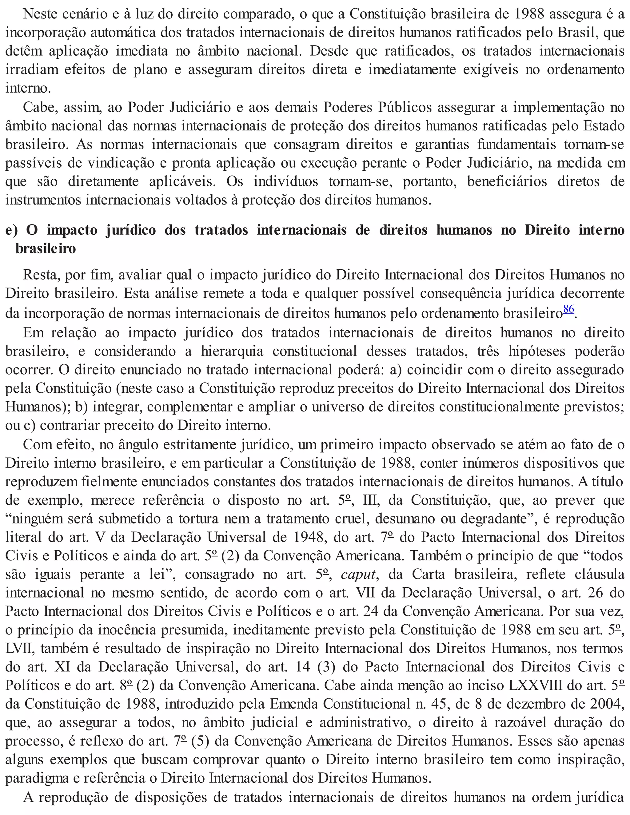 Neste cenário e à luz do direito comparado, o que a Constituição brasileira de 1988 assegura é a
incorporação automática dos tratados internacionais de direitos humanos ratificados pelo Brasil, que
detêm aplicação imediata no âmbito nacional. Desde que ratificados, os tratados internacionais
irradiam efeitos de plano e asseguram direitos direta e imediatamente exigíveis no ordenamento
interno.
Cabe, assim, ao Poder Judiciário e aos demais Poderes Públicos assegurar a implementação no
âmbito nacional das normas internacionais de proteção dos direitos humanos ratificadas pelo Estado
brasileiro. As normas internacionais que consagram direitos e garantias fundamentais tornam-se
passíveis de vindicação e pronta aplicação ou execução perante o Poder Judiciário, na medida em
que são diretamente aplicáveis. Os indivíduos tornam-se, portanto, beneficiários diretos de
instrumentos internacionais voltados à proteção dos direitos humanos.
e) O impacto jurídico dos tratados internacionais de direitos humanos no Direito interno
brasileiro
Resta, por fim, avaliar qual o impacto jurídico do Direito Internacional dos Direitos Humanos no
Direito brasileiro. Esta análise remete a toda e qualquer possível consequência jurídica decorrente
da incorporação de normas internacionais de direitos humanos pelo ordenamento brasileiro86.
Em relação ao impacto jurídico dos tratados internacionais de direitos humanos no direito
brasileiro, e considerando a hierarquia constitucional desses tratados, três hipóteses poderão
ocorrer. O direito enunciado no tratado internacional poderá: a) coincidir com o direito assegurado
pela Constituição (neste caso a Constituição reproduz preceitos do Direito Internacional dos Direitos
Humanos); b) integrar, complementar e ampliar o universo de direitos constitucionalmente previstos;
ou c) contrariar preceito do Direito interno.
Com efeito, no ângulo estritamente jurídico, um primeiro impacto observado se atém ao fato de o
Direito interno brasileiro, e em particular a Constituição de 1988, conter inúmeros dispositivos que
reproduzem fielmente enunciados constantes dos tratados internacionais de direitos humanos. A título
de exemplo, merece referência o disposto no art. 5º, III, da Constituição, que, ao prever que
“ninguém será submetido a tortura nem a tratamento cruel, desumano ou degradante”, é reprodução
literal do art. V da Declaração Universal de 1948, do art. 7º do Pacto Internacional dos Direitos
Civis e Políticos e ainda do art. 5º (2) da Convenção Americana. Também o princípio de que “todos
são iguais perante a lei”, consagrado no art. 5º, caput, da Carta brasileira, reflete cláusula
internacional no mesmo sentido, de acordo com o art. VII da Declaração Universal, o art. 26 do
Pacto Internacional dos Direitos Civis e Políticos e o art. 24 da Convenção Americana. Por sua vez,
o princípio da inocência presumida, ineditamente previsto pela Constituição de 1988 em seu art. 5º,
LVII, também é resultado de inspiração no Direito Internacional dos Direitos Humanos, nos termos
do art. XI da Declaração Universal, do art. 14 (3) do Pacto Internacional dos Direitos Civis e
Políticos e do art. 8º (2) da Convenção Americana. Cabe ainda menção ao inciso LXXVIII do art. 5º
da Constituição de 1988, introduzido pela Emenda Constitucional n. 45, de 8 de dezembro de 2004,
que, ao assegurar a todos, no âmbito judicial e administrativo, o direito à razoável duração do
processo, é reflexo do art. 7º (5) da Convenção Americana de Direitos Humanos. Esses são apenas
alguns exemplos que buscam comprovar quanto o Direito interno brasileiro tem como inspiração,
paradigma e referência o Direito Internacional dos Direitos Humanos.
A reprodução de disposições de tratados internacionais de direitos humanos na ordem jurídica
 