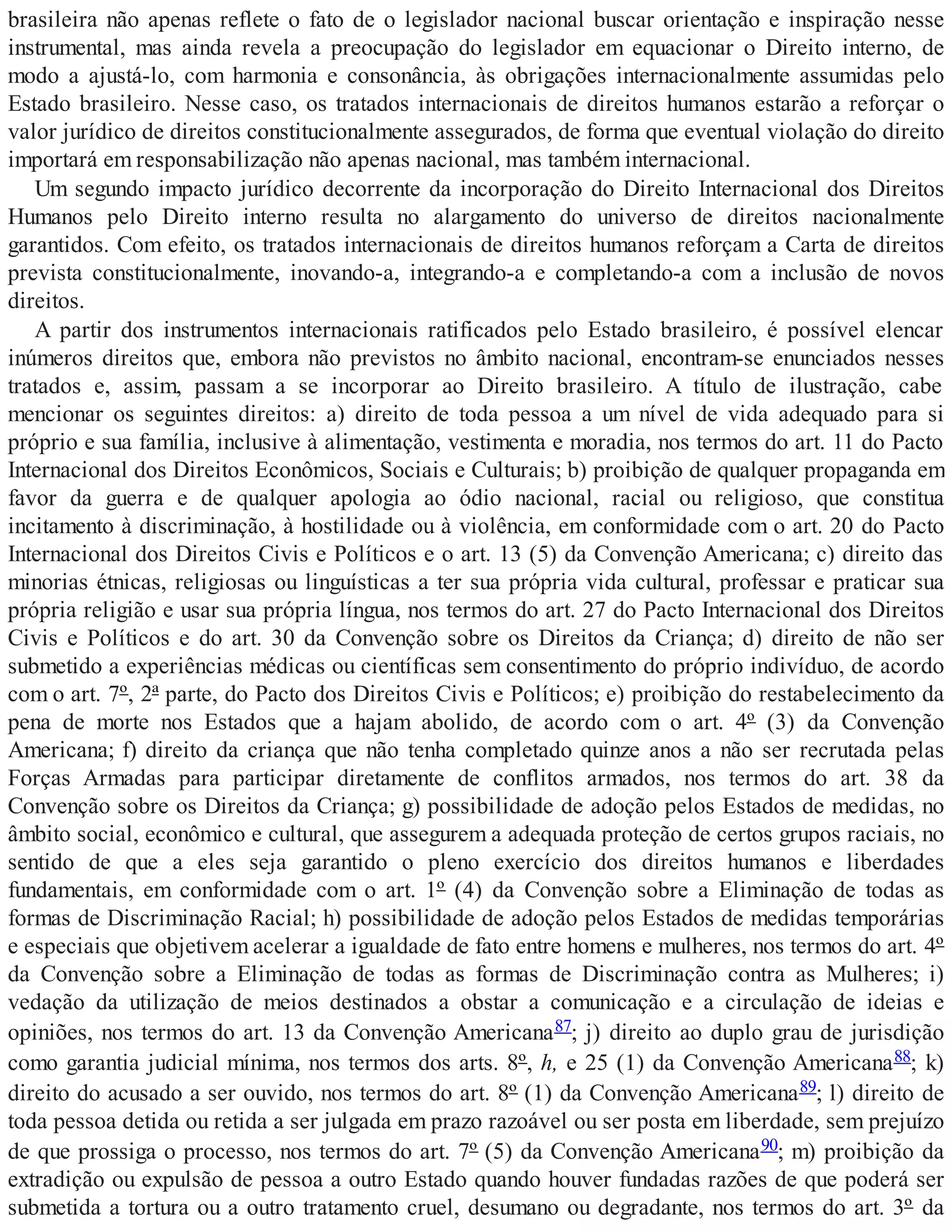 brasileira não apenas reflete o fato de o legislador nacional buscar orientação e inspiração nesse
instrumental, mas ainda revela a preocupação do legislador em equacionar o Direito interno, de
modo a ajustá-lo, com harmonia e consonância, às obrigações internacionalmente assumidas pelo
Estado brasileiro. Nesse caso, os tratados internacionais de direitos humanos estarão a reforçar o
valor jurídico de direitos constitucionalmente assegurados, de forma que eventual violação do direito
importará em responsabilização não apenas nacional, mas também internacional.
Um segundo impacto jurídico decorrente da incorporação do Direito Internacional dos Direitos
Humanos pelo Direito interno resulta no alargamento do universo de direitos nacionalmente
garantidos. Com efeito, os tratados internacionais de direitos humanos reforçam a Carta de direitos
prevista constitucionalmente, inovando-a, integrando-a e completando-a com a inclusão de novos
direitos.
A partir dos instrumentos internacionais ratificados pelo Estado brasileiro, é possível elencar
inúmeros direitos que, embora não previstos no âmbito nacional, encontram-se enunciados nesses
tratados e, assim, passam a se incorporar ao Direito brasileiro. A título de ilustração, cabe
mencionar os seguintes direitos: a) direito de toda pessoa a um nível de vida adequado para si
próprio e sua família, inclusive à alimentação, vestimenta e moradia, nos termos do art. 11 do Pacto
Internacional dos Direitos Econômicos, Sociais e Culturais; b) proibição de qualquer propaganda em
favor da guerra e de qualquer apologia ao ódio nacional, racial ou religioso, que constitua
incitamento à discriminação, à hostilidade ou à violência, em conformidade com o art. 20 do Pacto
Internacional dos Direitos Civis e Políticos e o art. 13 (5) da Convenção Americana; c) direito das
minorias étnicas, religiosas ou linguísticas a ter sua própria vida cultural, professar e praticar sua
própria religião e usar sua própria língua, nos termos do art. 27 do Pacto Internacional dos Direitos
Civis e Políticos e do art. 30 da Convenção sobre os Direitos da Criança; d) direito de não ser
submetido a experiências médicas ou científicas sem consentimento do próprio indivíduo, de acordo
com o art. 7º, 2ª parte, do Pacto dos Direitos Civis e Políticos; e) proibição do restabelecimento da
pena de morte nos Estados que a hajam abolido, de acordo com o art. 4º (3) da Convenção
Americana; f) direito da criança que não tenha completado quinze anos a não ser recrutada pelas
Forças Armadas para participar diretamente de conflitos armados, nos termos do art. 38 da
Convenção sobre os Direitos da Criança; g) possibilidade de adoção pelos Estados de medidas, no
âmbito social, econômico e cultural, que assegurem a adequada proteção de certos grupos raciais, no
sentido de que a eles seja garantido o pleno exercício dos direitos humanos e liberdades
fundamentais, em conformidade com o art. 1º (4) da Convenção sobre a Eliminação de todas as
formas de Discriminação Racial; h) possibilidade de adoção pelos Estados de medidas temporárias
e especiais que objetivem acelerar a igualdade de fato entre homens e mulheres, nos termos do art. 4º
da Convenção sobre a Eliminação de todas as formas de Discriminação contra as Mulheres; i)
vedação da utilização de meios destinados a obstar a comunicação e a circulação de ideias e
opiniões, nos termos do art. 13 da Convenção Americana87; j) direito ao duplo grau de jurisdição
como garantia judicial mínima, nos termos dos arts. 8º, h, e 25 (1) da Convenção Americana88; k)
direito do acusado a ser ouvido, nos termos do art. 8º (1) da Convenção Americana89; l) direito de
toda pessoa detida ou retida a ser julgada em prazo razoável ou ser posta em liberdade, sem prejuízo
de que prossiga o processo, nos termos do art. 7º (5) da Convenção Americana90; m) proibição da
extradição ou expulsão de pessoa a outro Estado quando houver fundadas razões de que poderá ser
submetida a tortura ou a outro tratamento cruel, desumano ou degradante, nos termos do art. 3º da
 