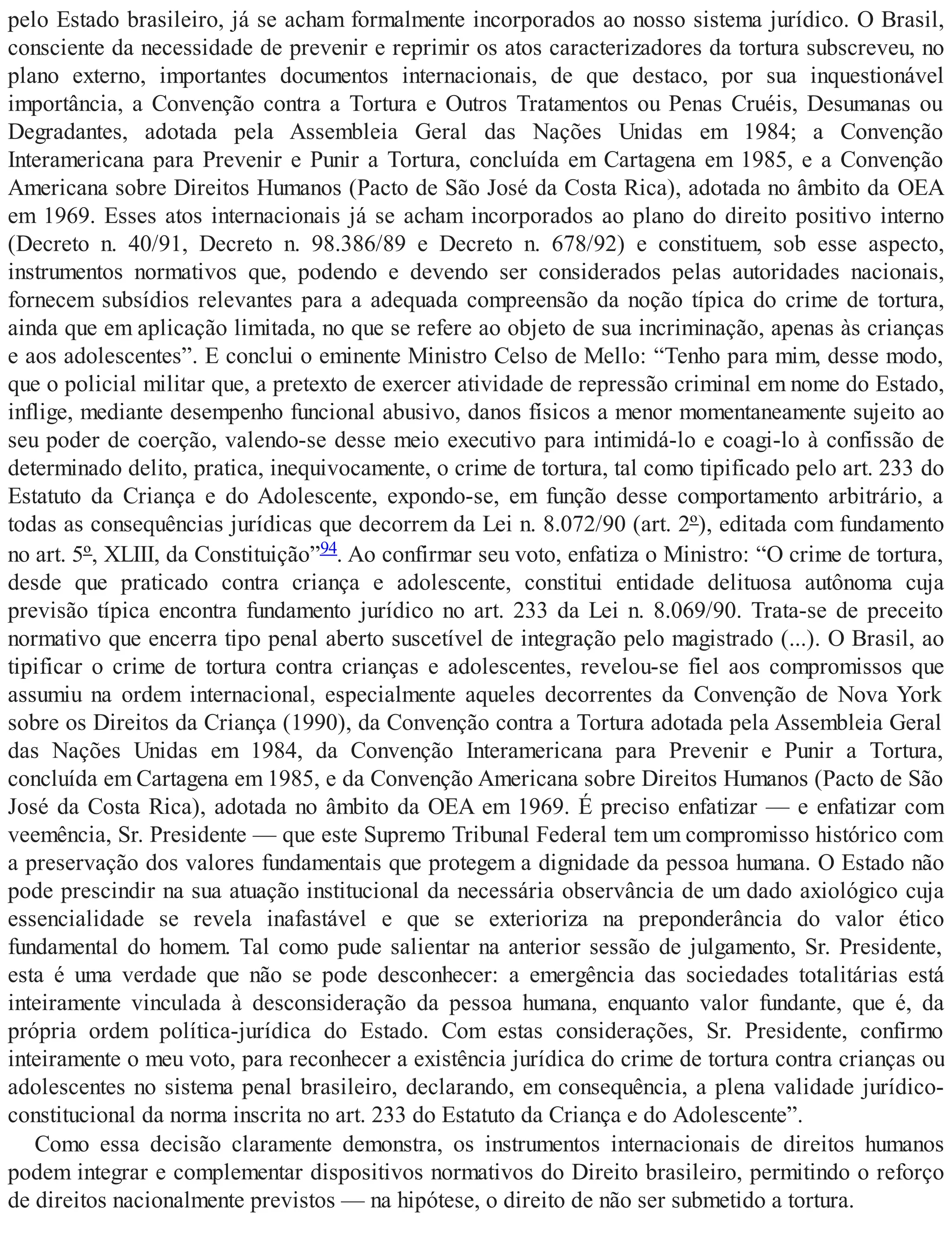 pelo Estado brasileiro, já se acham formalmente incorporados ao nosso sistema jurídico. O Brasil,
consciente da necessidade de prevenir e reprimir os atos caracterizadores da tortura subscreveu, no
plano externo, importantes documentos internacionais, de que destaco, por sua inquestionável
importância, a Convenção contra a Tortura e Outros Tratamentos ou Penas Cruéis, Desumanas ou
Degradantes, adotada pela Assembleia Geral das Nações Unidas em 1984; a Convenção
Interamericana para Prevenir e Punir a Tortura, concluída em Cartagena em 1985, e a Convenção
Americana sobre Direitos Humanos (Pacto de São José da Costa Rica), adotada no âmbito da OEA
em 1969. Esses atos internacionais já se acham incorporados ao plano do direito positivo interno
(Decreto n. 40/91, Decreto n. 98.386/89 e Decreto n. 678/92) e constituem, sob esse aspecto,
instrumentos normativos que, podendo e devendo ser considerados pelas autoridades nacionais,
fornecem subsídios relevantes para a adequada compreensão da noção típica do crime de tortura,
ainda que em aplicação limitada, no que se refere ao objeto de sua incriminação, apenas às crianças
e aos adolescentes”. E conclui o eminente Ministro Celso de Mello: “Tenho para mim, desse modo,
que o policial militar que, a pretexto de exercer atividade de repressão criminal em nome do Estado,
inflige, mediante desempenho funcional abusivo, danos físicos a menor momentaneamente sujeito ao
seu poder de coerção, valendo-se desse meio executivo para intimidá-lo e coagi-lo à confissão de
determinado delito, pratica, inequivocamente, o crime de tortura, tal como tipificado pelo art. 233 do
Estatuto da Criança e do Adolescente, expondo-se, em função desse comportamento arbitrário, a
todas as consequências jurídicas que decorrem da Lei n. 8.072/90 (art. 2º), editada com fundamento
no art. 5º, XLIII, da Constituição”94. Ao confirmar seu voto, enfatiza o Ministro: “O crime de tortura,
desde que praticado contra criança e adolescente, constitui entidade delituosa autônoma cuja
previsão típica encontra fundamento jurídico no art. 233 da Lei n. 8.069/90. Trata-se de preceito
normativo que encerra tipo penal aberto suscetível de integração pelo magistrado (...). O Brasil, ao
tipificar o crime de tortura contra crianças e adolescentes, revelou-se fiel aos compromissos que
assumiu na ordem internacional, especialmente aqueles decorrentes da Convenção de Nova York
sobre os Direitos da Criança (1990), da Convenção contra a Tortura adotada pela Assembleia Geral
das Nações Unidas em 1984, da Convenção Interamericana para Prevenir e Punir a Tortura,
concluída em Cartagena em 1985, e da Convenção Americana sobre Direitos Humanos (Pacto de São
José da Costa Rica), adotada no âmbito da OEA em 1969. É preciso enfatizar — e enfatizar com
veemência, Sr. Presidente — que este Supremo Tribunal Federal tem um compromisso histórico com
a preservação dos valores fundamentais que protegem a dignidade da pessoa humana. O Estado não
pode prescindir na sua atuação institucional da necessária observância de um dado axiológico cuja
essencialidade se revela inafastável e que se exterioriza na preponderância do valor ético
fundamental do homem. Tal como pude salientar na anterior sessão de julgamento, Sr. Presidente,
esta é uma verdade que não se pode desconhecer: a emergência das sociedades totalitárias está
inteiramente vinculada à desconsideração da pessoa humana, enquanto valor fundante, que é, da
própria ordem política-jurídica do Estado. Com estas considerações, Sr. Presidente, confirmo
inteiramente o meu voto, para reconhecer a existência jurídica do crime de tortura contra crianças ou
adolescentes no sistema penal brasileiro, declarando, em consequência, a plena validade jurídico-
constitucional da norma inscrita no art. 233 do Estatuto da Criança e do Adolescente”.
Como essa decisão claramente demonstra, os instrumentos internacionais de direitos humanos
podem integrar e complementar dispositivos normativos do Direito brasileiro, permitindo o reforço
de direitos nacionalmente previstos — na hipótese, o direito de não ser submetido a tortura.
 