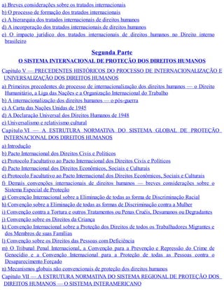 a) Breves considerações sobre os tratados internacionais
b) O processo de formação dos tratados internacionais
c) A hierarquia dos tratados internacionais de direitos humanos
d) A incorporação dos tratados internacionais de direitos humanos
e) O impacto jurídico dos tratados internacionais de direitos humanos no Direito interno
brasileiro
Segunda Parte
O SISTEMA INTERNACIONAL DE PROTEÇÃO DOS DIREITOS HUMANOS
Capítulo V — PRECEDENTES HISTÓRICOS DO PROCESSO DE INTERNACIONALIZAÇÃO E
UNIVERSALIZAÇÃO DOS DIREITOS HUMANOS
a) Primeiros precedentes do processo de internacionalização dos direitos humanos — o Direito
Humanitário, a Liga das Nações e a Organização Internacional do Trabalho
b) A internacionalização dos direitos humanos — o pós-guerra
c) A Carta das Nações Unidas de 1945
d) A Declaração Universal dos Direitos Humanos de 1948
e) Universalismo e relativismo cultural
Capítulo VI — A ESTRUTURA NORMATIVA DO SISTEMA GLOBAL DE PROTEÇÃO
INTERNACIONAL DOS DIREITOS HUMANOS
a) Introdução
b) Pacto Internacional dos Direitos Civis e Políticos
c) Protocolo Facultativo ao Pacto Internacional dos Direitos Civis e Políticos
d) Pacto Internacional dos Direitos Econômicos, Sociais e Culturais
e) Protocolo Facultativo ao Pacto Internacional dos Direitos Econômicos, Sociais e Culturais
f) Demais convenções internacionais de direitos humanos — breves considerações sobre o
Sistema Especial de Proteção
g) Convenção Internacional sobre a Eliminação de todas as forma de Discriminação Racial
h) Convenção sobre a Eliminação de todas as formas de Discriminação contra a Mulher
i) Convenção contra a Tortura e outros Tratamentos ou Penas Cruéis, Desumanos ou Degradantes
j) Convenção sobre os Direitos da Criança
k) Convenção Internacional sobre a Proteção dos Direitos de todos os Trabalhadores Migrantes e
dos Membros de suas Famílias
l) Convenção sobre os Direitos das Pessoas com Deficiência
m) O Tribunal Penal Internacional, a Convenção para a Prevenção e Repressão do Crime de
Genocídio e a Convenção Internacional para a Proteção de todas as Pessoas contra o
Desaparecimento Forçado
n) Mecanismos globais não convencionais de proteção dos direitos humanos
Capítulo VII — A ESTRUTURA NORMATIVA DO SISTEMA REGIONAL DE PROTEÇÃO DOS
DIREITOS HUMANOS — O SISTEMA INTERAMERICANO
 