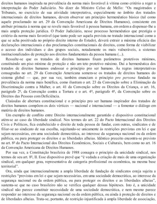direitos humanos inspirada na prevalência da norma mais favorável à vítima como critério a reger a
interpretação do Poder Judiciário. No dizer do Ministro Celso de Mello: “Os magistrados e
Tribunais, no exercício de sua atividade interpretativa, especialmente no âmbito dos tratados
internacionais de direitos humanos, devem observar um princípio hermenêutico básico (tal como
aquele proclamado no art. 29 da Convenção Americana de Direitos Humanos), consistente em
atribuir primazia à norma que se revele mais favorável à pessoa humana, em ordem a dispensar-lhe a
mais ampla proteção jurídica. O Poder Judiciário, nesse processo hermenêutico que prestigia o
critério da norma mais favorável (que tanto pode ser aquela prevista no tratado internacional como a
que se acha positivada no próprio direito interno do Estado), deverá extrair a máxima eficácia das
declarações internacionais e das proclamações constitucionais de direitos, como forma de viabilizar
o acesso dos indivíduos e dos grupos sociais, notadamente os mais vulneráveis, a sistemas
institucionalizados de proteção aos direitos fundamentais da pessoa humana (...).
Ressalte-se que os tratados de direitos humanos fixam parâmetros protetivos mínimos,
constituindo um piso mínimo de proteção e não um teto protetivo máximo. Daí a hermenêutica dos
tratados de direitos humanos endossar o princípio pro ser humano. Às regras interpretativas
consagradas no art. 29 da Convenção Americana somem-se os tratados de direitos humanos do
sistema global — que, por sua vez, também enunciam o princípio pro persona fundado na
prevalência da norma mais benéfica, como ilustram o art. 23 da Convenção sobre a Eliminação da
Discriminação contra a Mulher, o art. 41 da Convenção sobre os Direitos da Criança, o art. 16,
parágrafo 2º, da Convenção contra a Tortura e o art. 4º, parágrafo 4º, da Convenção sobre os
Direitos das Pessoas com Deficiência.
Claúsulas de abertura constitucional e o princípio pro ser humano inspirador dos tratados de
direitos humanos compõem os dois vértices — nacional e internacional — a fomentar o diálogo em
matéria de direitos humanos.
Um exemplo de conflito entre Direito internacionalmente garantido e dispositivo constitucional
atém-se ao caso da liberdade sindical. Nos termos do art. 22 do Pacto Internacional dos Direitos
Civis e Políticos, fica estabelecido o direito de toda pessoa de fundar, com outras, sindicatos e de
filiar-se ao sindicato de sua escolha, sujeitando-se unicamente às restrições previstas em lei e que
sejam necessárias, em uma sociedade democrática, ao interesse da segurança nacional ou da ordem
pública, ou para proteger os direitos e as liberdades alheias. Idêntico preceito encontra-se previsto
no art. 8º do Pacto Internacional dos Direitos Econômicos, Sociais e Culturais, bem como no art. 16
da Convenção Americana de Direitos Humanos.
Por sua vez, a Constituição brasileira de 1988 consagra o princípio da unicidade sindical, nos
termos de seu art. 8º, II. Esse dispositivo prevê que “é vedada a criação de mais de uma organização
sindical, em qualquer grau, representativa de categoria profissional ou econômica, na mesma base
territorial”.
Ora, ainda que internacionalmente a ampla liberdade de fundação de sindicatos esteja sujeita a
restrições “previstas em lei e que sejam necessárias, em uma sociedade democrática, ao interesse da
segurança nacional ou da ordem pública, ou para proteger os direitos e as liberdades alheias”,
sustenta-se que no caso brasileiro não se verifica qualquer dessas hipóteses. Isto é, a unicidade
sindical não parece constituir necessidade de uma sociedade democrática, e nem mesmo parece
responder ao interesse da segurança nacional ou da ordem pública, ou ainda à proteção de direitos e
de liberdades alheias. Trata-se, portanto, de restrição injustificada à ampla liberdade de associação,
 