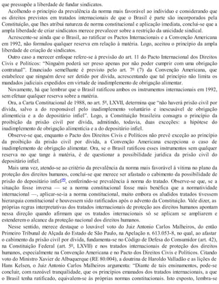 que pressupõe a liberdade de fundar sindicatos.
Acolhendo o princípio da prevalência da norma mais favorável ao indivíduo e considerando que
os direitos previstos em tratados internacionais de que o Brasil é parte são incorporados pela
Constituição, que lhes atribui natureza de norma constitucional e aplicação imediata, conclui-se que a
ampla liberdade de criar sindicatos merece prevalecer sobre a restrição da unicidade sindical.
Acrescente-se ainda que o Brasil, ao ratificar os Pactos Internacionais e a Convenção Americana
em 1992, não formulou qualquer reserva em relação à matéria. Logo, aceitou o princípio da ampla
liberdade de criação de sindicatos.
Outro caso a merecer enfoque refere-se à previsão do art. 11 do Pacto Internacional dos Direitos
Civis e Políticos: “Ninguém poderá ser preso apenas por não poder cumprir com uma obrigação
contratual”. Enunciado semelhante é previsto pelo art. 7º (7) da Convenção Americana, que
estabelece que ninguém deve ser detido por dívida, acrescentando que tal princípio não limita os
mandados judiciais expedidos em virtude de inadimplemento de obrigação alimentar.
Novamente, há que lembrar que o Brasil ratificou ambos os instrumentos internacionais em 1992,
sem efetuar qualquer reserva sobre a matéria.
Ora, a Carta Constitucional de 1988, no art. 5º, LXVII, determina que “não haverá prisão civil por
dívida, salvo a do responsável pelo inadimplemento voluntário e inescusável de obrigação
alimentícia e a do depositário infiel”. Logo, a Constituição brasileira consagra o princípio da
proibição da prisão civil por dívida, admitindo, todavia, duas exceções: a hipótese do
inadimplemento de obrigação alimentícia e a do depositário infiel.
Observe-se que, enquanto o Pacto dos Direitos Civis e Políticos não prevê exceção ao princípio
da proibição da prisão civil por dívida, a Convenção Americana excepciona o caso de
inadimplemento de obrigação alimentar. Ora, se o Brasil ratificou esses instrumentos sem qualquer
reserva no que tange à matéria, é de questionar a possibilidade jurídica da prisão civil do
depositário infiel.
Mais uma vez, atendo-se ao critério da prevalência da norma mais favorável à vítima no plano da
proteção dos direitos humanos, conclui-se que merece ser afastado o cabimento da possibilidade de
prisão do depositário infiel99, conferindo-se prevalência à norma do tratado. Observe-se que, se a
situação fosse inversa — se a norma constitucional fosse mais benéfica que a normatividade
internacional —, aplicar-se-ia a norma constitucional, muito embora os aludidos tratados tivessem
hierarquia constitucional e houvessem sido ratificados após o advento da Constituição. Vale dizer, as
próprias regras interpretativas dos tratados internacionais de proteção aos direitos humanos apontam
nessa direção quando afirmam que os tratados internacionais só se aplicam se ampliarem e
estenderem o alcance da proteção nacional dos direitos humanos.
Nesse sentido, merece destaque o louvável voto do Juiz Antonio Carlos Malheiros, do então
Primeiro Tribunal de Alçada do Estado de São Paulo, na Apelação n. 613.053-8, no qual, ao afastar
o cabimento da prisão civil por dívida, fundamenta-se no Código de Defesa do Consumidor (art. 42),
na Constituição Federal (art. 5º, LXVII) e nos tratados internacionais de proteção dos direitos
humanos, especialmente na Convenção Americana e no Pacto dos Direitos Civis e Políticos. Citando
voto do Ministro Xavier de Albuquerque (RE 80.004), a doutrina de Haroldo Valladão e as lições de
Hans Kelsen, o Juiz Antonio Carlos Malheiros argumenta: “Diante de tais ensinamentos, pode-se
concluir, com razoável tranquilidade, que os princípios emanados dos tratados internacionais, a que
o Brasil tenha ratificado, equivalem-se às próprias normas constitucionais. Isto exposto, lembra-se
 