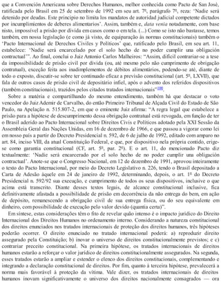 que a Convención Americana sobre Derechos Humanos, melhor conhecida como Pacto de San José,
ratificada pelo Brasil em 25 de setembro de 1992 em seu art. 7º, parágrafo 7º, reza: ‘Nadie será
detenido por deudas. Este principio no limita los mandatos de autoridad judicial competente dictados
por incumplimientos de deberes alimentarios’. Assim, também e, data venia notadamente, com base
nisto, impossível a prisão por dívida em casos como o em tela. (...) Como se isto não bastasse, temos
também, em nossa legislação (e como já visto, de equiparação às normas constitucionais) também o
‘Pacto Internacional de Derechos Civiles y Políticos’ que, ratificado pelo Brasil, em seu art. 11,
estabelece: ‘Nadie será encarcelado por el solo hecho de no poder cumplir una obligación
contractual’”. Ao final, conclui o Juiz Antonio Carlos Malheiros: “Assim, difícil contrariar-se a tese
da impossibilidade de prisão civil por dívida (ou, até mesmo pelo não cumprimento de obrigação
contratual), exceção feita aos inadimplementos de débitos alimentários, podendo-se até, diante de
todo o exposto, discutir-se sobre ter continuado eficaz a previsão constitucional (art. 5º, LXVII), que
fala de outros casos de prisão civil de depositário infiel, após o advento dos referidos dispositivos
(também constitucionais), trazidos pelos citados tratados internacionais”100.
Sobre a matéria e compartilhando do mesmo entendimento, também há que destacar o voto
vencedor do Juiz Ademir de Carvalho, do então Primeiro Tribunal de Alçada Civil do Estado de São
Paulo, na Apelação n. 515.807-2, em que o eminente Juiz afirma: “A regra legal que estabelece a
prisão para a hipótese de descumprimento dessa obrigação contratual está revogada, em função de ter
o Brasil aderido ao Pacto Internacional sobre Direitos Civis e Políticos adotado pela XXI Sessão da
Assembleia Geral das Nações Unidas, em 16 de dezembro de 1966, e que passou a vigorar como lei
em nosso país a partir do Decreto Presidencial n. 592, de 6 de julho de 1992, editado com amparo no
art. 84, inciso VIII, da atual Constituição Federal, e que, por dispositivo nela própria contido, erige-
se como garantia constitucional (CF, art. 5º, par. 2º). E o art. 11, do mencionado Pacto diz
textualmente: ‘Nadie será encarcerado por el solo hecho de no poder cumplir una obligación
contractual’. Anote-se que o Congresso Nacional, em 12 de dezembro de 1991, aprovou inteiramente
o texto do Pacto Internacional, por meio do Decreto Legislativo n. 226, tendo o Brasil depositado a
Carta de Adesão àquele em 24 de janeiro de 1992, determinando, depois, o art. 1º do Decreto
Presidencial n. 592/92 sua execução, e cumprimento de todos os seus dispositivos, inclusive o que
acima está transcrito. Diante desses textos legais, de alcance constitucional inclusive, fica
definitivamente afastada a possibilidade de prisão em decorrência da não entrega do bem, em ação
de depósito, remanescendo a obrigação civil de sua entrega física, ou do seu equivalente em
dinheiro, com possibilidade de execução pelo valor devido (quantia certa)”.
Em síntese, estas considerações têm o fito de revelar quão intenso é o impacto jurídico do Direito
Internacional dos Direitos Humanos no ordenamento interno. Considerando a natureza constitucional
dos direitos enunciados nos tratados internacionais de proteção dos direitos humanos, três hipóteses
poderão ocorrer. O direito enunciado no tratado internacional poderá: a) reproduzir direito
assegurado pela Constituição; b) inovar o universo de direitos constitucionalmente previstos; e c)
contrariar preceito constitucional. Na primeira hipótese, os tratados internacionais de direitos
humanos estarão a reforçar o valor jurídico de direitos constitucionalmente assegurados. Na segunda,
esses tratados estarão a ampliar e estender o elenco dos direitos constitucionais, complementando e
integrando a declaração constitucional de direitos. Por fim, quanto à terceira hipótese, prevalecerá a
norma mais favorável à proteção da vítima. Vale dizer, os tratados internacionais de direitos
humanos inovam significativamente o universo dos direitos nacionalmente consagrados — ora
 