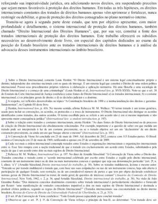 reforçando sua imperatividade jurídica, ora adicionando novos direitos, ora suspendendo preceitos
que sejam menos favoráveis à proteção dos direitos humanos. Em todas as três hipóteses, os direitos
internacionais constantes dos tratados de direitos humanos apenas vêm aprimorar e fortalecer, nunca
restringir ou debilitar, o grau de proteção dos direitos consagrados no plano normativo interno.
Transita-se agora à segunda parte deste estudo, que tem por objetivo apresentar, com maior
profundidade e detalhamento, o sistema internacional de proteção dos direitos humanos, também
chamado “Direito Internacional dos Direitos Humanos”, que, por sua vez, constitui a fonte dos
tratados internacionais de proteção dos direitos humanos. Este trabalho oferecerá os subsídios
necessários ao desenvolvimento deste livro, em especial dos capítulos dedicados ao exame da
posição do Estado brasileiro ante os tratados internacionais de direitos humanos e à análise da
advocacia desses instrumentos internacionais no âmbito brasileiro.
1 Sobre o Direito Internacional, comenta Louis Henkin: “O Direito Internacional é um sistema legal conceitualmente próprio e
distinto, independente dos sistemas nacionais com os quais ele interage. É um sistema legal que constitui o Direito de uma ordem política
internacional. Possui seus procedimentos próprios relativos à elaboração e aplicação normativa. Há uma filosofia e uma sociologia de
Direito Internacional e o começo de uma criminologia” (Louis Henkin et al., International law, p. XVII-XXXI). Note-se que o art. 38
do Estatuto da Corte Internacional de Justiça estabelece como fontes do Direito Internacional: a) os tratados internacionais; b) o costume
internacional; c) os princípios gerais de direito; e d) as decisões judiciais e a doutrina.
2 A respeito, ver reflexões desenvolvidas no tópico “A Constituição brasileira de 1988 e a institucionalização dos direitos e garantias
fundamentais”, no Capítulo III deste livro.
3 Henkin, International law, p. 416. No mesmo sentido, afirma Rebecca M. M. Wallace: “O termo tratado é um termo genérico,
usado para incluir as convenções, os acordos, os protocolos e a troca de instrumentos. O Direito Internacional não distingue os acordos
identificados como tratados, dos outros acordos. O termo escolhido para se referir a um acordo não é em si mesmo importante e não
apresenta maior consequência jurídica” (International law: a student introduction, p. 197).
4 Sobre a relação entre tratados e costumes internacionais, atenta Henkin: “As duas fontes do Direito Internacional ou do processo
de criação do Direito Internacional são absolutamente relacionadas. Por exemplo, importante é a questão de saber em que medida um
tratado pode ser interpretado à luz de um costume preexistente, ou se o tratado objetiva ser um ato ‘declaratório’ de um direito
costumeiro preexistente, ou ainda um ato que busque alterar o mesmo” (International law, p. 101).
5 A Convenção de Viena foi concluída em 23 de maio de 1969. Até dezembro de 2012, contava com 113 Estados-partes. O Brasil
assinou a Convenção em 23 de maio de 1969, ratificando-a apenas em 25 de setembro de 2009.
6 Cada vez mais a ordem internacional contempla tratados entre Estados e organizações internacionais e organizações internacionais
entre si. Esse fato rompeu com a noção tradicional de que o tratado era exclusivamente um acordo entre Estados, substituindo-a pela
noção de que é um acordo entre dois ou mais sujeitos de Direito Internacional.
7 Rebecca M. M. Wallace, International law, p. 197. No dizer de Arnaldo Süssekind: “A Convenção de Viena sobre o Direito dos
Tratados conceitua o tratado como o ‘acordo internacional celebrado por escrito entre Estados e regido pelo direito internacional,
constante de um instrumento único ou de dois ou mais instrumentos conexos e qualquer que seja sua denominação particular’ (art. 2º, n.
I, alínea ‘a’)” (Arnaldo Süssekind, Direito internacional do trabalho, p. 38). Sobre os tratados multilaterais, leciona o mesmo autor:
“Entende-se por tratado multilateral o tratado que, com base nas suas estipulações ou nas de um instrumento conexo, haja sido aberto à
participação de qualquer Estado, sem restrição, ou de um considerável número de partes e que tem por objeto declarado estabelecer
normas gerais de Direito Internacional ou tratar, de modo geral, de questões de interesse comum” (Anuário da Comissão de Direito
Internacional, New York, 1962, v. 2, p. 36, apud Arnaldo Süssekind, Direito internacional do trabalho, p. 38). Na visão de João
Grandino Rodas: “Dos inúmeros conceitos doutrinários existentes sobre tratado internacional é particularmente elucidativo o fornecido
por Reuter: ‘uma manifestação de vontades concordantes imputável a dois ou mais sujeitos de Direito Internacional e destinada a
produzir efeitos jurídicos, segundo as regras do Direito Internacional’” (Tratados internacionais: sua executoriedade no direito interno
brasileiro, Revista do Curso de Direito da Universidade Federal de Uberlândia, n. 21, p. 313).
8 O art. 6º da Convenção de Viena estabelece: “Todo Estado possui capacidade para concluir tratados”.
9 Observe-se que o art. 3º, § 1º, da Convenção de Viena reforça o princípio da boa-fé, ao determinar: “Um tratado deve ser
 