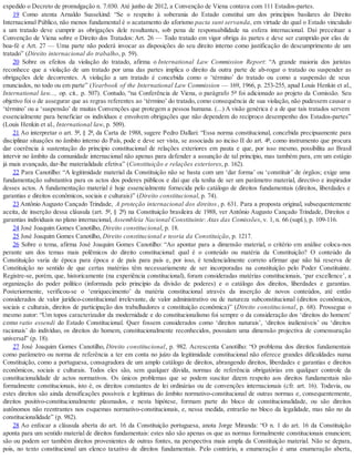 expedido o Decreto de promulgação n. 7.030. Até junho de 2012, a Convenção de Viena contava com 111 Estados-partes.
19 Como atenta Arnaldo Sussekind: “Se o respeito à soberania do Estado constitui um dos princípios basilares do Direito
Internacional Público, não menos fundamental é o acatamento do aforismo pacta sunt servanda, em virtude do qual o Estado vinculado
a um tratado deve cumprir as obrigações dele resultantes, sob pena de responsabilidade na esfera internacional. Daí preceituar a
Convenção de Viena sobre o Direito dos Tratados: Art. 26 — Todo tratado em vigor obriga às partes e deve ser cumprido por elas de
boa-fé e Art. 27 — Uma parte não poderá invocar as disposições do seu direito interno como justificação do descumprimento de um
tratado” (Direito internacional do trabalho, p. 59).
20 Sobre os efeitos da violação do tratado, afirma o International Law Commission Report: “A grande maioria dos juristas
reconhece que a violação de um tratado por uma das partes implica o direito da outra parte de ab-rogar o tratado ou suspender as
obrigações dele decorrentes. A violação a um tratado é concebida como o ‘término’ do tratado ou como a suspensão de seus
enunciados, no todo ou em parte” (Yearbook of the International Law Commission — 169, 1966, p. 253-255, apud Louis Henkin et al.,
International law..., op. cit., p. 507). Contudo, “na Conferência de Viena, o parágrafo 5º foi adicionado ao projeto da Comissão. Seu
objetivo foi o de assegurar que as regras referentes ao ‘término’ do tratado, como consequência de sua violação, não pudessem causar o
‘término’ ou a ‘suspensão’ de muitas Convenções que protegem a pessoa humana. (...) A visão genérica é a de que tais tratados servem
essencialmente para beneficiar os indivíduos e envolvem obrigações que não dependem do recíproco desempenho dos Estados-partes”
(Louis Henkin et al., International law, p. 509).
21 Ao interpretar o art. 5º, § 2º, da Carta de 1988, sugere Pedro Dallari: “Essa norma constitucional, concebida precipuamente para
disciplinar situações no âmbito interno do País, pode e deve ser vista, se associada ao inciso II do art. 4º, como instrumento que procura
dar coerência à sustentação do princípio constitucional de relações exteriores em pauta e que, por isso mesmo, possibilita ao Brasil
intervir no âmbito da comunidade internacional não apenas para defender a assunção de tal princípio, mas também para, em um estágio
já mais avançado, dar-lhe materialidade efetiva” (Constituição e relações exteriores, p. 162).
22 Para Canotilho: “A legitimidade material da Constituição não se basta com um ‘dar forma’ ou ‘constituir’ de órgãos; exige uma
fundamentação substantiva para os actos dos poderes públicos e daí que ela tenha de ser um parâmetro material, directivo e inspirador
desses actos. A fundamentação material é hoje essencialmente fornecida pelo catálogo de direitos fundamentais (direitos, liberdades e
garantias e direitos econômicos, sociais e culturais)” (Direito constitucional, p. 74).
23 Antônio Augusto Cançado Trindade, A proteção internacional dos direitos, p. 631. Para a proposta original, subsequentemente
aceita, de inserção dessa cláusula (art. 5º, § 2º) na Constituição brasileira de 1988, ver Antônio Augusto Cançado Trindade, Direitos e
garantias individuais no plano internacional, Assembleia Nacional Constituinte: Atas das Comissões, v. 1, n. 66 (supl.), p. 109-116.
24 José Joaquim Gomes Canotilho, Direito constitucional, p. 18.
25 José Joaquim Gomes Canotilho, Direito constitucional e teoria da Constituição, p. 1217.
26 Sobre o tema, afirma José Joaquim Gomes Canotilho: “Ao apontar para a dimensão material, o critério em análise coloca-nos
perante um dos temas mais polêmicos do direito constitucional: qual é o conteúdo ou matéria da Constituição? O conteúdo da
Constituição varia de época para época e de país para país e, por isso, é tendencialmente correto afirmar que não há reserva de
Constituição no sentido de que certas matérias têm necessariamente de ser incorporadas na constituição pelo Poder Constituinte.
Registre-se, porém, que, historicamente (na experiência constitucional), foram consideradas matérias constitucionais, ‘par excellence’, a
organização do poder político (informada pelo princípio da divisão de poderes) e o catálogo dos direitos, liberdades e garantias.
Posteriormente, verificou-se o ‘enriquecimento’ da matéria constitucional através da inserção de novos conteúdos, até então
considerados de valor jurídico-constitucional irrelevante, de valor administrativo ou de natureza subconstitucional (direitos econômicos,
sociais e culturais, direitos de participação dos trabalhadores e constituição econômica)” (Direito constitucional, p. 68). Prossegue o
mesmo autor: “Um topos caracterizador da modernidade e do constitucionalismo foi sempre o da consideração dos ‘direitos do homem’
como ratio essendi do Estado Constitucional. Quer fossem considerados como ‘direitos naturais’, ‘direitos inalienáveis’ ou ‘direitos
racionais’ do indivíduo, os direitos do homem, constitucionalmente reconhecidos, possuíam uma dimensão projectiva de comensuração
universal” (p. 18).
27 José Joaquim Gomes Canotilho, Direito constitucional, p. 982. Acrescenta Canotilho: “O problema dos direitos fundamentais
como parâmetro ou norma de referência a ter em conta no juízo da legitimidade constitucional não oferece grandes dificuldades numa
Constituição, como a portuguesa, consagradora de um amplo catálogo de direitos, abrangendo direitos, liberdades e garantias e direitos
econômicos, sociais e culturais. Todos eles são, sem qualquer dúvida, normas de referência obrigatórias em qualquer controle da
constitucionalidade de actos normativos. Os únicos problemas que se podem suscitar dizem respeito aos direitos fundamentais não
formalmente constitucionais, isto é, os direitos constantes de lei ordinárias ou de convenções internacionais (cfr. art. 16). Todavia, ou
estes direitos são ainda densificações possíveis e legítimas do âmbito normativo-constitucional de outras normas e, consequentemente,
direitos positivo-constitucionalmente plasmados, e nesta hipótese, formam parte do bloco de constitucionalidade, ou são direitos
autônomos não reentrantes nos esquemas normativo-constitucionais, e, nessa medida, entrarão no bloco da legalidade, mas não no da
constitucionalidade” (p. 982).
28 Ao enfocar a cláusula aberta do art. 16 da Constituição portuguesa, anota Jorge Miranda: “O n. 1 do art. 16 da Constituição
aponta para um sentido material de direitos fundamentais: estes não são apenas os que as normas formalmente constitucionais enunciem;
são ou podem ser também direitos provenientes de outras fontes, na perspectiva mais ampla da Constituição material. Não se depara,
pois, no texto constitucional um elenco taxativo de direitos fundamentais. Pelo contrário, a enumeração é uma enumeração aberta,
 