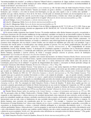 “inconstitucionalidade dos tratados”, ao atribuir ao Supremo Tribunal Federal a competência de “julgar, mediante recurso extraordinário,
as causas decididas em única ou última instância por outros tribunais, quando a decisão recorrida declarar a inconstitucionalidade de
tratado ou lei federal”, nos termos do art. 119, III, b.
38 Francisco Rezek, Direito internacional público: curso elementar, p. 106. Na lição crítica de André Gonçalves Pereira e Fausto
de Quadros, ao enfocarem o direito brasileiro: “Quanto aos tratados em geral, a doutrina e a jurisprudência têm entendido, não sem
hesitações, que o tratado e a lei estão no mesmo nível hierárquico, ou seja, que entre aquela e este se verifica uma ‘paridade’ —
paridade essa que, todavia, funciona a favor da lei. De facto, a lei não pode ser afastada por tratado com ela incompatível; mas se ao
tratado se suceder uma lei que bula com ele, essa lei não revoga, em sentido técnico, o tratado, mas ‘afasta sua aplicação’, o que quer
dizer que o tratado só se aplicará se e quando aquela lei for revogada” (Manual de direito internacional público, p. 103).
39 Jacob Dolinger, A nova Constituição e o direito internacional, p. 13.
40 Celso D. Albuquerque Mello, Curso de direito internacional público, p. 69.
41 Celso D. Albuquerque Mello, Curso de direito internacional público, p. 70.
42 Estes trechos foram extraídos do voto do Ministro Celso de Mello no julgamento do HC 72.131-RJ, em 22.11.1995. Note-se que
esse entendimento foi posteriormente reiterado nos julgamentos do RE 206.482-SP; HC 76.561-SP, Plenário, 27.5.1998; ADI 1480-3-
DF, 4.9.1997; e RE 243.613, 27.4.1999.
43 No mesmo sentido, argumenta Juan Antonio Travieso: “Os tratados modernos sobre direitos humanos em geral e, em particular, a
Convenção Americana não são tratados multilaterais do tipo tradicional, concluídos em função de um intercâmbio recíproco de direitos,
para o benefício mútuo dos Estados contratantes. Os seus objetivos e fins são a proteção dos direitos fundamentais dos seres humanos,
independentemente de sua nacionalidade, tanto em face do seu próprio Estado, como em face de outros Estados contratantes. Ao
aprovar estes tratados sobre direitos humanos, os Estados se submetem a uma ordem legal dentro da qual eles, em prol do bem comum,
assumem várias obrigações, não em relação a outros Estados, mas em relação aos indivíduos que estão sob a sua jurisdição. Logo, a
Convenção não vincula apenas os Estados-partes, mas outorga garantias às pessoas. Por este motivo, justificadamente, não pode ser
interpretada como qualquer outro tratado” (Derechos humanos y derecho internacional, p. 90). Compartilhando do mesmo
entendimento, leciona Jorge Reinaldo Vanossi: “A declaração da Constituição argentina é consonante com as Declarações adotadas
pelos organismos internacionais, e é fortalecida pela ratificação, pelo Estado da Argentina, de Convenções e Pactos internacionais de
direitos humanos, destinados a fazê-los efetivos, de forma a assegurar proteção concreta às pessoas, através de instituições
internacionais” (La Constitución Nacional y los derechos humanos, p. 35).
44 Em sentido contrário, ao defender a paridade entre tratado internacional e lei federal, Francisco Rezek, Direito internacional
público, p. 106 e seguintes. Para Luiz Flávio Gomes, “quando a norma internacional constitui mera repetição ou explicitação de um texto
constitucional, possui status da mesma natureza; de outro lado, se a norma internacio-nal reflete direito outro não previsto na
Constituição, possui força de lei ordinária” (A questão da obrigatoriedade dos tratados e convenções no Brasil: particular enfoque da
Convenção Americana sobre Direitos Humanos, Revista dos Tribunais, v. 83, n. 710, p. 30).
45 Na definição de Juan Antonio Travieso: “Uma norma de jus cogens é uma norma imperativa de Direito Internacional geral,
aceita e reconhecida pela comunidade internacional dos Estados, em seu conjunto, como norma que não admite acordo em contrário e
que só pode ser modificada por uma norma posterior de Direito Internacional geral, que tenha o mesmo status (Convenção de Viena
sobre Direito dos Tratados de 1969, Art. 53)” (Derechos humanos y derecho internacional, p. 33). Para Antonio Cassesse: “Um
segundo tema que eu gostaria de examinar brevemente se refere a um conjunto de princípios — que, em grande extensão, coincidem
com as obrigações ‘erga omnes’. Eu me refiro ao ‘jus cogens’, aquele universo de princípios que apresentam uma especial força legal,
tendo em vista que não podem ser derrogados ou contraditados pelas previsões dos tratados ou do direito costumeiro. O direito dos povos
à autodeterminação e tantos outros direitos humanos têm contribuído para esta nova visão do Direito Internacional” (Human rights in a
changing world, p. 168). Na concepção de André Gonçalves Pereira e Fausto de Quadros: “É dentro desse espírito que deve ser
encarada a proposta apresentada pelo Instituto de Direito Internacional, na sua sessão de Santiago de Compostela, em 1989, no sentido
de se conceder eficácia erga omnes à ‘obrigação internacional’ dos Estados de respeitar os Direitos do Homem, com base na doutrina
defendida pelo TIJ no Acórdão proferido em 1970 no caso Barcelona Traction” (Manual de direito internacional público, p. 662).
46 Theodor Meron, Human rights law-making in the United Nations: a critique of instruments and process, p. 173 e p. 189-
190. Na percepção crítica de Hilary Charlesworth e Christine Chinkin: “Jus cogens é definido como um conjunto de princípios que
resguarda os mais importantes e valiosos interesses da sociedade internacional, como expressão de uma convicção, aceita em todas as
partes da comunidade mundial, que alcança a profunda consciência de todas as nações, satisfazendo o superior interesse da comunidade
internacional como um todo, como os fundamentos de uma sociedade internacional, sem os quais a inteira estrutura se romperia. Os
direitos humanos mais essenciais são considerados parte do ‘jus cogens’”. Por exemplo, o ‘American Law Institute’s Revised
Restatement of Foreign Relations Law’ elenca como violações ao jus cogens: a prática ou a impunidade ao genocídio, a escravidão, os
assassinatos ou desaparecimentos, a tortura, a detenção arbitrária prolongada ou a sistemática discriminação racial. (...) Em uma
reflexão aprofundada, Simma e Alston advertem: ‘é preciso perguntar se uma teoria de direitos humanos que inclui a discriminação racial
e não a discriminação relativa ao gênero, que condena a prisão arbitrária, mas não a morte causada pela fome e miséria e que não inclui
o direito de acesso ao primário ‘health care’ não apresenta sérias deficiências na concepção teórica de direitos humanos’” (The gender
of jus cogens, Human Rights Quarterly, p. 66-68).
47 André Gonçalves Pereira e Fausto de Quadros, Manual de direito internacional público, p. 109.
 