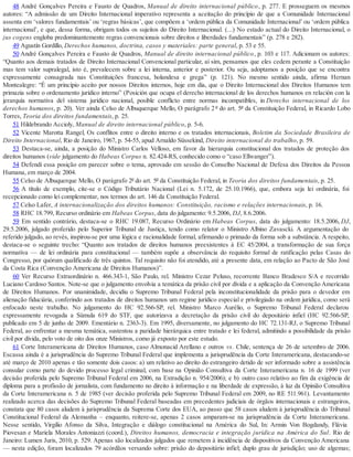 48 André Gonçalves Pereira e Fausto de Quadros, Manual de direito internacional público, p. 277. E prosseguem os mesmos
autores: “A admissão de um Direito Internacional imperativo representa a aceitação do princípio de que a Comunidade Internacional
assenta em ‘valores fundamentais’ ou ‘regras básicas’, que compõem a ‘ordem pública da Comunidade Internacional’ ou ‘ordem pública
internacional’, e que, dessa forma, obrigam todos os sujeitos do Direito Internacional. (...) No estado actual do Direito Internacional, o
jus cogens engloba predominantemente regras convencionais sobre direitos e liberdades fundamentais” (p. 278 e 282).
49 Agustín Gordillo, Derechos humanos, doctrina, casos y materiales: parte general, p. 53 e 55.
50 André Gonçalves Pereira e Fausto de Quadros, Manual de direito internacional público, p. 103 e 117. Adicionam os autores:
“Quanto aos demais tratados de Direito Internacional Convencional particular, aí sim, pensamos que eles cedem perante a Constituição
mas tem valor supralegal, isto é, prevalecem sobre a lei interna, anterior e posterior. Ou seja, adoptamos a posição que se encontra
expressamente consagrada nas Constituições francesa, holandesa e grega” (p. 121). No mesmo sentido ainda, afirma Hernan
Montealegre: “É um princípio aceito por nossos Direitos internos, hoje em dia, que o Direito Internacional dos Direitos Humanos tem
primazia sobre o ordenamento jurídico interno” (Posición que ocupa el derecho internacional de los derechos humanos en relación con la
jerarquía normativa del sistema jurídico nacional, posible conflicto entre normas incompatibles, in Derecho internacional de los
derechos humanos, p. 20). Ver ainda Celso de Albuquerque Mello, O parágrafo 2 º do art. 5º da Constituição Federal, in Ricardo Lobo
Torres, Teoria dos direitos fundamentais, p. 25.
51 Hildebrando Accioly, Manual de direito internacional público, p. 5-6.
52 Vicente Marotta Rangel, Os conflitos entre o direito interno e os tratados internacionais, Boletim da Sociedade Brasileira de
Direito Internacional, Rio de Janeiro, 1967, p. 54-55, apud Arnaldo Süssekind, Direito internacional do trabalho, p. 59.
53 Destaca-se, ainda, a posição do Ministro Carlos Velloso, em favor da hierarquia constitucional dos tratados de proteção dos
direitos humanos (vide julgamento do Habeas Corpus n. 82.424-RS, conhecido como o “caso Ellwanger”).
54 Defendi essa posição em parecer sobre o tema, aprovado em sessão do Conselho Nacional de Defesa dos Direitos da Pessoa
Humana, em março de 2004.
55 Celso de Albuquerque Mello, O parágrafo 2º do art. 5º da Constituição Federal, in Teoria dos direitos fundamentais, p. 25.
56 A título de exemplo, cite-se o Código Tributário Nacional (Lei n. 5.172, de 25.10.1966), que, embora seja lei ordinária, foi
recepcionado como lei complementar, nos termos do art. 146 da Constituição Federal.
57 Celso Lafer, A internacionalização dos direitos humanos: Constituição, racismo e relações internacionais, p. 16.
58 RHC 18.799, Recurso ordinário em Habeas Corpus, data do julgamento: 9.5.2006, DJ, 8.6.2006.
59 Em sentido contrário, destaca-se o RHC 19.087, Recurso Ordinário em Habeas Corpus, data do julgamento: 18.5.2006, DJ,
29.5.2006, julgado proferido pelo Superior Tribunal de Justiça, tendo como relator o Ministro Albino Zavascki. A argumentação do
referido julgado, ao revés, inspirou-se por uma lógica e racionalidade formal, afirmando o primado da forma sob a substância. A respeito,
destaca-se o seguinte trecho: “Quanto aos tratados de direitos humanos preexistentes à EC 45/2004, a transformação de sua força
normativa — de lei ordinária para constitucional — também supõe a observância do requisito formal de ratificação pelas Casas do
Congresso, por quórum qualificado de três quintos. Tal requisito não foi atendido, até a presente data, em relação ao Pacto de São José
da Costa Rica (Convenção Americana de Direitos Humanos)”.
60 Ver Recurso Extraordinário n. 466.343-1, São Paulo, rel. Ministro Cezar Peluso, recorrente Banco Bradesco S/A e recorrido
Luciano Cardoso Santos. Note-se que o julgamento envolvia a temática da prisão civil por dívida e a aplicação da Convenção Americana
de Direitos Humanos. Por unanimidade, decidiu o Supremo Tribunal Federal pela inconstitucionalidade da prisão para o devedor em
alienação fiduciária, conferindo aos tratados de direitos humanos um regime jurídico especial e privilegiado na ordem jurídica, como será
enfocado neste trabalho. No julgamento do HC 92.566-SP, rel. Ministro Marco Aurélio, o Supremo Tribunal Federal declarou
expressamente revogada a Súmula 619 do STF, que autorizava a decretação da prisão civil do depositário infiel (HC 92.566-SP,
publicado em 5 de junho de 2009. Ementário n. 2363-3). Em 1995, diversamente, no julgamento do HC 72.131-RJ, o Supremo Tribunal
Federal, ao enfrentar a mesma temática, sustentou a paridade hierárquica entre tratado e lei federal, admitindo a possibilidade da prisão
civil por dívida, pelo voto de oito dos onze Ministros, como já exposto por este estudo.
61 Corte Interamericana de Direitos Humanos, caso Almonacid Arellano e outros vs. Chile, sentença de 26 de setembro de 2006.
Escassa ainda é a jurisprudência do Supremo Tribunal Federal que implementa a jurisprudência da Corte Interamericana, destacando-se
até março de 2010 apenas e tão somente dois casos: a) um relativo ao direito do estrangeiro detido de ser informado sobre a assistência
consular como parte do devido processo legal criminal, com base na Opinião Consultiva da Corte Interamericana n. 16 de 1999 (ver
decisão proferida pelo Supremo Tribunal Federal em 2006, na Extradição n. 954/2006); e b) outro caso relativo ao fim da exigência de
diploma para a profissão de jornalista, com fundamento no direito à informação e na liberdade de expressão, à luz da Opinião Consultiva
da Corte Interamericana n. 5 de 1985 (ver decisão proferida pelo Supremo Tribunal Federal em 2009, no RE 511.961). Levantamento
realizado acerca das decisões do Supremo Tribunal Federal baseadas em precedentes judiciais de órgãos internacionais e estrangeiros,
constata que 80 casos aludem à jurisprudência da Suprema Corte dos EUA, ao passo que 58 casos aludem à jurisprudência do Tribunal
Constitucional Federal da Alemanha – enquanto, reitere-se, apenas 2 casos amparam-se na jurisprudência da Corte Interamericana.
Nesse sentido, Virgílio Afonso da Silva, Integração e diálogo constitucional na América do Sul, In: Armin Von Bogdandy, Flávia
Piovesan e Mariela Morales Antoniazzi (coord.), Direitos humanos, democracia e integração jurídica na América do Sul. Rio de
Janeiro: Lumen Juris, 2010, p. 529. Apenas são localizados julgados que remetem à incidência de dispositivos da Convenção Americana
— nesta edição, foram localizados 79 acórdãos versando sobre: prisão do depositário infiel; duplo grau de jurisdição; uso de algemas;
 