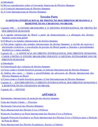 a) Introdução
b) Breves considerações sobre a Convenção Americana de Direitos Humanos
c) A Comissão Interamericana de Direitos Humanos
d) A Corte Interamericana de Direitos Humanos
Terceira Parte
O SISTEMA INTERNACIONAL DE PROTEÇÃO DOS DIREITOS HUMANOS E A
REDEFINIÇÃO DA CIDADANIA NO BRASIL
Capítulo VIII — O ESTADO BRASILEIRO E O SISTEMA INTERNACIONAL DE PROTEÇÃO
DOS DIREITOS HUMANOS
a) A agenda internacional do Brasil a partir da democratização e a afirmação dos direitos
humanos como tema global
b) O Brasil e os tratados internacionais de direitos humanos
c) Pela plena vigência dos tratados internacionais de direitos humanos: a revisão de reservas e
declarações restritivas, a reavaliação da posição do Brasil quanto a cláusulas e procedimentos
facultativos e outras medidas
Capítulo IX — A ADVOCACIA DO DIREITO INTERNACIONAL DOS DIREITOS HUMANOS:
CASOS CONTRA O ESTADO BRASILEIRO PERANTE O SISTEMA INTERAMERICANO DE
DIREITOS HUMANOS
a) Introdução
b) Federalização das violações de direitos humanos
c) Casos contra o Estado brasileiro perante a Comissão Interamericana de Direitos Humanos
d) Análise dos casos — limites e possibilidades da advocacia do Direito Internacional dos
Direitos Humanos no Brasil
e) Casos contra o Estado brasileiro perante a Corte Interamericana de Direitos Humanos
Capítulo X — ENCERRAMENTO: O DIREITO INTERNACIONALDOS DIREITOS HUMANOS E
A REDEFINIÇÃO DA CIDADANIA NO BRASIL
Capítulo XI — SÍNTESE
APÊNDICE
Instrumentos internacionais de proteção dos direitos humanos
Carta das Nações Unidas — Preceitos
Declaração Universal dos Direitos Humanos
Pacto Internacional dos Direitos Civis e Políticos
Protocolo Facultativo ao Pacto Internacional dos Direitos Civis e Políticos
Segundo Protocolo Facultativo ao Pacto Internacional dos Direitos Civis e Políticos para a Abolição
da Pena de Morte
Pacto Internacional dos Direitos Econômicos, Sociais e Culturais
 