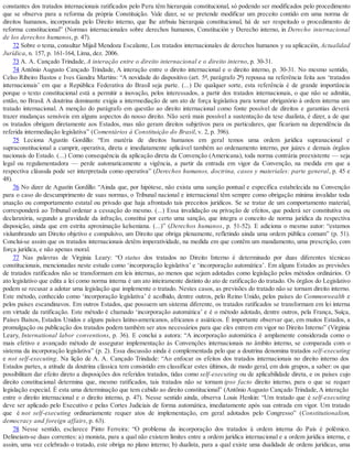 constantes dos tratados internacionais ratificados pelo Peru têm hierarquia constitucional, só podendo ser modificados pelo procedimento
que se observa para a reforma da própria Constituição. Vale dizer, se se pretende modificar um preceito contido em uma norma de
direitos humanos, incorporada pelo Direito interno, que lhe atrbuiu hierarquia constitucional, há de ser respeitado o procedimento de
reforma constitucional” (Normas internacionales sobre derechos humanos, Constitución y Derecho interno, in Derecho internacional
de los derechos humanos, p. 47).
72 Sobre o tema, consultar Mijail Mendoza Escalante, Los tratados internacionales de derechos humanos y su aplicación, Actualidad
Jurídica, n. 157, p. 161-164, Lima, dez. 2006.
73 A. A. Cançado Trindade, A interação entre o direito internacional e o direito interno, p. 30-31.
74 Antônio Augusto Cançado Trindade, A interação entre o direito internacional e o direito interno, p. 30-31. No mesmo sentido,
Celso Ribeiro Bastos e Ives Gandra Martins: “A novidade do dispositivo (art. 5º, parágrafo 2º) repousa na referência feita aos ‘tratados
internacionais’ em que a República Federativa do Brasil seja parte. (...) De qualquer sorte, esta referência é de grande importância
porque o texto constitucional está a permitir a inovação, pelos interessados, a partir dos tratados internacionais, o que não se admitia,
então, no Brasil. A doutrina dominante exigia a intermediação de um ato de força legislativa para tornar obrigatório à ordem interna um
tratado internacional. A menção do parágrafo em questão ao direito internacional como fonte possível de direitos e garantias deverá
trazer mudanças sensíveis em alguns aspectos do nosso direito. Não será mais possível a sustentação da tese dualista, é dizer, a de que
os tratados obrigam diretamente aos Estados, mas não geram direitos subjetivos para os particulares, que ficariam na dependência da
referida intermediação legislativa” (Comentários à Constituição do Brasil, v. 2, p. 396).
75 Leciona Agustín Gordillo: “Em matéria de direitos humanos em geral temos uma ordem jurídica supranacional e
supraconstitucional a cumprir, operativa, direta e imediatamente aplicável também ao ordenamento interno, por juízes e demais órgãos
nacionais do Estado. (...) Como consequência da aplicação direta da Convenção (Americana), toda norma contrária preexistente — seja
legal ou regulamentadora — perde automaticamente a vigência, a partir da entrada em vigor da Convenção, na medida em que a
respectiva cláusula pode ser interpretada como operativa” (Derechos humanos, doctrina, casos y materiales: parte general, p. 45 e
48).
76 No dizer de Agustín Gordillo: “Ainda que, por hipótese, não exista uma sanção pontual e específica estabelecida na Convenção
para o caso do descumprimento de suas normas, o Tribunal nacional e internacional têm sempre como obrigação mínima invalidar toda
atuação ou comportamento estatal ou privado que haja afrontado tais preceitos jurídicos. Se se tratar de um comportamento material,
corresponderá ao Tribunal ordenar a cessação do mesmo. (...) Essa invalidação ou privação de efeitos, que poderá ser constitutiva ou
declaratória, segundo a gravidade da infração, constitui por certo uma sanção, que integra o conceito de norma jurídica da respectiva
disposição, ainda que em estrita aproximação kelseniana. (...)” (Derechos humanos, p. 51-52). E adiciona o mesmo autor: “estamos
vislumbrando um Direito objetivo e compulsivo, um Direito que obriga plenamente, refletindo ainda uma ordem pública comum” (p. 51).
Conclui-se assim que os tratados internacionais detêm imperatividade, na medida em que contêm um mandamento, uma prescrição, com
força jurídica, e não apenas moral.
77 Nas palavras de Virginia Leary: “O status dos tratados no Direito Interno é determinado por duas diferentes técnicas
constitucionais, mencionadas neste estudo como ‘incorporação legislativa’ e ‘incorporação automática’. Em alguns Estados as previsões
de tratados ratificados não se transformam em leis internas, ao menos que sejam adotadas como legislação pelos métodos ordinários. O
ato legislativo que edita a lei como norma interna é um ato inteiramente distinto do ato de ratificação do tratado. Os órgãos do Legislativo
podem se recusar a adotar uma legislação que implemente o tratado. Nestes casos, as previsões do tratado não se tornam direito interno.
Este método, conhecido como ‘incorporação legislativa’ é acolhido, dentre outros, pelo Reino Unido, pelos países do Commonwealth e
pelos países escandinavos. Em outros Estados, que possuem um sistema diferente, os tratados ratificados se transformam em lei interna
em virtude da ratificação. Este método é chamado ‘incorporação automática’ e é o método adotado, dentre outros, pela França, Suíça,
Países Baixos, Estados Unidos e alguns países latino-americanos, africanos e asiáticos. É importante observar que, em muitos Estados, a
promulgação ou publicação dos tratados podem também ser atos necessários para que eles entrem em vigor no Direito Interno” (Virginia
Leary, International labor conventions, p. 36). E conclui a autora: “A incorporação automática é amplamente considerada como o
mais efetivo e avançado método de assegurar implementação às Convenções internacionais no âmbito interno, se comparada com o
sistema da incorporação legislativa” (p. 2). Essa discussão ainda é complementada pelo que a doutrina denomina tratados self-executing
e not self-executing. Na lição de A. A. Cançado Trindade: “Ao enfocar os efeitos dos tratados internacionais no direito interno dos
Estados partes, a atitude da doutrina clássica tem consistido em classificar estes últimos, de modo geral, em dois grupos, a saber: os que
possibilitam dar efeito direto a disposições dos referidos tratados, tidas como self-executing ou de aplicabilidade direta, e os países cujo
direito constitucional determina que, mesmo ratificados, tais tratados não se tornam ipso facto direito interno, para o que se requer
legislação especial. É esta uma determinação que tem cabido ao direito constitucional” (Antônio Augusto Cançado Trindade, A interação
entre o direito internacional e o direito interno, p. 47). Nesse sentido ainda, observa Louis Henkin: “Um tratado que é self-executing
deve ser aplicado pelo Executivo e pelas Cortes Judiciais de forma automática, imediatamente após sua entrada em vigor. Um tratado
que é not self-executing ordinariamente requer atos de implementação, em geral adotados pelo Congresso” (Constitutionalism,
democracy and foreign affairs, p. 63).
78 Nesse sentido, esclarece Pinto Ferreira: “O problema da incorporação dos tratados à ordem interna do País é polêmico.
Delineiam-se duas correntes: a) monista, para a qual não existem limites entre a ordem jurídica internacional e a ordem jurídica interna, e
assim, uma vez celebrado o tratado, este obriga no plano interno; b) dualista, para a qual existe uma dualidade de ordens jurídicas, uma
 