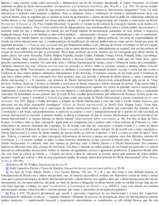 interna e outra externa, sendo então necessário e indispensável um ato de recepção introduzindo as regras constantes do tratado
celebrado no plano do direito interno positivo” (Comentários à Constituição brasileira, arts. 54 a 91, v. 3, p. 558). No mesmo sentido,
indaga Luiz Flávio Gomes: “A partir de que momento as regras internacionais tornam-se internamente obrigatórias? Uma vez mais
instaurou-se a polêmica entre monistas e dualistas. Para os primeiros, basta a ‘ratificação’ do tratado e automaticamente dá-se sua
vigência interna; para os segundos que se apoiam na teoria da incorporação, a norma internacional só pode ser validamente aplicada no
âmbito interno se for ‘transformada’ em norma jurídica interna” (A questão da obrigatoriedade dos tratados e convenções no Brasil,
Revista dos Tribunais, p. 22). Para Arnaldo Süssekind: “A questão se resume na prevalência da concepção monista ou da dualista em
relação às ordens jurídicas. Para a teoria monista não há independência, mas interdependência entre a ordem jurídica internacional e a
nacional, razão por que a ratificação do tratado por um Estado importa na incorporação automática de suas normas à respectiva
legislação interna. Para a teoria dualista, as duas ordens jurídicas — internacional e nacional — são independentes e não se comisturam.
A ratificação do tratado importa no compromisso de legislar na conformidade do diploma ratificado, sob pena de responsabilidade do
Estado na esfera internacional; mas a complementação ou modificação do sistema jurídico interno exige um ato formal por parte do
legislador nacional. (...) O pacta sunt servanda tem por fundamento jurídico o ato soberano do Estado em obrigar-se por um tratado,
num mundo que impõe a interdependência dos países, seja no plano internacional e, principalmente no regional, seja em decorrência do
estágio de desenvolvimento em que se encontram. Daí a larga aceitação da teoria monista, que foi consagrada pelo direito interno de
muitos países, tais como Alemanha, Áustria, Bélgica, Espanha, Estados Unidos, Finlândia, França, Grécia, Holanda, Itália, Luxemburgo,
Portugal, Suécia, Suíça, países africanos de idioma francês e diversos Estados latino-americanos, sendo que, em vários deles, vigora
preceito constitucional a respeito. Por outro lado, tanto o Tribunal Internacional de Justiça, como o Tribunal de Justiça das comunidades
europeias adotaram essa tese” (Direito internacional do trabalho, p. 60-63). Sobre as correntes monista e dualista, afirma Celso D.
de Albuquerque Mello: “Encontramos, em oposição ao dualismo, a concepção denominada monismo, ou seja, a teoria que não aceita a
existência de duas ordens jurídicas autônomas, independentes e não derivadas. O monismo sustenta, de um modo geral, a existência de
uma única ordem jurídica. Esta concepção tem duas posições: uma, que defende a primazia do direito interno, e outra, a primazia do
direito internacional. (...) O monismo, com primazia do Direito Internacional foi desenvolvido principalmente pela escola de Viena
(Kelsen, Verdross, Kunz etc.). Kelsen, ao formular a teoria pura do direito, enunciou a célebre pirâmide de normas. Uma norma tinha a
sua origem e tirava a sua obrigatoriedade da norma que lhe era imediatamente superior. No vértice da pirâmide estava a norma jurídica
fundamental, a norma base (Grundnorm), que era uma hipótese, e cada jurista podia escolher qual seria ela. Diante disso, a concepção
kelseniana foi denominada na sua primeira fase de teoria da livre escolha; posteriormente, por influência de Verdross, Kelsen sai do seu
‘indiferentismo’ e passa a considerar a Grundnorm como sendo uma norma de Direito Internacional: a norma costumeira pacta sunt
servanda. Em 1927, Duguit e Politis defendem o primado do Direito Internacional e com eles toda a escola realista francesa, que
apresenta em seu favor argumentos sociológicos” (Curso de direito internacional, p. 64-65) Para Virginia Leary: “Uma forte
preferência pela teoria monista com a supremacia do Direito Internacional ditaria a prioridade dos enunciados dos tratados sob as
Constituições e leis locais, independentemente se posterior ou anterior a estas e independentemente de a questão ter sido suscitada no
sistema internacional ou nacional. A posição dualista acolheria a proposição de que as normas internacionais merecem prevalecer no
Direito Internacional e as normas internas no Direito Interno” (International labor conventions, p. 40). Por fim, na lição de Hans
Kelsen: “A antítese entre as duas concepções legais pode ser comparada com a antítese entre o Geocentrismo de Ptolomeu e a visão
heliocêntrica do universo formulada por Copérnico. Se, de acordo com uma das concepções, o próprio Estado é o centro do direito
mundial, na visão de Ptolomeu, da mesma forma, a Terra é o centro ao redor do qual o Sol gira. Se, de acordo com a outra concepção, o
Direito Internacional é o centro do direito mundial, do mesmo modo, na visão de Copérnico, o Sol é o centro ao redor do qual a Terra
gira. Todavia, o contraste entre as duas concepções astronômicas do universo é apenas um contraste entre dois diferentes sistemas de
referências. (...) A mesma verdade se aplica às duas correntes doutrinárias no que concerne à relação entre o Direito Nacional e o
Direito Internacional. O contraste entre elas repousa na diferença entre o Direito Interno e o Direito Internacional. Seu contraste
repousa na diferença entre dois sistemas de referência. Um deles é baseado na ordem jurídica de um Estado em particular e o outro é
baseado na ordem jurídica internacional. Ambos os sistemas são igualmente corretos e igualmente justificáveis. É impossível decidir entre
eles com base na ciência do Direito. (...) Aquele que preza a ideia de soberania do Estado, optará pela primazia da ordem jurídica
nacional. Aquele que valoriza a ideia de uma organização jurídica do mundo, optará pela primazia do Direito Internacional” (Pure theory
of law, p. 345-346).
79 Rebecca M. M. Wallace, International law, p. 35.
80 André Gonçalves Pereira e Fausto de Quadros, Manual de direito internacional público, p. 82-84.
81 Na lição de Celso Ribeiro Bastos e Ives Gandra Martins: “Os arts. 3º e 4º é que dão corpo a esta delicada matéria do
relacionamento do Brasil com a ordem internacional, mas, de maneira inacreditável, nenhum dos dispositivos estatui de forma a tornar
clara qual a posição hierárquica do direito internacional perante o direito interno. Isto significa dizer que o direito internacional não vincula
internamente, ou, em outras palavras, não pode ser fonte de direitos e obrigações no direito interno senão na medida em que haja um ato
com força legal que o coloque em vigor” (Comentários à Constituição do Brasil, v. 1, p. 450-451). Logo, com relação aos tratados
internacionais comuns, o Brasil acolhe a corrente dualista, que requer a sistemática da incorporação legislativa.
82 Para o STF: “O decreto presidencial que sucede à aprovação congressual do ato internacional e à troca dos respectivos
instrumentos de ratificação, revela-se — enquanto momento culminante do processo de incorporação desse ato internacional ao sistema
jurídico doméstico — manifestação essencial e insuprimível, especialmente se considerados os três efeitos básicos que lhe são
 