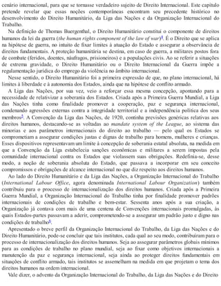 cenário internacional, para que se tornasse verdadeiro sujeito de Direito Internacional. Este capítulo
pretende revelar que essas noções contemporâneas encontram seu precedente histórico no
desenvolvimento do Direito Humanitário, da Liga das Nações e da Organização Internacional do
Trabalho.
Na definição de Thomas Buergenthal, o Direito Humanitário constitui o componente de direitos
humanos da lei da guerra (the human rights component of the law of war)4. É o Direito que se aplica
na hipótese de guerra, no intuito de fixar limites à atuação do Estado e assegurar a observância de
direitos fundamentais. A proteção humanitária se destina, em caso de guerra, a militares postos fora
de combate (feridos, doentes, náufragos, prisioneiros) e a populações civis. Ao se referir a situações
de extrema gravidade, o Direito Humanitário ou o Direito Internacional da Guerra impõe a
regulamentação jurídica do emprego da violência no âmbito internacional.
Nesse sentido, o Direito Humanitário foi a primeira expressão de que, no plano internacional, há
limites à liberdade e à autonomia dos Estados, ainda que na hipótese de conflito armado.
A Liga das Nações, por sua vez, veio a reforçar essa mesma concepção, apontando para a
necessidade de relativizar a soberania dos Estados. Criada após a Primeira Guerra Mundial, a Liga
das Nações tinha como finalidade promover a cooperação, paz e segurança internacional,
condenando agressões externas contra a integridade territorial e a independência política dos seus
membros5. A Convenção da Liga das Nações, de 1920, continha previsões genéricas relativas aos
direitos humanos, destacando-se as voltadas ao mandate system of the League, ao sistema das
minorias e aos parâmetros internacionais do direito ao trabalho — pelo qual os Estados se
comprometiam a assegurar condições justas e dignas de trabalho para homens, mulheres e crianças.
Esses dispositivos representavam um limite à concepção de soberania estatal absoluta, na medida em
que a Convenção da Liga estabelecia sanções econômicas e militares a serem impostas pela
comunidade internacional contra os Estados que violassem suas obrigações. Redefinia-se, desse
modo, a noção de soberania absoluta do Estado, que passava a incorporar em seu conceito
compromissos e obrigações de alcance internacional no que diz respeito aos direitos humanos.
Ao lado do Direito Humanitário e da Liga das Nações, a Organização Internacional do Trabalho
(International Labour Office, agora denominada International Labour Organization) também
contribuiu para o processo de internacionalização dos direitos humanos. Criada após a Primeira
Guerra Mundial, a Organização Internacional do Trabalho tinha por finalidade promover padrões
internacionais de condições de trabalho e bem-estar. Sessenta anos após a sua criação, a
Organização já contava com mais de uma centena de Convenções internacionais promulgadas, às
quais Estados-partes passavam a aderir, comprometendo-se a assegurar um padrão justo e digno nas
condições de trabalho6.
Apresentado o breve perfil da Organização Internacional do Trabalho, da Liga das Nações e do
Direito Humanitário, pode-se concluir que tais institutos, cada qual ao seu modo, contribuíram para o
processo de internacionalização dos direitos humanos. Seja ao assegurar parâmetros globais mínimos
para as condições de trabalho no plano mundial, seja ao fixar como objetivos internacionais a
manutenção da paz e segurança internacional, seja ainda ao proteger direitos fundamentais em
situações de conflito armado, tais institutos se assemelham na medida em que projetam o tema dos
direitos humanos na ordem internacional.
Vale dizer, o advento da Organização Internacional do Trabalho, da Liga das Nações e do Direito
 