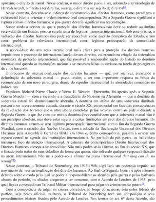 aproxime o direito da moral. Nesse cenário, o maior direito passa a ser, adotando a terminologia de
Hannah Arendt, o direito a ter direitos, ou seja, o direito a ser sujeito de direitos14.
Nesse contexto, desenha-se o esforço de reconstrução dos direitos humanos, como paradigma e
referencial ético a orientar a ordem internacional contemporânea. Se a Segunda Guerra significou a
ruptura com os direitos humanos, o pós-guerra deveria significar sua reconstrução.
Nasce ainda a certeza de que a proteção dos direitos humanos não deve se reduzir ao âmbito
reservado de um Estado, porque revela tema de legítimo interesse internacional. Sob esse prisma, a
violação dos direitos humanos não pode ser concebida como questão doméstica do Estado, e sim
como problema de relevância internacional, como legítima preocupação da comunidade
internacional.
A necessidade de uma ação internacional mais eficaz para a proteção dos direitos humanos
impulsionou o processo de internacionalização desses direitos, culminando na criação da sistemática
normativa de proteção internacional, que faz possível a responsabilização do Estado no domínio
internacional quando as instituições nacionais se mostram falhas ou omissas na tarefa de proteger os
direitos humanos.
O processo de internacionalização dos direitos humanos — que, por sua vez, pressupõe a
delimitação da soberania estatal — passa, assim, a ser uma importante resposta na busca da
reconstrução de um novo paradigma, diante do repúdio internacional às atrocidades cometidas no
holocausto.
Explicam Richard Pierre Claude e Burns H. Weston: “Entretanto, foi apenas após a Segunda
Guerra Mundial — com a ascensão e a decadência do Nazismo na Alemanha — que a doutrina da
soberania estatal foi dramaticamente alterada. A doutrina em defesa de uma soberania ilimitada
passou a ser crescentemente atacada, durante o século XX, em especial em face das consequências
da revelação dos horrores e das atrocidades cometidas pelos nazistas contra os judeus durante a
Segunda Guerra, o que fez com que muitos doutrinadores concluíssem que a soberania estatal não é
um princípio absoluto, mas deve estar sujeita a certas limitações em prol dos direitos humanos. Os
direitos humanos tornam-se uma legítima preocupação internacional com o fim da Segunda Guerra
Mundial, com a criação das Nações Unidas, com a adoção da Declaração Universal dos Direitos
Humanos pela Assembleia Geral da ONU, em 1948 e, como consequência, passam a ocupar um
espaço central na agenda das instituições internacionais. No período do pós-guerra, os indivíduos
tornam-se foco de atenção internacional. A estrutura do contemporâneo Direito Internacional dos
Direitos Humanos começa a se consolidar. Não mais poder-se-ia afirmar, no fim do século XX, que
o Estado pode tratar de seus cidadãos da forma que quiser, não sofrendo qualquer responsabilização
na arena internacional. Não mais poder-se-ia afirmar no plano internacional that king can do no
wrong”15.
Nesse contexto, o Tribunal de Nuremberg, em 1945-1946, significou um poderoso impulso ao
movimento de internacionalização dos direitos humanos. Ao final da Segunda Guerra e após intensos
debates sobre o modo pelo qual se poderia responsabilizar os alemães pela guerra e pelos bárbaros
abusos do período, os aliados chegaram a um consenso, com o Acordo de Londres de 1945, pelo
qual ficava convocado um Tribunal Militar Internacional para julgar os criminosos de guerra16.
Com a competência de julgar os crimes cometidos ao longo do nazismo, seja pelos líderes do
partido, seja pelos oficiais militares, o Tribunal de Nuremberg teve sua composição e seus
procedimentos básicos fixados pelo Acordo de Londres. Nos termos do art. 6º desse Acordo, são
 