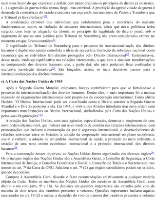 nada mais fazem do que expressar e definir com maior precisão os princípios de direito já existentes.
(...) a agressão da guerra é não apenas ilegal, mas criminal. A proibição da agressividade da guerra é
demanda da consciência do mundo e encontra sua expressão em uma série de Pactos e Tratados a que
o Tribunal já fez referência”20.
A condenação criminal dos indivíduos que colaboraram para a ocorrência do nazismo
fundamentou-se, assim, na violação de costumes internacionais, ainda que muita polêmica tenha
surgido, com base na alegação da afronta ao princípio da legalidade do direito penal, sob o
argumento de que os atos punidos pelo Tribunal de Nuremberg não eram considerados crimes no
momento em que foram cometidos21.
O significado do Tribunal de Nuremberg para o processo de internacionalização dos direitos
humanos é duplo: não apenas consolida a ideia da necessária limitação da soberania nacional como
reconhece que os indivíduos têm direitos protegidos pelo Direito Internacional22. Testemunha-se,
desse modo, mudança significativa nas relações interestatais, o que vem a sinalizar transformações
na compreensão dos direitos humanos, que, a partir daí, não mais poderiam ficar confinados à
exclusiva jurisdição doméstica23. São lançados, assim, os mais decisivos passos para a
internacionalização dos direitos humanos.
c) A Carta das Nações Unidas de 1945
Após a Segunda Guerra Mundial, relevantes fatores contribuíram para que se fortalecesse o
processo de internacionalização dos direitos humanos. Dentre eles, o mais importante foi a maciça
expansão de organizações internacionais com propósitos de cooperação internacional. Como afirma
Henkin: “O Direito Internacional pode ser classificado como o Direito anterior à Segunda Guerra
Mundial e o Direito posterior a ela. Em 1945, a vitória dos Aliados introduziu uma nova ordem com
importantes transformações no Direito Internacional, simbolizadas pela Carta das Nações Unidas e
pelas suas Organizações”24.
A criação das Nações Unidas, com suas agências especializadas, demarca o surgimento de uma
nova ordem internacional, que instaura um novo modelo de conduta nas relações internacionais, com
preocupações que incluem a manutenção da paz e segurança internacional, o desenvolvimento de
relações amistosas entre os Estados, a adoção da cooperação internacional no plano econômico,
social e cultural, a adoção de um padrão internacional de saúde, a proteção ao meio ambiente, a
criação de uma nova ordem econômica internacional e a proteção internacional dos direitos
humanos25.
Para a consecução desses objetivos, as Nações Unidas foram organizadas em diversos órgãos26.
Os principais órgãos das Nações Unidas são a Assembleia Geral, o Conselho de Segurança, a Corte
Internacional de Justiça, o Conselho Econômico e Social, o Conselho de Tutela e o Secretariado, nos
termos do art. 7º da Carta da ONU. Adiciona o art. 7º (2) que órgãos subsidiários podem ser criados,
quando necessário.
Compete à Assembleia Geral discutir e fazer recomendações relativamente a qualquer matéria
objeto da Carta. Todos os membros das Nações Unidas são membros da Assembleia Geral, com
direito a um voto (arts. 9º e 18). As decisões em questões importantes são tomadas pelo voto da
maioria de dois terços dos membros presentes e votantes. Questões importantes incluem aquelas
enumeradas no art. 18 (2) e outras, a depender do voto da maioria dos membros presentes e votantes
 