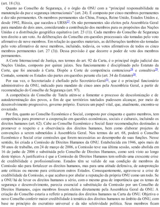 (art. 18 (3)).
Quanto ao Conselho de Segurança, é o órgão da ONU com a “principal responsabilidade na
manutenção da paz e segurança internacionais” (art. 24). É composto por cinco membros permanentes
e dez não permanentes. Os membros permanentes são China, França, Reino Unido, Estados Unidos e,
desde 1992, Rússia, que sucedeu a URSS27. Os não permanentes são eleitos pela Assembleia Geral
para mandato de dois anos, considerando a contribuição dos membros para os propósitos das Nações
Unidas e a distribuição geográfica equitativa (art. 23 (1)). Cada membro do Conselho de Segurança
tem direito a um voto. As deliberações do Conselho em questões processuais são tomadas pelo voto
afirmativo de nove membros. Em relação às questões materiais, as deliberações também são tomadas
pelo voto afirmativo de nove membros, incluindo, todavia, os votos afirmativos de todos os cinco
membros permanentes (art. 27 (3)). Dessa previsão é que decorre o poder de veto dos membros
permanentes.
A Corte Internacional de Justiça, nos termos do art. 92 da Carta, é o principal órgão judicial das
Nações Unidas, composto por quinze juízes. Seu funcionamento é disciplinado pelo Estatuto da
Corte, que foi anexado à Carta. Dispõe a Corte de competência contenciosa28 e consultiva29.
Contudo, somente os Estados são partes em questões perante ela (art. 34 do Estatuto)30.
Por sua vez, o Secretariado é chefiado pelo Secretário-Geral31, que é o principal funcionário
administrativo da ONU, indicado para mandato de cinco anos pela Assembleia Geral, a partir de
recomendação do Conselho de Segurança (art. 97).
A competência do Conselho de Tutela atém-se a fomentar o processo de descolonização e de
autodeterminação dos povos, a fim de que territórios tutelados pudessem alcançar, por meio de
desenvolvimento progressivo, governo próprio. Exerceu um papel vital, que, atualmente, encontra-se
esvaziado.
Por fim, quanto ao Conselho Econômico e Social, composto por cinquenta e quatro membros, tem
competência para promover a cooperação em questões econômicas, sociais e culturais, incluindo os
direitos humanos (art. 62). Cabe ao Conselho Econômico e Social fazer recomendações destinadas a
promover o respeito e a observância dos direitos humanos, bem como elaborar projetos de
convenções a serem submetidos à Assembleia Geral. Nos termos do art. 68, poderá o Conselho
Econômico e Social criar comissões que forem necessárias ao desempenho de suas funções. Nesse
sentido, foi criada a Comissão de Direitos Humanos da ONU. Estabelecida em 1946, após mais de
50 anos de trabalho, em 24 de março de 2006, a Comissão teve sua última sessão, sendo abolida em
16 de junho de 2006 e substituída pelo Conselho de Direitos Humanos, como será visto ao longo
deste tópico. A justificativa é que a Comissão de Direitos Humanos tem sofrido uma crescente crise
de credibilidade e profissionalismo. Estados têm se valido de sua condição de membros da
Comissão não para fortalecer os direitos humanos, mas para uma atitude defensiva, de autoproteção
ante críticas ou mesmo para criticarem outros Estados. Consequentemente, agravou-se a crise de
credibilidade da Comissão, o que acabava por abalar a reputação da própria ONU como um todo. Se
a ONU há de levar os direitos humanos a sério, com o mesmo grau de importância que os temas de
segurança e desenvolvimento, parecia essencial a substituição da Comissão por um Conselho de
Direitos Humanos, cujos membros fossem eleitos diretamente pela Assembleia Geral da ONU. A
criação do Conselho estaria a refletir a primazia dos direitos humanos na Carta da ONU. Objetiva o
novo Conselho conferir maior credibilidade à temática dos direitos humanos no âmbito da ONU, com
base no princípio do escrutínio universal e da não seletividade política. Seus membros ficam
 