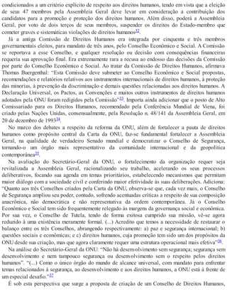 condicionados a um critério explícito de respeito aos direitos humanos, tendo em vista que a eleição
de seus 47 membros pela Assembleia Geral deve levar em consideração a contribuição dos
candidatos para a promoção e proteção dos direitos humanos. Além disso, poderá a Assembleia
Geral, por voto de dois terços de seus membros, suspender os direitos do Estado-membro que
cometer graves e sistemáticas violações de direitos humanos32.
Já a antiga Comissão de Direitos Humanos era integrada por cinquenta e três membros
governamentais eleitos, para mandato de três anos, pelo Conselho Econômico e Social. A Comissão
se reportava a esse Conselho, e qualquer resolução ou decisão com consequências financeiras
requeria sua aprovação final. Era extremamente rara a recusa ao endosso das decisões da Comissão
por parte do Conselho Econômico e Social. Ao tratar da Comissão de Direitos Humanos, afirmava
Thomas Buergenthal: “Esta Comissão deve submeter ao Conselho Econômico e Social propostas,
recomendações e relatórios relativos aos instrumentos internacionais de direitos humanos, à proteção
das minorias, à prevenção da discriminação e demais questões relacionadas aos direitos humanos. A
Declaração Universal, os Pactos, as Convenções e muitos outros instrumentos de direitos humanos
adotados pela ONU foram redigidos pela Comissão”33. Importa ainda adicionar que o posto de Alto
Comissariado para os Direitos Humanos, recomendado pela Conferência Mundial de Viena, foi
criado pelas Nações Unidas, consensualmente, pela Resolução n. 48/141 da Assembleia Geral, em
20 de dezembro de 199334.
No marco dos debates a respeito da reforma da ONU, além de fortalecer a pauta de direitos
humanos como propósito central da Carta da ONU, faz-se fundamental fortalecer a Assembleia
Geral, na qualidade de verdadeiro Senado mundial e democratizar o Conselho de Segurança,
tornando-o um órgão mais representativo da comunidade internacional e da geopolítica
contemporânea35.
Na avaliação do Secretário-Geral da ONU, o fortalecimento da organização requer seja
revitalizada a Assembleia Geral, racionalizando seu trabalho, acelerando os seus processos
deliberativos, focando sua agenda em temas prioritários, estabelecendo mecanismos que permitam
maior diálogo com a sociedade civil e conferindo maior efetividade às suas deliberações. Adiciona:
“Quanto aos três Conselhos criados pela Carta da ONU, observa-se que, cada vez mais, o Conselho
de Segurança ampliou seu poder, contudo, sofrendo acentuadas críticas a respeito de sua composição
anacrônica, não democrática e não representativa da ordem contemporânea. Já o Conselho
Econômico e Social tem sido frequentemente relegado às margens da governança social e econômica.
Por sua vez, o Conselho de Tutela, tendo de forma exitosa cumprido sua missão, vê-se agora
reduzido à uma existência meramente formal. (...) Acredito que temos a necessidade de restaurar o
balanço entre os três Conselhos, abrangendo respectivamente: a) paz e segurança internacional; b)
questões sociais e econômicas; e c) direitos humanos, cuja promoção tem sido um dos propósitos da
ONU desde sua criação, mas que agora claramente requer uma estrutura operacional mais efetiva”36.
Na análise do Secretário-Geral da ONU: “Não há desenvolvimento sem segurança; segurança sem
desenvolvimento e nem tampouco segurança ou desenvolvimento sem o respeito pelos direitos
humanos”. “(...) Como o único órgão do mundo de alcance universal, com mandato para enfrentar
temas relacionados à segurança, ao desenvolvimento e aos direitos humanos, a ONU está à frente de
um especial desafio.”37
É sob esta perspectiva que surge a proposta de criação de um Conselho de Direitos Humanos,
 