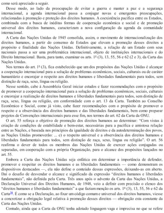 como será apreciado a seguir.
Desse modo, ao lado da preocupação de evitar a guerra e manter a paz e a segurança
internacional, a agenda internacional passa a conjugar novas e emergentes preocupações,
relacionadas à promoção e proteção dos direitos humanos. A coexistência pacífica entre os Estados,
combinada com a busca de inéditas formas de cooperação econômica e social e de promoção
universal dos direitos humanos, caracterizam a nova configuração da agenda da comunidade
internacional.
A Carta das Nações Unidas de 1945 consolida, assim, o movimento de internacionalização dos
direitos humanos, a partir do consenso de Estados que elevam a promoção desses direitos a
propósito e finalidade das Nações Unidas. Definitivamente, a relação de um Estado com seus
nacionais passa a ser uma problemática internacional, objeto de instituições internacionais e do
Direito Internacional. Basta, para tanto, examinar os arts. 1º (3), 13, 55, 56 e 62 (2 e 3), da Carta das
Nações Unidas.
Nos termos do art. 1º (3), fica estabelecido que um dos propósitos das Nações Unidas é alcançar
a cooperação internacional para a solução de problemas econômicos, sociais, culturais ou de caráter
humanitário e encorajar o respeito aos direitos humanos e liberdades fundamentais para todos, sem
distinção de raça, sexo, língua ou religião.
Nesse sentido, cabe à Assembleia Geral iniciar estudos e fazer recomendações com o propósito
de promover a cooperação internacional para a solução de problemas econômicos, sociais, culturais
e encorajar a realização de direitos humanos e liberdades fundamentais para todos, sem distinção de
raça, sexo, língua ou religião, em conformidade com o art. 13 da Carta. Também ao Conselho
Econômico e Social, como já visto, cabe fazer recomendações com o propósito de promover o
respeito e a observância dos direitos humanos e das liberdades fundamentais, bem como preparar
projetos de Convenções internacionais para esse fim, nos termos do art. 62 da Carta da ONU.
O art. 55 reforça o objetivo de promoção dos direitos humanos ao determinar: “Com vistas à
criação de condições de estabilidade e bem-estar, necessárias para a pacífica e amistosa relação
entre as Nações, e baseada nos princípios da igualdade de direitos e da autodeterminação dos povos,
as Nações Unidas promoverão: ... c) o respeito universal e a observância dos direitos humanos e
liberdades fundamentais para todos, sem distinção de raça, sexo, língua ou religião”. O art. 56
reafirma o dever de todos os membros das Nações Unidas de exercer ações conjugadas ou
separadas, em cooperação com a própria Organização, para o alcance dos propósitos lançados no
art. 55.
Embora a Carta das Nações Unidas seja enfática em determinar a importância de defender,
promover e respeitar os direitos humanos e as liberdades fundamentais — como demonstram os
dispositivos destacados —, ela não define o conteúdo dessas expressões, deixando-as em aberto.
Daí o desafio de desvendar o alcance e significado da expressão “direitos humanos e liberdades
fundamentais”, não definida pela Carta. Três anos após o advento da Carta das Nações Unidas, a
Declaração Universal dos Direitos Humanos, de 1948, veio a definir com precisão o elenco dos
“direitos humanos e liberdades fundamentais” a que faziam menção os arts. 1º (3), 13, 55, 56 e 62 da
Carta38. É como se a Declaração, ao fixar um código comum e universal dos direitos humanos, viesse
a concretizar a obrigação legal relativa à promoção desses direitos — obrigação esta constante da
Carta das Nações Unidas.
Contudo, ainda que a Carta da ONU tenha adotado linguagem vaga e imprecisa no que se refere
 